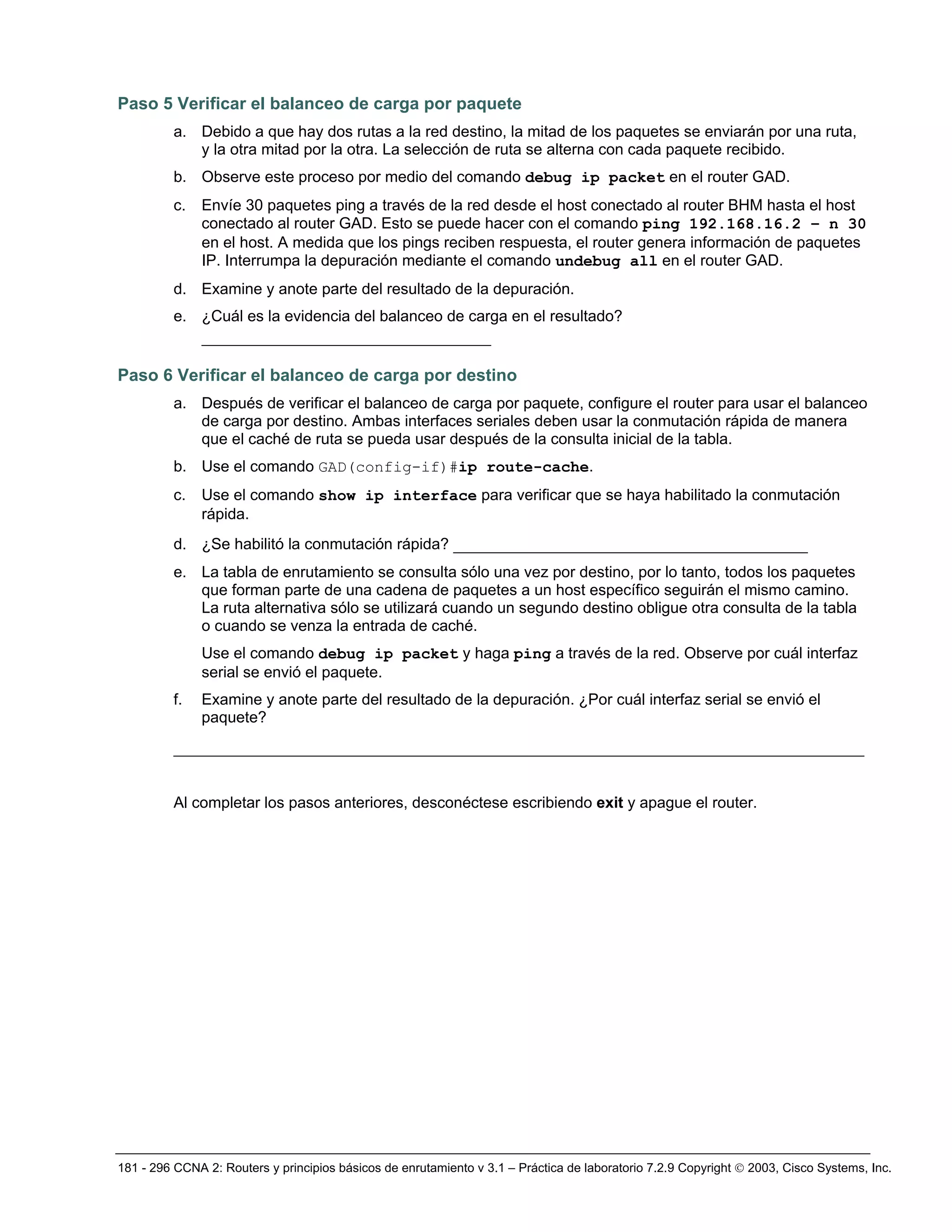 181 - 296 CCNA 2: Routers y principios básicos de enrutamiento v 3.1 – Práctica de laboratorio 7.2.9 Copyright © 2003, Cisco Systems, Inc.
Paso 5 Verificar el balanceo de carga por paquete
a. Debido a que hay dos rutas a la red destino, la mitad de los paquetes se enviarán por una ruta,
y la otra mitad por la otra. La selección de ruta se alterna con cada paquete recibido.
b. Observe este proceso por medio del comando debug ip packet en el router GAD.
c. Envíe 30 paquetes ping a través de la red desde el host conectado al router BHM hasta el host
conectado al router GAD. Esto se puede hacer con el comando ping 192.168.16.2 – n 30
en el host. A medida que los pings reciben respuesta, el router genera información de paquetes
IP. Interrumpa la depuración mediante el comando undebug all en el router GAD.
d. Examine y anote parte del resultado de la depuración.
e. ¿Cuál es la evidencia del balanceo de carga en el resultado?
_______________________________
Paso 6 Verificar el balanceo de carga por destino
a. Después de verificar el balanceo de carga por paquete, configure el router para usar el balanceo
de carga por destino. Ambas interfaces seriales deben usar la conmutación rápida de manera
que el caché de ruta se pueda usar después de la consulta inicial de la tabla.
b. Use el comando GAD(config-if)#ip route-cache.
c. Use el comando show ip interface para verificar que se haya habilitado la conmutación
rápida.
d. ¿Se habilitó la conmutación rápida? ______________________________________
e. La tabla de enrutamiento se consulta sólo una vez por destino, por lo tanto, todos los paquetes
que forman parte de una cadena de paquetes a un host específico seguirán el mismo camino.
La ruta alternativa sólo se utilizará cuando un segundo destino obligue otra consulta de la tabla
o cuando se venza la entrada de caché.
Use el comando debug ip packet y haga ping a través de la red. Observe por cuál interfaz
serial se envió el paquete.
f. Examine y anote parte del resultado de la depuración. ¿Por cuál interfaz serial se envió el
paquete?
__________________________________________________________________________
Al completar los pasos anteriores, desconéctese escribiendo exit y apague el router.
 
