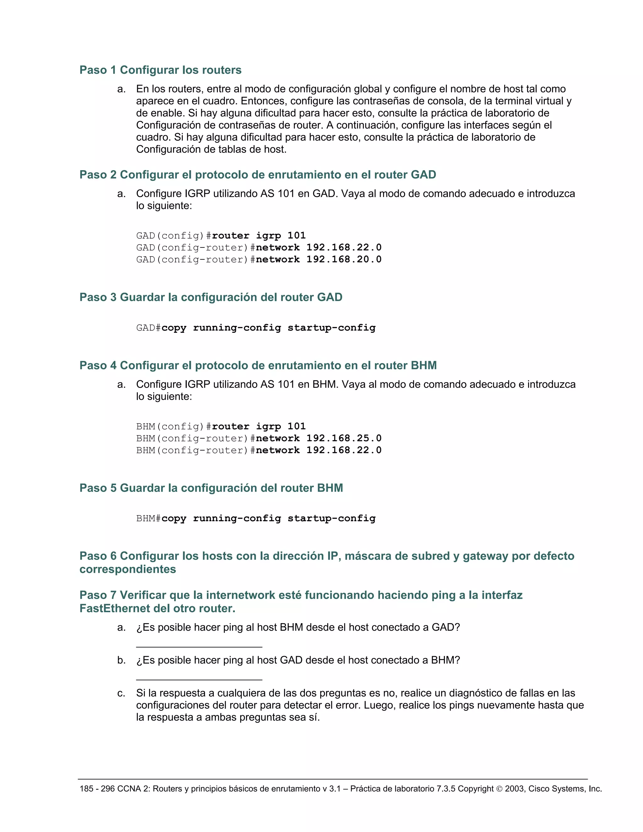 185 - 296 CCNA 2: Routers y principios básicos de enrutamiento v 3.1 – Práctica de laboratorio 7.3.5 Copyright © 2003, Cisco Systems, Inc.
Paso 1 Configurar los routers
a. En los routers, entre al modo de configuración global y configure el nombre de host tal como
aparece en el cuadro. Entonces, configure las contraseñas de consola, de la terminal virtual y
de enable. Si hay alguna dificultad para hacer esto, consulte la práctica de laboratorio de
Configuración de contraseñas de router. A continuación, configure las interfaces según el
cuadro. Si hay alguna dificultad para hacer esto, consulte la práctica de laboratorio de
Configuración de tablas de host.
Paso 2 Configurar el protocolo de enrutamiento en el router GAD
a. Configure IGRP utilizando AS 101 en GAD. Vaya al modo de comando adecuado e introduzca
lo siguiente:
GAD(config)#router igrp 101
GAD(config-router)#network 192.168.22.0
GAD(config-router)#network 192.168.20.0
Paso 3 Guardar la configuración del router GAD
GAD#copy running-config startup-config
Paso 4 Configurar el protocolo de enrutamiento en el router BHM
a. Configure IGRP utilizando AS 101 en BHM. Vaya al modo de comando adecuado e introduzca
lo siguiente:
BHM(config)#router igrp 101
BHM(config-router)#network 192.168.25.0
BHM(config-router)#network 192.168.22.0
Paso 5 Guardar la configuración del router BHM
BHM#copy running-config startup-config
Paso 6 Configurar los hosts con la dirección IP, máscara de subred y gateway por defecto
correspondientes
Paso 7 Verificar que la internetwork esté funcionando haciendo ping a la interfaz
FastEthernet del otro router.
a. ¿Es posible hacer ping al host BHM desde el host conectado a GAD?
____________________
b. ¿Es posible hacer ping al host GAD desde el host conectado a BHM?
____________________
c. Si la respuesta a cualquiera de las dos preguntas es no, realice un diagnóstico de fallas en las
configuraciones del router para detectar el error. Luego, realice los pings nuevamente hasta que
la respuesta a ambas preguntas sea sí.
 