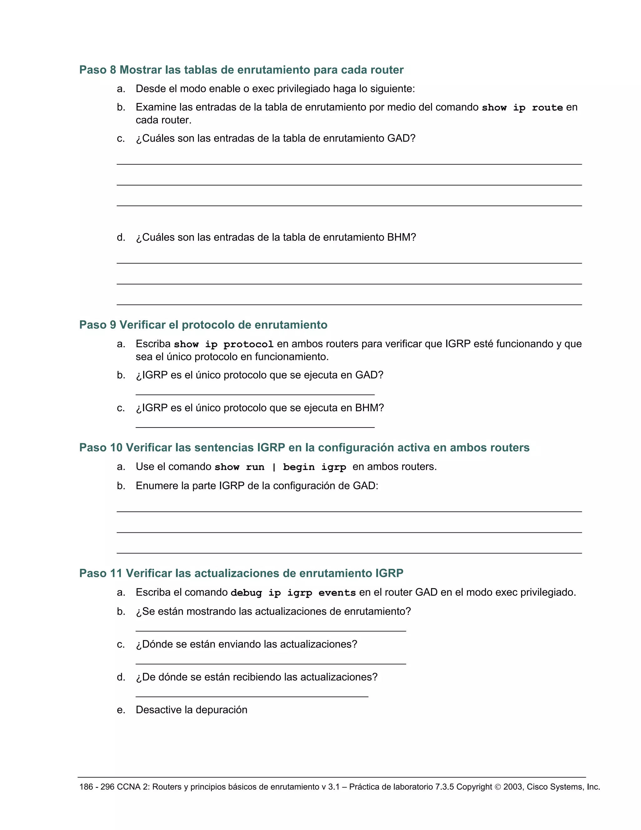 186 - 296 CCNA 2: Routers y principios básicos de enrutamiento v 3.1 – Práctica de laboratorio 7.3.5 Copyright © 2003, Cisco Systems, Inc.
Paso 8 Mostrar las tablas de enrutamiento para cada router
a. Desde el modo enable o exec privilegiado haga lo siguiente:
b. Examine las entradas de la tabla de enrutamiento por medio del comando show ip route en
cada router.
c. ¿Cuáles son las entradas de la tabla de enrutamiento GAD?
__________________________________________________________________________
__________________________________________________________________________
__________________________________________________________________________
d. ¿Cuáles son las entradas de la tabla de enrutamiento BHM?
__________________________________________________________________________
__________________________________________________________________________
__________________________________________________________________________
Paso 9 Verificar el protocolo de enrutamiento
a. Escriba show ip protocol en ambos routers para verificar que IGRP esté funcionando y que
sea el único protocolo en funcionamiento.
b. ¿IGRP es el único protocolo que se ejecuta en GAD?
______________________________________
c. ¿IGRP es el único protocolo que se ejecuta en BHM?
______________________________________
Paso 10 Verificar las sentencias IGRP en la configuración activa en ambos routers
a. Use el comando show run | begin igrp en ambos routers.
b. Enumere la parte IGRP de la configuración de GAD:
__________________________________________________________________________
__________________________________________________________________________
__________________________________________________________________________
Paso 11 Verificar las actualizaciones de enrutamiento IGRP
a. Escriba el comando debug ip igrp events en el router GAD en el modo exec privilegiado.
b. ¿Se están mostrando las actualizaciones de enrutamiento?
___________________________________________
c. ¿Dónde se están enviando las actualizaciones?
___________________________________________
d. ¿De dónde se están recibiendo las actualizaciones?
_____________________________________
e. Desactive la depuración
 