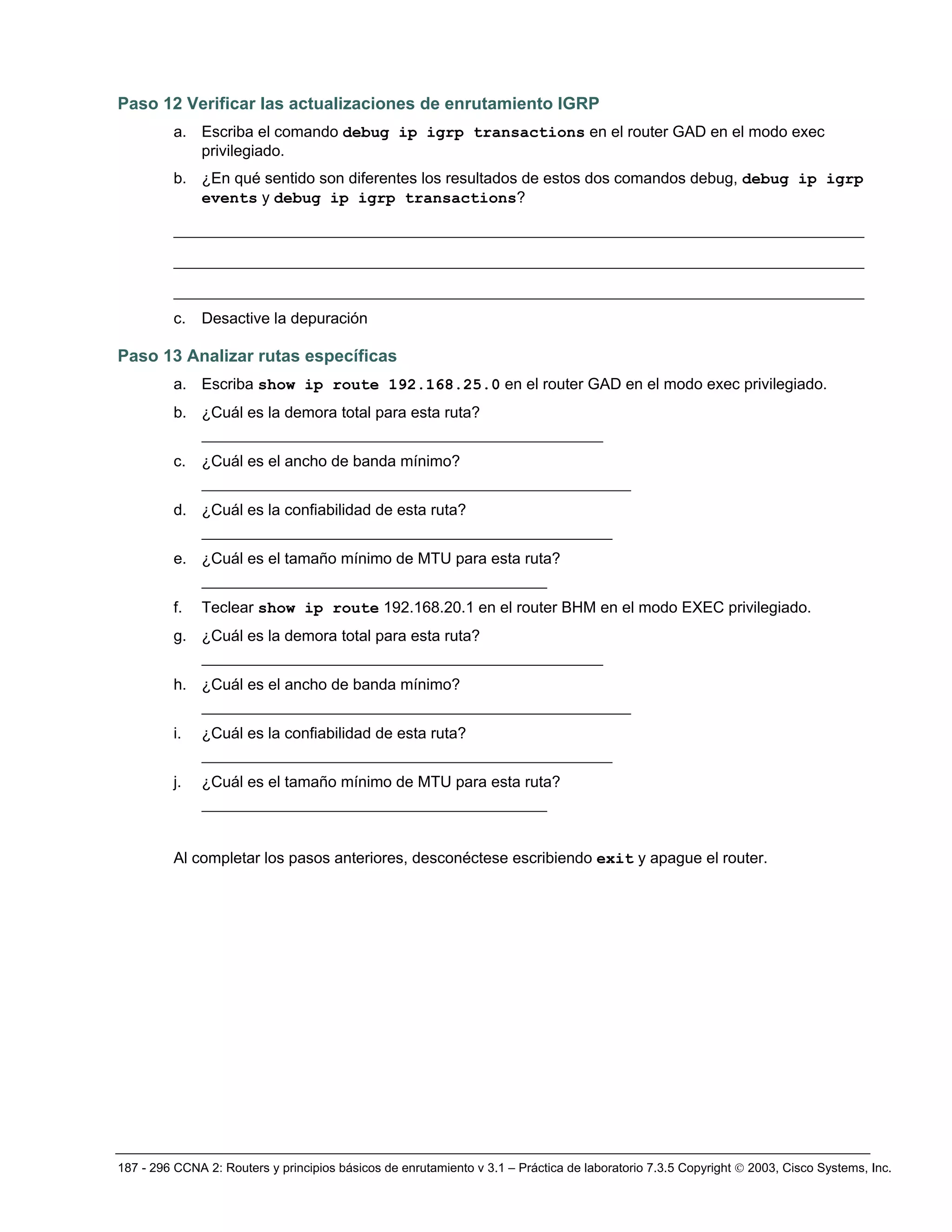 187 - 296 CCNA 2: Routers y principios básicos de enrutamiento v 3.1 – Práctica de laboratorio 7.3.5 Copyright © 2003, Cisco Systems, Inc.
Paso 12 Verificar las actualizaciones de enrutamiento IGRP
a. Escriba el comando debug ip igrp transactions en el router GAD en el modo exec
privilegiado.
b. ¿En qué sentido son diferentes los resultados de estos dos comandos debug, debug ip igrp
events y debug ip igrp transactions?
__________________________________________________________________________
__________________________________________________________________________
__________________________________________________________________________
c. Desactive la depuración
Paso 13 Analizar rutas específicas
a. Escriba show ip route 192.168.25.0 en el router GAD en el modo exec privilegiado.
b. ¿Cuál es la demora total para esta ruta?
___________________________________________
c. ¿Cuál es el ancho de banda mínimo?
______________________________________________
d. ¿Cuál es la confiabilidad de esta ruta?
____________________________________________
e. ¿Cuál es el tamaño mínimo de MTU para esta ruta?
_____________________________________
f. Teclear show ip route 192.168.20.1 en el router BHM en el modo EXEC privilegiado.
g. ¿Cuál es la demora total para esta ruta?
___________________________________________
h. ¿Cuál es el ancho de banda mínimo?
______________________________________________
i. ¿Cuál es la confiabilidad de esta ruta?
____________________________________________
j. ¿Cuál es el tamaño mínimo de MTU para esta ruta?
_____________________________________
Al completar los pasos anteriores, desconéctese escribiendo exit y apague el router.
 