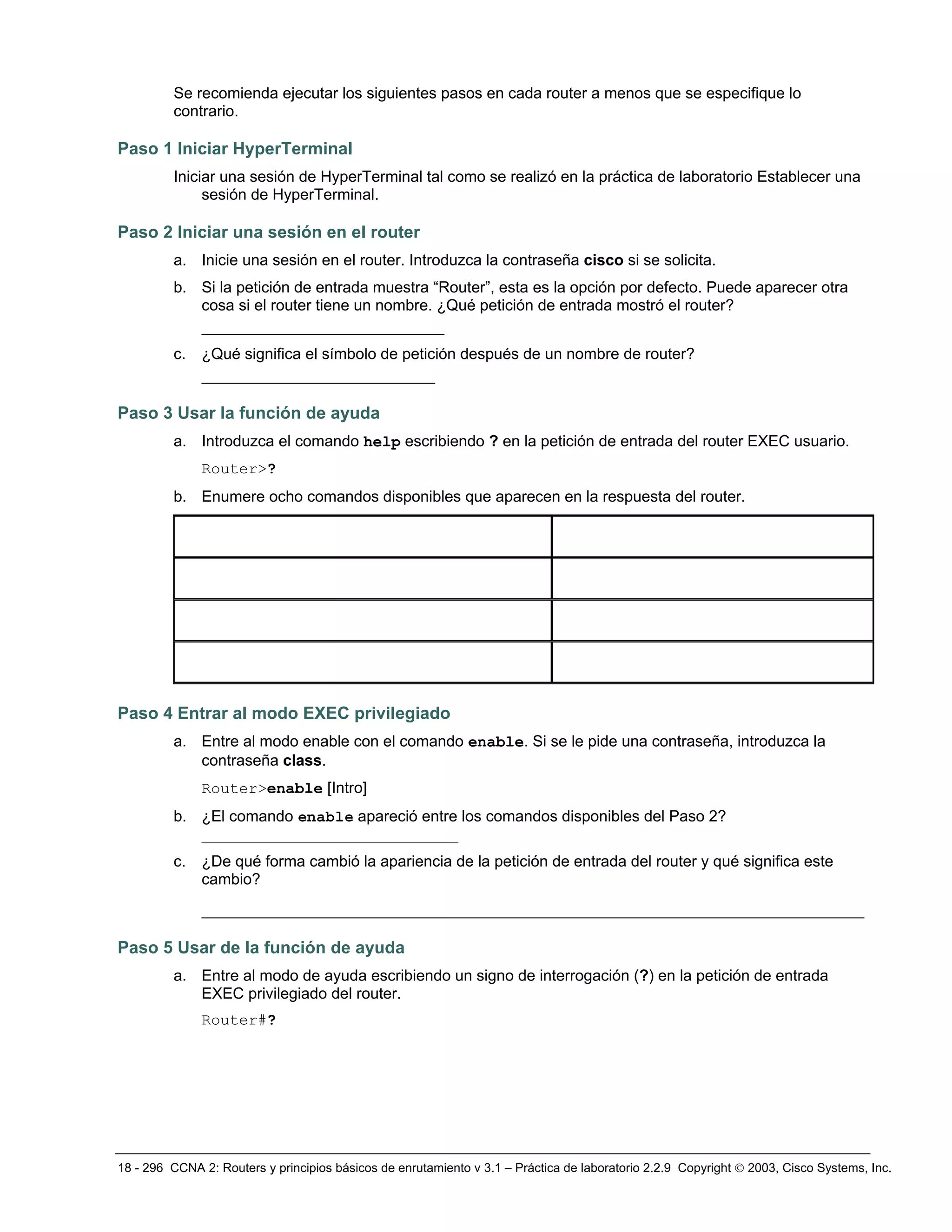 18 - 296 CCNA 2: Routers y principios básicos de enrutamiento v 3.1 – Práctica de laboratorio 2.2.9 Copyright © 2003, Cisco Systems, Inc.
Se recomienda ejecutar los siguientes pasos en cada router a menos que se especifique lo
contrario.
Paso 1 Iniciar HyperTerminal
Iniciar una sesión de HyperTerminal tal como se realizó en la práctica de laboratorio Establecer una
sesión de HyperTerminal.
Paso 2 Iniciar una sesión en el router
a. Inicie una sesión en el router. Introduzca la contraseña cisco si se solicita.
b. Si la petición de entrada muestra “Router”, esta es la opción por defecto. Puede aparecer otra
cosa si el router tiene un nombre. ¿Qué petición de entrada mostró el router?
__________________________
c. ¿Qué significa el símbolo de petición después de un nombre de router?
_________________________
Paso 3 Usar la función de ayuda
a. Introduzca el comando help escribiendo ? en la petición de entrada del router EXEC usuario.
Router>?
b. Enumere ocho comandos disponibles que aparecen en la respuesta del router.
Paso 4 Entrar al modo EXEC privilegiado
a. Entre al modo enable con el comando enable. Si se le pide una contraseña, introduzca la
contraseña class.
Router>enable [Intro]
b. ¿El comando enable apareció entre los comandos disponibles del Paso 2?
_________________________________
c. ¿De qué forma cambió la apariencia de la petición de entrada del router y qué significa este
cambio?
_______________________________________________________________________
Paso 5 Usar de la función de ayuda
a. Entre al modo de ayuda escribiendo un signo de interrogación (?) en la petición de entrada
EXEC privilegiado del router.
Router#?
 