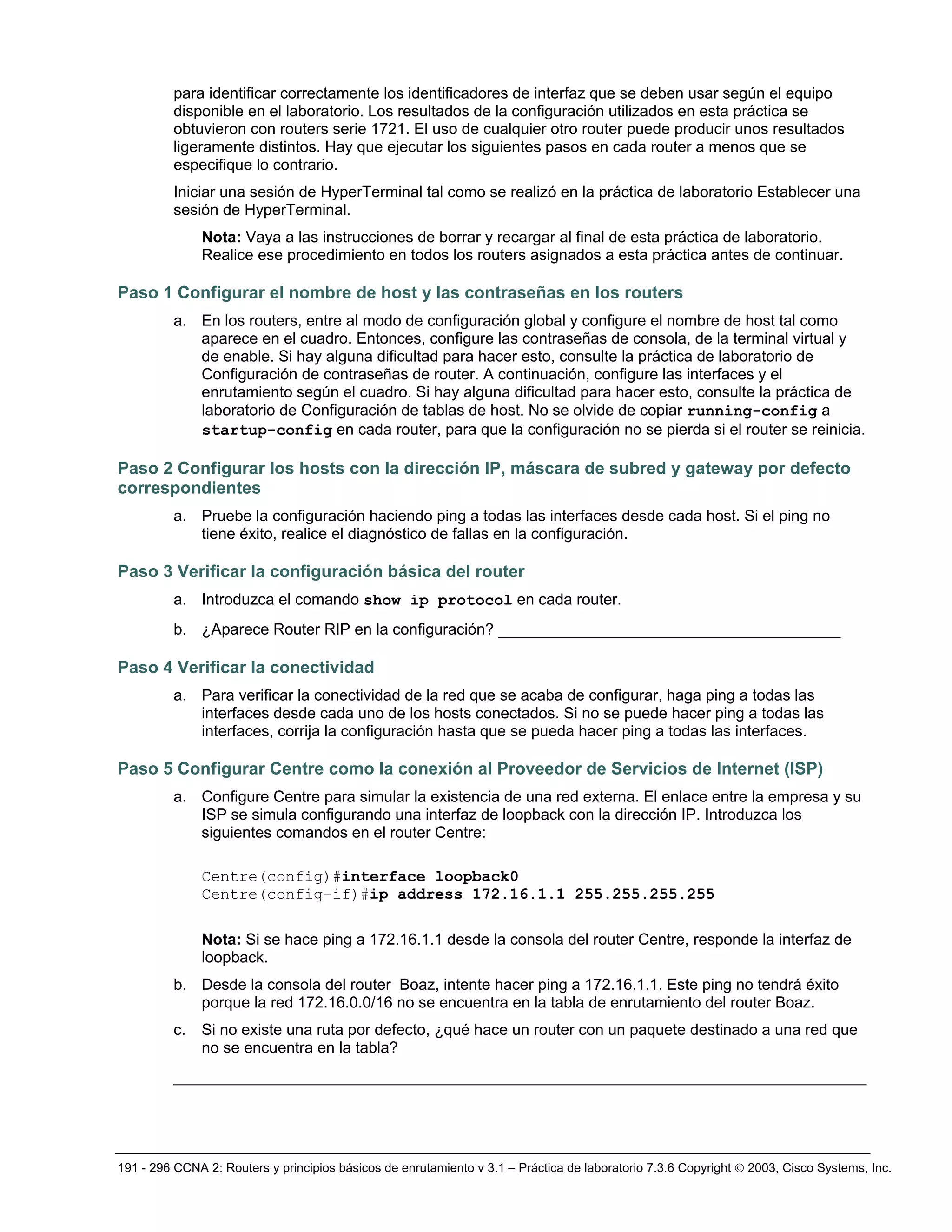 191 - 296 CCNA 2: Routers y principios básicos de enrutamiento v 3.1 – Práctica de laboratorio 7.3.6 Copyright © 2003, Cisco Systems, Inc.
para identificar correctamente los identificadores de interfaz que se deben usar según el equipo
disponible en el laboratorio. Los resultados de la configuración utilizados en esta práctica se
obtuvieron con routers serie 1721. El uso de cualquier otro router puede producir unos resultados
ligeramente distintos. Hay que ejecutar los siguientes pasos en cada router a menos que se
especifique lo contrario.
Iniciar una sesión de HyperTerminal tal como se realizó en la práctica de laboratorio Establecer una
sesión de HyperTerminal.
Nota: Vaya a las instrucciones de borrar y recargar al final de esta práctica de laboratorio.
Realice ese procedimiento en todos los routers asignados a esta práctica antes de continuar.
Paso 1 Configurar el nombre de host y las contraseñas en los routers
a. En los routers, entre al modo de configuración global y configure el nombre de host tal como
aparece en el cuadro. Entonces, configure las contraseñas de consola, de la terminal virtual y
de enable. Si hay alguna dificultad para hacer esto, consulte la práctica de laboratorio de
Configuración de contraseñas de router. A continuación, configure las interfaces y el
enrutamiento según el cuadro. Si hay alguna dificultad para hacer esto, consulte la práctica de
laboratorio de Configuración de tablas de host. No se olvide de copiar running-config a
startup-config en cada router, para que la configuración no se pierda si el router se reinicia.
Paso 2 Configurar los hosts con la dirección IP, máscara de subred y gateway por defecto
correspondientes
a. Pruebe la configuración haciendo ping a todas las interfaces desde cada host. Si el ping no
tiene éxito, realice el diagnóstico de fallas en la configuración.
Paso 3 Verificar la configuración básica del router
a. Introduzca el comando show ip protocol en cada router.
b. ¿Aparece Router RIP en la configuración? ________________________________________
Paso 4 Verificar la conectividad
a. Para verificar la conectividad de la red que se acaba de configurar, haga ping a todas las
interfaces desde cada uno de los hosts conectados. Si no se puede hacer ping a todas las
interfaces, corrija la configuración hasta que se pueda hacer ping a todas las interfaces.
Paso 5 Configurar Centre como la conexión al Proveedor de Servicios de Internet (ISP)
a. Configure Centre para simular la existencia de una red externa. El enlace entre la empresa y su
ISP se simula configurando una interfaz de loopback con la dirección IP. Introduzca los
siguientes comandos en el router Centre:
Centre(config)#interface loopback0
Centre(config-if)#ip address 172.16.1.1 255.255.255.255
Nota: Si se hace ping a 172.16.1.1 desde la consola del router Centre, responde la interfaz de
loopback.
b. Desde la consola del router Boaz, intente hacer ping a 172.16.1.1. Este ping no tendrá éxito
porque la red 172.16.0.0/16 no se encuentra en la tabla de enrutamiento del router Boaz.
c. Si no existe una ruta por defecto, ¿qué hace un router con un paquete destinado a una red que
no se encuentra en la tabla?
_________________________________________________________________________________
 
