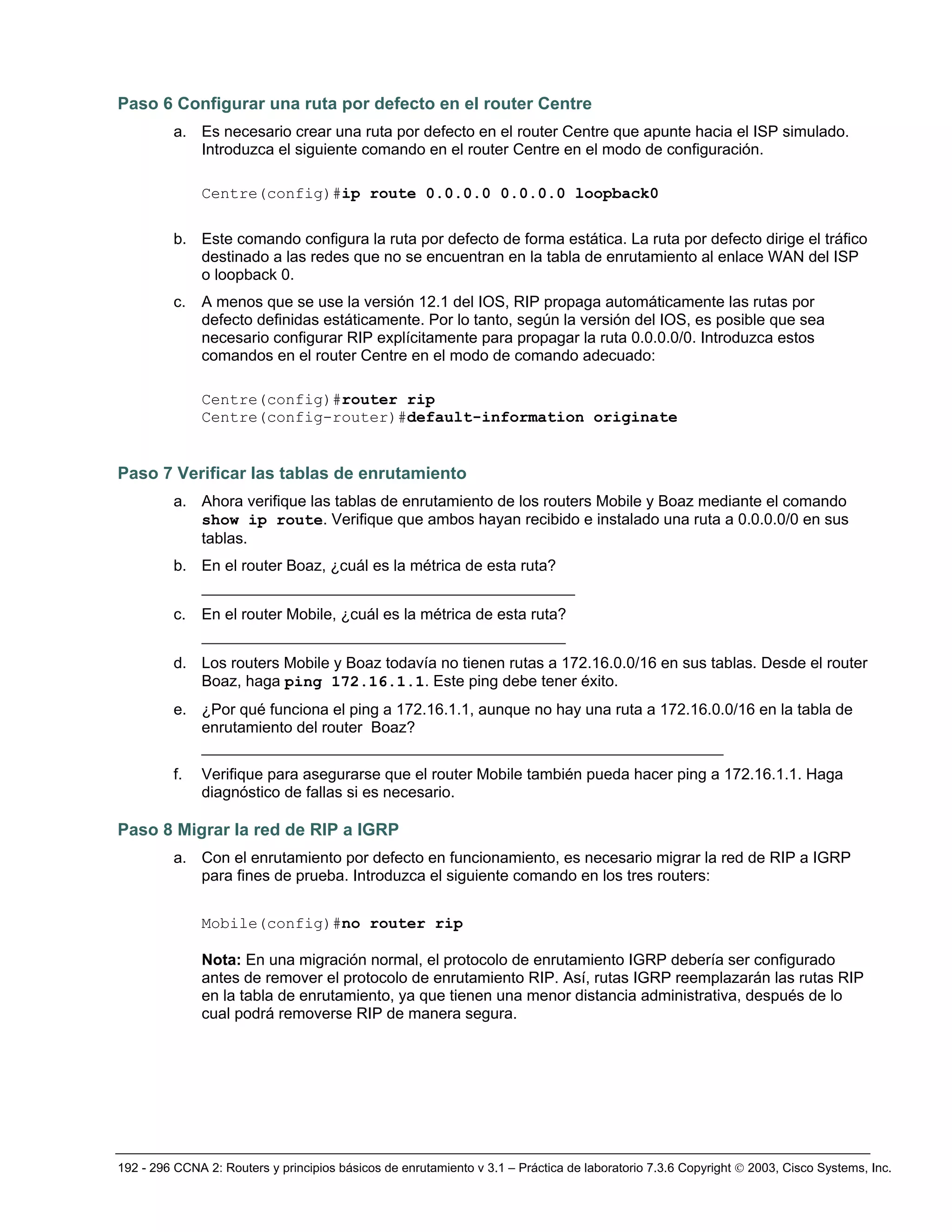 192 - 296 CCNA 2: Routers y principios básicos de enrutamiento v 3.1 – Práctica de laboratorio 7.3.6 Copyright © 2003, Cisco Systems, Inc.
Paso 6 Configurar una ruta por defecto en el router Centre
a. Es necesario crear una ruta por defecto en el router Centre que apunte hacia el ISP simulado.
Introduzca el siguiente comando en el router Centre en el modo de configuración.
Centre(config)#ip route 0.0.0.0 0.0.0.0 loopback0
b. Este comando configura la ruta por defecto de forma estática. La ruta por defecto dirige el tráfico
destinado a las redes que no se encuentran en la tabla de enrutamiento al enlace WAN del ISP
o loopback 0.
c. A menos que se use la versión 12.1 del IOS, RIP propaga automáticamente las rutas por
defecto definidas estáticamente. Por lo tanto, según la versión del IOS, es posible que sea
necesario configurar RIP explícitamente para propagar la ruta 0.0.0.0/0. Introduzca estos
comandos en el router Centre en el modo de comando adecuado:
Centre(config)#router rip
Centre(config-router)#default-information originate
Paso 7 Verificar las tablas de enrutamiento
a. Ahora verifique las tablas de enrutamiento de los routers Mobile y Boaz mediante el comando
show ip route. Verifique que ambos hayan recibido e instalado una ruta a 0.0.0.0/0 en sus
tablas.
b. En el router Boaz, ¿cuál es la métrica de esta ruta?
________________________________________
c. En el router Mobile, ¿cuál es la métrica de esta ruta?
_______________________________________
d. Los routers Mobile y Boaz todavía no tienen rutas a 172.16.0.0/16 en sus tablas. Desde el router
Boaz, haga ping 172.16.1.1. Este ping debe tener éxito.
e. ¿Por qué funciona el ping a 172.16.1.1, aunque no hay una ruta a 172.16.0.0/16 en la tabla de
enrutamiento del router Boaz?
_____________________________________________________________
f. Verifique para asegurarse que el router Mobile también pueda hacer ping a 172.16.1.1. Haga
diagnóstico de fallas si es necesario.
Paso 8 Migrar la red de RIP a IGRP
a. Con el enrutamiento por defecto en funcionamiento, es necesario migrar la red de RIP a IGRP
para fines de prueba. Introduzca el siguiente comando en los tres routers:
Mobile(config)#no router rip
Nota: En una migración normal, el protocolo de enrutamiento IGRP debería ser configurado
antes de remover el protocolo de enrutamiento RIP. Así, rutas IGRP reemplazarán las rutas RIP
en la tabla de enrutamiento, ya que tienen una menor distancia administrativa, después de lo
cual podrá removerse RIP de manera segura.
 