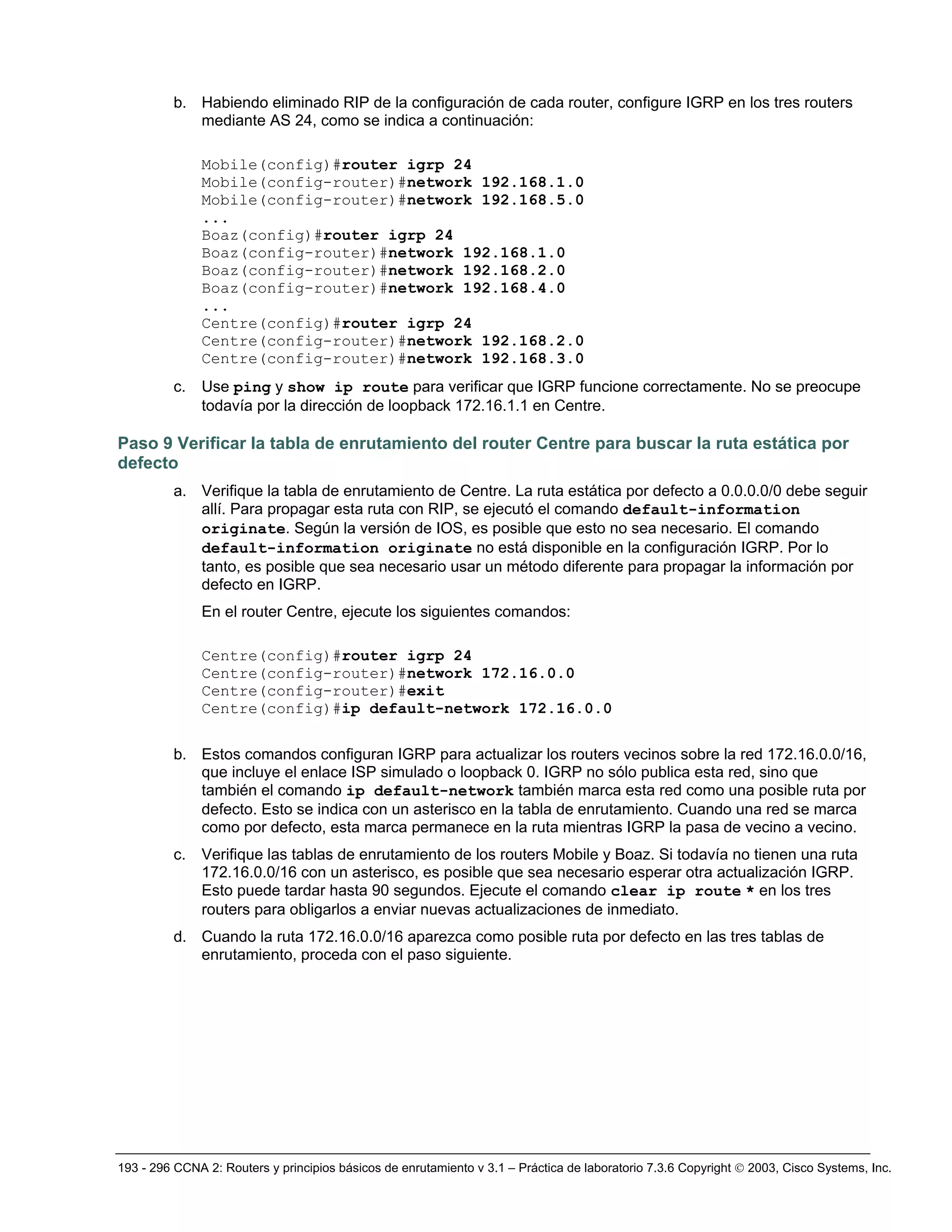 193 - 296 CCNA 2: Routers y principios básicos de enrutamiento v 3.1 – Práctica de laboratorio 7.3.6 Copyright © 2003, Cisco Systems, Inc.
b. Habiendo eliminado RIP de la configuración de cada router, configure IGRP en los tres routers
mediante AS 24, como se indica a continuación:
Mobile(config)#router igrp 24
Mobile(config-router)#network 192.168.1.0
Mobile(config-router)#network 192.168.5.0
...
Boaz(config)#router igrp 24
Boaz(config-router)#network 192.168.1.0
Boaz(config-router)#network 192.168.2.0
Boaz(config-router)#network 192.168.4.0
...
Centre(config)#router igrp 24
Centre(config-router)#network 192.168.2.0
Centre(config-router)#network 192.168.3.0
c. Use ping y show ip route para verificar que IGRP funcione correctamente. No se preocupe
todavía por la dirección de loopback 172.16.1.1 en Centre.
Paso 9 Verificar la tabla de enrutamiento del router Centre para buscar la ruta estática por
defecto
a. Verifique la tabla de enrutamiento de Centre. La ruta estática por defecto a 0.0.0.0/0 debe seguir
allí. Para propagar esta ruta con RIP, se ejecutó el comando default-information
originate. Según la versión de IOS, es posible que esto no sea necesario. El comando
default-information originate no está disponible en la configuración IGRP. Por lo
tanto, es posible que sea necesario usar un método diferente para propagar la información por
defecto en IGRP.
En el router Centre, ejecute los siguientes comandos:
Centre(config)#router igrp 24
Centre(config-router)#network 172.16.0.0
Centre(config-router)#exit
Centre(config)#ip default-network 172.16.0.0
b. Estos comandos configuran IGRP para actualizar los routers vecinos sobre la red 172.16.0.0/16,
que incluye el enlace ISP simulado o loopback 0. IGRP no sólo publica esta red, sino que
también el comando ip default-network también marca esta red como una posible ruta por
defecto. Esto se indica con un asterisco en la tabla de enrutamiento. Cuando una red se marca
como por defecto, esta marca permanece en la ruta mientras IGRP la pasa de vecino a vecino.
c. Verifique las tablas de enrutamiento de los routers Mobile y Boaz. Si todavía no tienen una ruta
172.16.0.0/16 con un asterisco, es posible que sea necesario esperar otra actualización IGRP.
Esto puede tardar hasta 90 segundos. Ejecute el comando clear ip route * en los tres
routers para obligarlos a enviar nuevas actualizaciones de inmediato.
d. Cuando la ruta 172.16.0.0/16 aparezca como posible ruta por defecto en las tres tablas de
enrutamiento, proceda con el paso siguiente.
 
