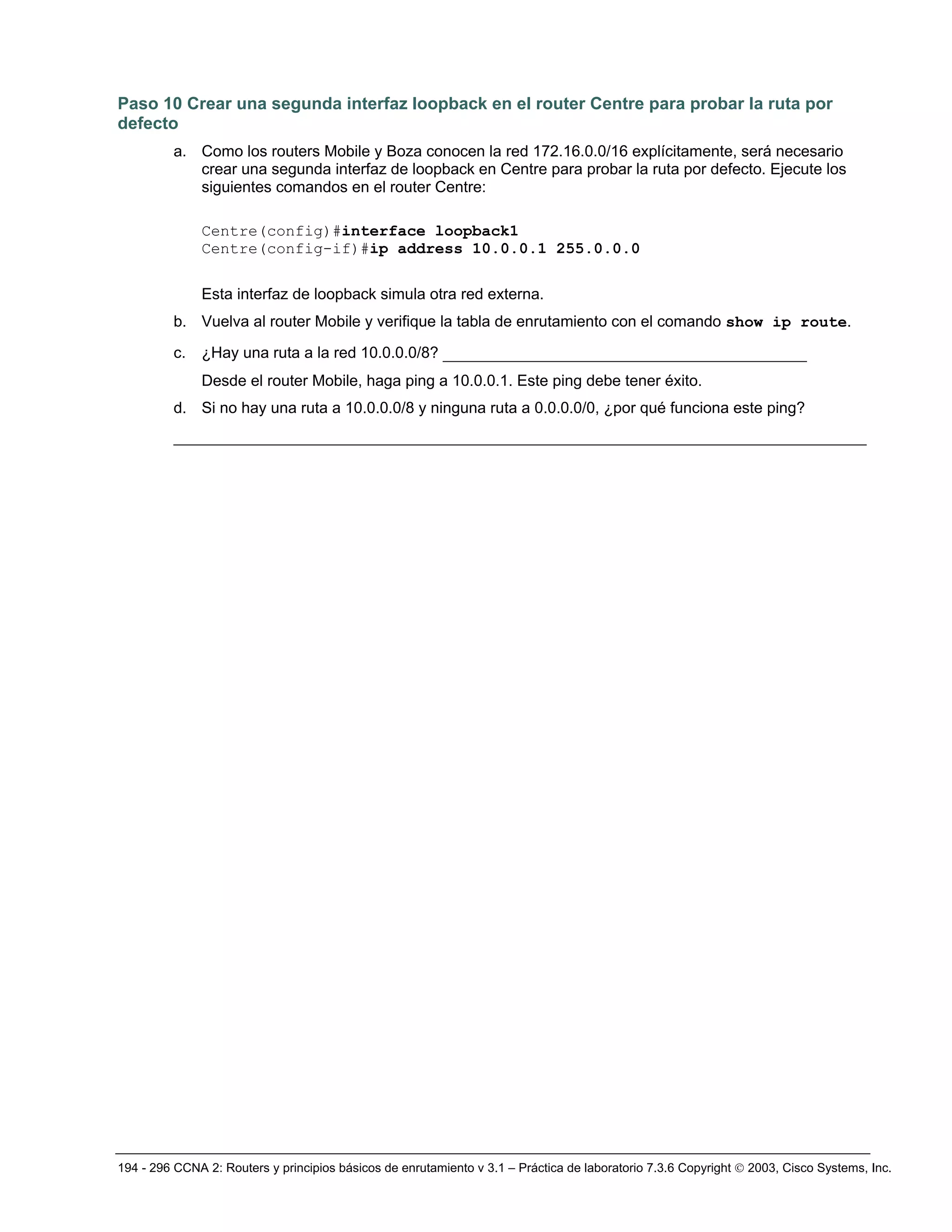 194 - 296 CCNA 2: Routers y principios básicos de enrutamiento v 3.1 – Práctica de laboratorio 7.3.6 Copyright © 2003, Cisco Systems, Inc.
Paso 10 Crear una segunda interfaz loopback en el router Centre para probar la ruta por
defecto
a. Como los routers Mobile y Boza conocen la red 172.16.0.0/16 explícitamente, será necesario
crear una segunda interfaz de loopback en Centre para probar la ruta por defecto. Ejecute los
siguientes comandos en el router Centre:
Centre(config)#interface loopback1
Centre(config-if)#ip address 10.0.0.1 255.0.0.0
Esta interfaz de loopback simula otra red externa.
b. Vuelva al router Mobile y verifique la tabla de enrutamiento con el comando show ip route.
c. ¿Hay una ruta a la red 10.0.0.0/8? _______________________________________
Desde el router Mobile, haga ping a 10.0.0.1. Este ping debe tener éxito.
d. Si no hay una ruta a 10.0.0.0/8 y ninguna ruta a 0.0.0.0/0, ¿por qué funciona este ping?
_________________________________________________________________________________
 