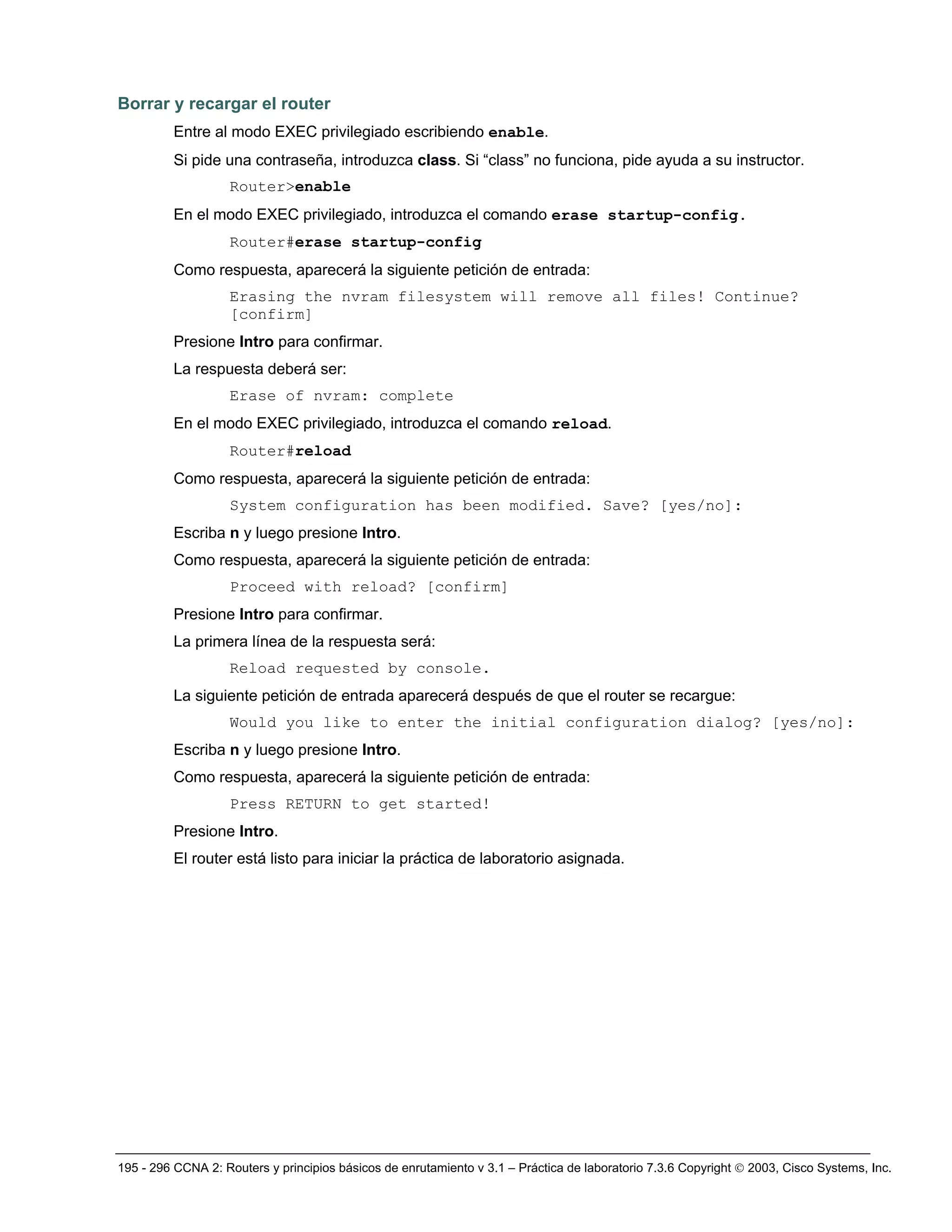 195 - 296 CCNA 2: Routers y principios básicos de enrutamiento v 3.1 – Práctica de laboratorio 7.3.6 Copyright © 2003, Cisco Systems, Inc.
Borrar y recargar el router
Entre al modo EXEC privilegiado escribiendo enable.
Si pide una contraseña, introduzca class. Si “class” no funciona, pide ayuda a su instructor.
Router>enable
En el modo EXEC privilegiado, introduzca el comando erase startup-config.
Router#erase startup-config
Como respuesta, aparecerá la siguiente petición de entrada:
Erasing the nvram filesystem will remove all files! Continue?
[confirm]
Presione Intro para confirmar.
La respuesta deberá ser:
Erase of nvram: complete
En el modo EXEC privilegiado, introduzca el comando reload.
Router#reload
Como respuesta, aparecerá la siguiente petición de entrada:
System configuration has been modified. Save? [yes/no]:
Escriba n y luego presione Intro.
Como respuesta, aparecerá la siguiente petición de entrada:
Proceed with reload? [confirm]
Presione Intro para confirmar.
La primera línea de la respuesta será:
Reload requested by console.
La siguiente petición de entrada aparecerá después de que el router se recargue:
Would you like to enter the initial configuration dialog? [yes/no]:
Escriba n y luego presione Intro.
Como respuesta, aparecerá la siguiente petición de entrada:
Press RETURN to get started!
Presione Intro.
El router está listo para iniciar la práctica de laboratorio asignada.
 