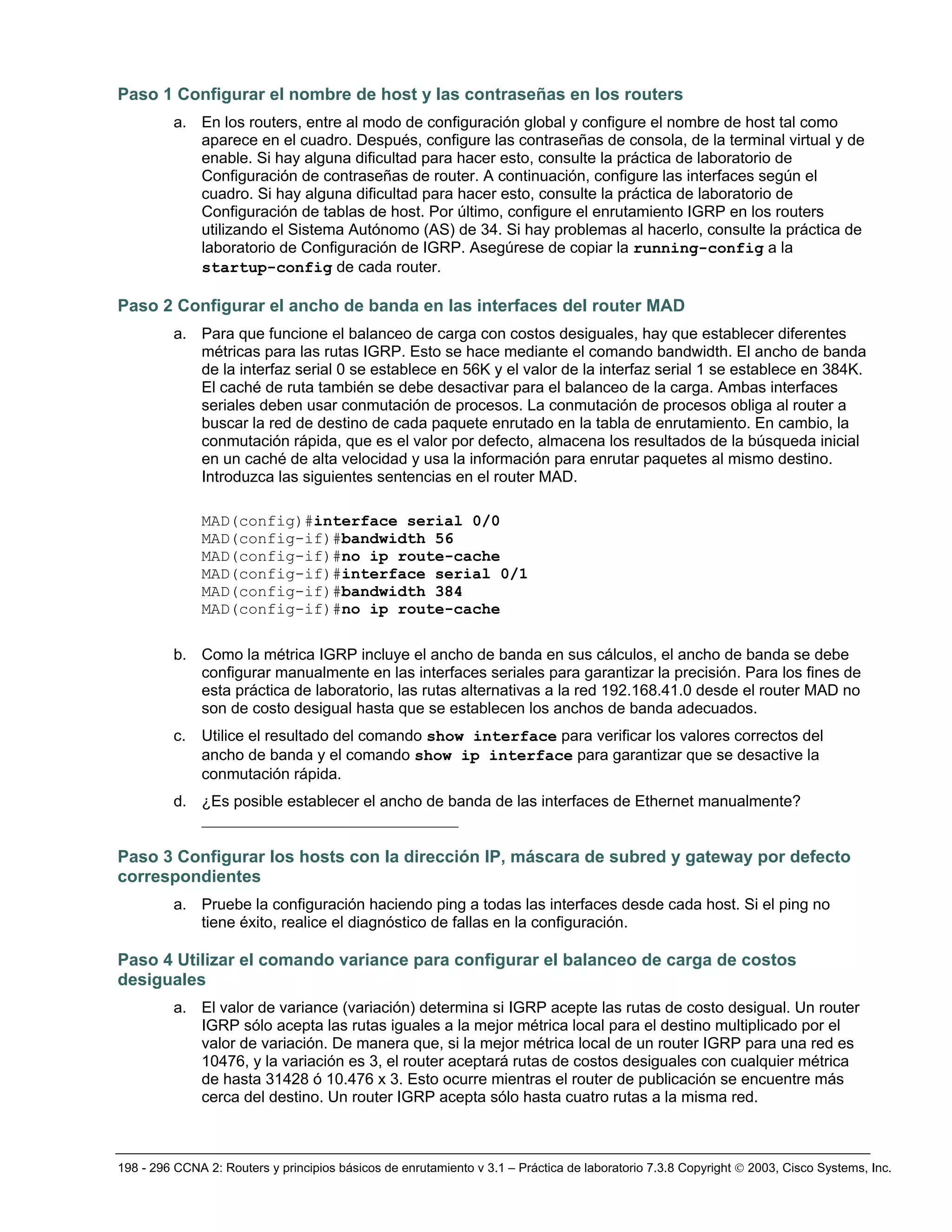 198 - 296 CCNA 2: Routers y principios básicos de enrutamiento v 3.1 – Práctica de laboratorio 7.3.8 Copyright © 2003, Cisco Systems, Inc.
Paso 1 Configurar el nombre de host y las contraseñas en los routers
a. En los routers, entre al modo de configuración global y configure el nombre de host tal como
aparece en el cuadro. Después, configure las contraseñas de consola, de la terminal virtual y de
enable. Si hay alguna dificultad para hacer esto, consulte la práctica de laboratorio de
Configuración de contraseñas de router. A continuación, configure las interfaces según el
cuadro. Si hay alguna dificultad para hacer esto, consulte la práctica de laboratorio de
Configuración de tablas de host. Por último, configure el enrutamiento IGRP en los routers
utilizando el Sistema Autónomo (AS) de 34. Si hay problemas al hacerlo, consulte la práctica de
laboratorio de Configuración de IGRP. Asegúrese de copiar la running-config a la
startup-config de cada router.
Paso 2 Configurar el ancho de banda en las interfaces del router MAD
a. Para que funcione el balanceo de carga con costos desiguales, hay que establecer diferentes
métricas para las rutas IGRP. Esto se hace mediante el comando bandwidth. El ancho de banda
de la interfaz serial 0 se establece en 56K y el valor de la interfaz serial 1 se establece en 384K.
El caché de ruta también se debe desactivar para el balanceo de la carga. Ambas interfaces
seriales deben usar conmutación de procesos. La conmutación de procesos obliga al router a
buscar la red de destino de cada paquete enrutado en la tabla de enrutamiento. En cambio, la
conmutación rápida, que es el valor por defecto, almacena los resultados de la búsqueda inicial
en un caché de alta velocidad y usa la información para enrutar paquetes al mismo destino.
Introduzca las siguientes sentencias en el router MAD.
MAD(config)#interface serial 0/0
MAD(config-if)#bandwidth 56
MAD(config-if)#no ip route-cache
MAD(config-if)#interface serial 0/1
MAD(config-if)#bandwidth 384
MAD(config-if)#no ip route-cache
b. Como la métrica IGRP incluye el ancho de banda en sus cálculos, el ancho de banda se debe
configurar manualmente en las interfaces seriales para garantizar la precisión. Para los fines de
esta práctica de laboratorio, las rutas alternativas a la red 192.168.41.0 desde el router MAD no
son de costo desigual hasta que se establecen los anchos de banda adecuados.
c. Utilice el resultado del comando show interface para verificar los valores correctos del
ancho de banda y el comando show ip interface para garantizar que se desactive la
conmutación rápida.
d. ¿Es posible establecer el ancho de banda de las interfaces de Ethernet manualmente?
_________________________________
Paso 3 Configurar los hosts con la dirección IP, máscara de subred y gateway por defecto
correspondientes
a. Pruebe la configuración haciendo ping a todas las interfaces desde cada host. Si el ping no
tiene éxito, realice el diagnóstico de fallas en la configuración.
Paso 4 Utilizar el comando variance para configurar el balanceo de carga de costos
desiguales
a. El valor de variance (variación) determina si IGRP acepte las rutas de costo desigual. Un router
IGRP sólo acepta las rutas iguales a la mejor métrica local para el destino multiplicado por el
valor de variación. De manera que, si la mejor métrica local de un router IGRP para una red es
10476, y la variación es 3, el router aceptará rutas de costos desiguales con cualquier métrica
de hasta 31428 ó 10.476 x 3. Esto ocurre mientras el router de publicación se encuentre más
cerca del destino. Un router IGRP acepta sólo hasta cuatro rutas a la misma red.
 