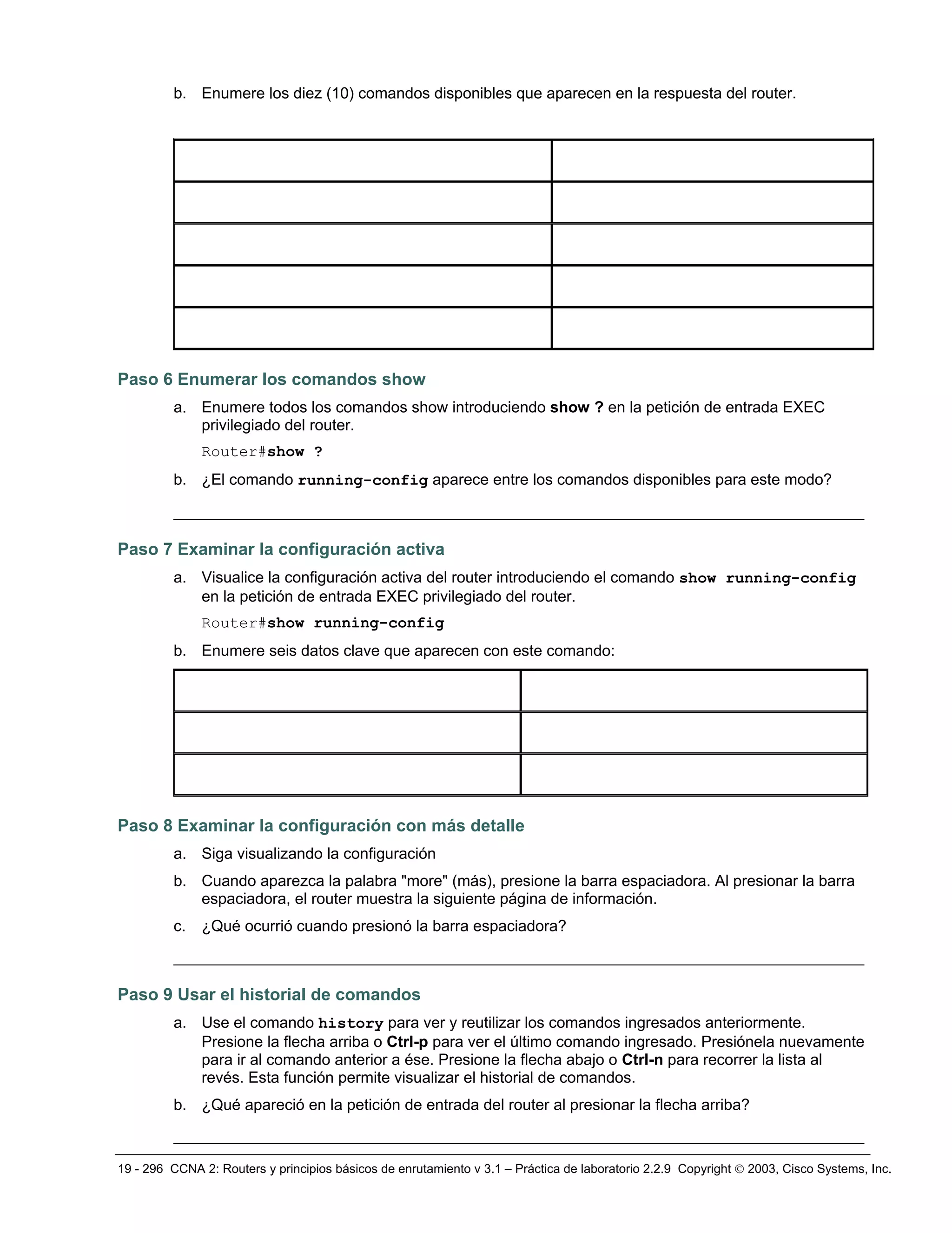 19 - 296 CCNA 2: Routers y principios básicos de enrutamiento v 3.1 – Práctica de laboratorio 2.2.9 Copyright © 2003, Cisco Systems, Inc.
b. Enumere los diez (10) comandos disponibles que aparecen en la respuesta del router.
Paso 6 Enumerar los comandos show
a. Enumere todos los comandos show introduciendo show ? en la petición de entrada EXEC
privilegiado del router.
Router#show ?
b. ¿El comando running-config aparece entre los comandos disponibles para este modo?
__________________________________________________________________________
Paso 7 Examinar la configuración activa
a. Visualice la configuración activa del router introduciendo el comando show running-config
en la petición de entrada EXEC privilegiado del router.
Router#show running-config
b. Enumere seis datos clave que aparecen con este comando:
Paso 8 Examinar la configuración con más detalle
a. Siga visualizando la configuración
b. Cuando aparezca la palabra "more" (más), presione la barra espaciadora. Al presionar la barra
espaciadora, el router muestra la siguiente página de información.
c. ¿Qué ocurrió cuando presionó la barra espaciadora?
__________________________________________________________________________
Paso 9 Usar el historial de comandos
a. Use el comando history para ver y reutilizar los comandos ingresados anteriormente.
Presione la flecha arriba o Ctrl-p para ver el último comando ingresado. Presiónela nuevamente
para ir al comando anterior a ése. Presione la flecha abajo o Ctrl-n para recorrer la lista al
revés. Esta función permite visualizar el historial de comandos.
b. ¿Qué apareció en la petición de entrada del router al presionar la flecha arriba?
__________________________________________________________________________
 