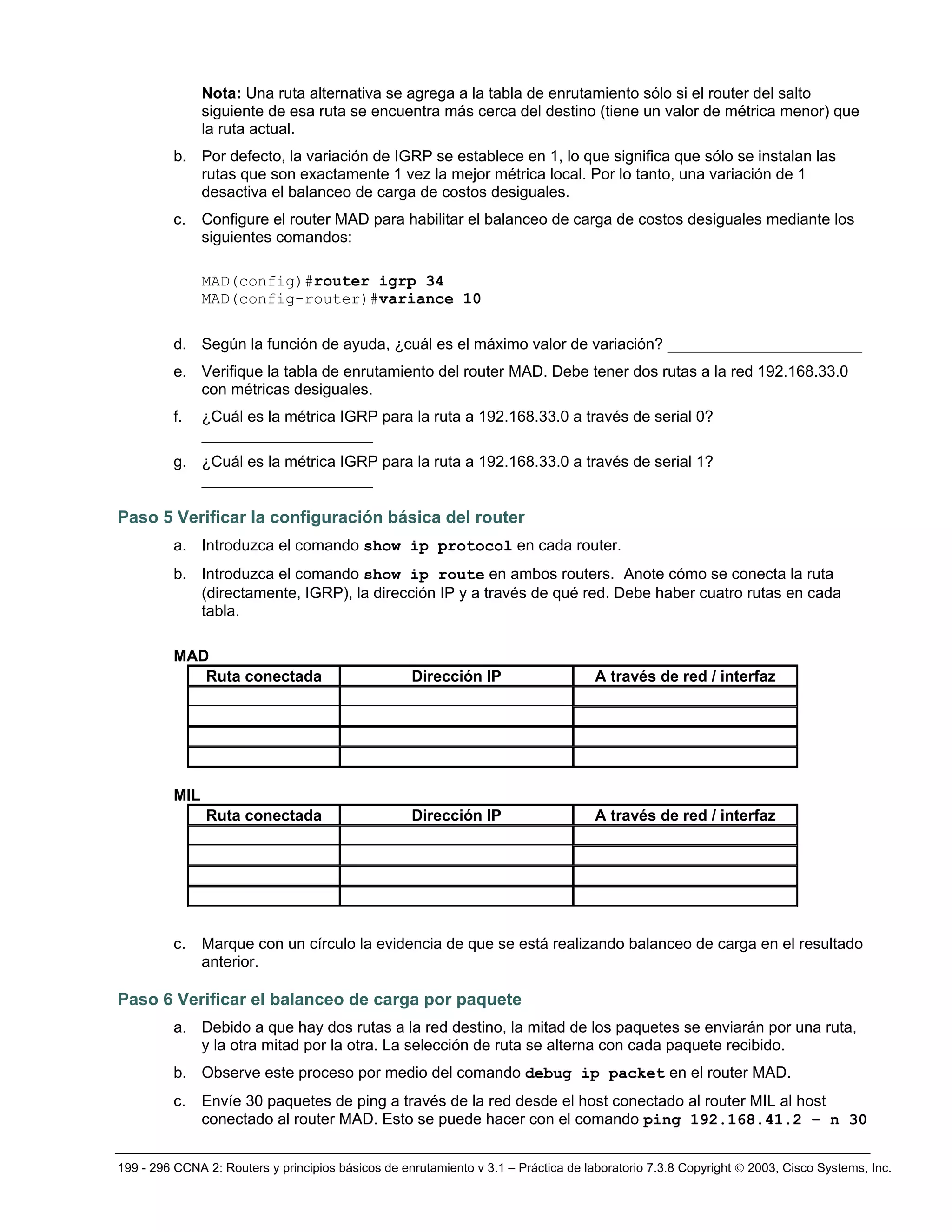 199 - 296 CCNA 2: Routers y principios básicos de enrutamiento v 3.1 – Práctica de laboratorio 7.3.8 Copyright © 2003, Cisco Systems, Inc.
Nota: Una ruta alternativa se agrega a la tabla de enrutamiento sólo si el router del salto
siguiente de esa ruta se encuentra más cerca del destino (tiene un valor de métrica menor) que
la ruta actual.
b. Por defecto, la variación de IGRP se establece en 1, lo que significa que sólo se instalan las
rutas que son exactamente 1 vez la mejor métrica local. Por lo tanto, una variación de 1
desactiva el balanceo de carga de costos desiguales.
c. Configure el router MAD para habilitar el balanceo de carga de costos desiguales mediante los
siguientes comandos:
MAD(config)#router igrp 34
MAD(config-router)#variance 10
d. Según la función de ayuda, ¿cuál es el máximo valor de variación? _________________________
e. Verifique la tabla de enrutamiento del router MAD. Debe tener dos rutas a la red 192.168.33.0
con métricas desiguales.
f. ¿Cuál es la métrica IGRP para la ruta a 192.168.33.0 a través de serial 0?
______________________
g. ¿Cuál es la métrica IGRP para la ruta a 192.168.33.0 a través de serial 1?
______________________
Paso 5 Verificar la configuración básica del router
a. Introduzca el comando show ip protocol en cada router.
b. Introduzca el comando show ip route en ambos routers. Anote cómo se conecta la ruta
(directamente, IGRP), la dirección IP y a través de qué red. Debe haber cuatro rutas en cada
tabla.
MAD
Ruta conectada Dirección IP A través de red / interfaz
MIL
Ruta conectada Dirección IP A través de red / interfaz
c. Marque con un círculo la evidencia de que se está realizando balanceo de carga en el resultado
anterior.
Paso 6 Verificar el balanceo de carga por paquete
a. Debido a que hay dos rutas a la red destino, la mitad de los paquetes se enviarán por una ruta,
y la otra mitad por la otra. La selección de ruta se alterna con cada paquete recibido.
b. Observe este proceso por medio del comando debug ip packet en el router MAD.
c. Envíe 30 paquetes de ping a través de la red desde el host conectado al router MIL al host
conectado al router MAD. Esto se puede hacer con el comando ping 192.168.41.2 – n 30
 