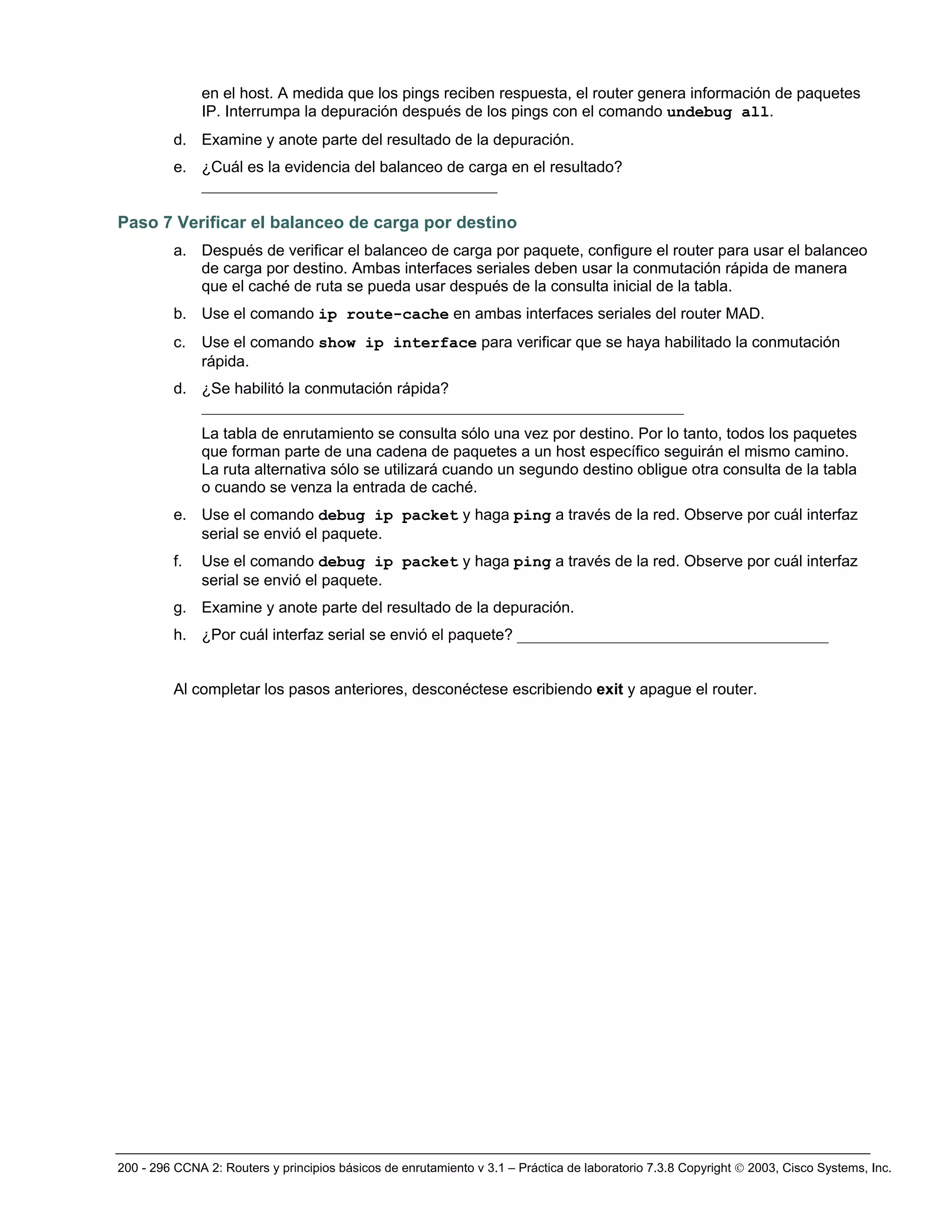 200 - 296 CCNA 2: Routers y principios básicos de enrutamiento v 3.1 – Práctica de laboratorio 7.3.8 Copyright © 2003, Cisco Systems, Inc.
en el host. A medida que los pings reciben respuesta, el router genera información de paquetes
IP. Interrumpa la depuración después de los pings con el comando undebug all.
d. Examine y anote parte del resultado de la depuración.
e. ¿Cuál es la evidencia del balanceo de carga en el resultado?
______________________________________
Paso 7 Verificar el balanceo de carga por destino
a. Después de verificar el balanceo de carga por paquete, configure el router para usar el balanceo
de carga por destino. Ambas interfaces seriales deben usar la conmutación rápida de manera
que el caché de ruta se pueda usar después de la consulta inicial de la tabla.
b. Use el comando ip route-cache en ambas interfaces seriales del router MAD.
c. Use el comando show ip interface para verificar que se haya habilitado la conmutación
rápida.
d. ¿Se habilitó la conmutación rápida?
______________________________________________________________
La tabla de enrutamiento se consulta sólo una vez por destino. Por lo tanto, todos los paquetes
que forman parte de una cadena de paquetes a un host específico seguirán el mismo camino.
La ruta alternativa sólo se utilizará cuando un segundo destino obligue otra consulta de la tabla
o cuando se venza la entrada de caché.
e. Use el comando debug ip packet y haga ping a través de la red. Observe por cuál interfaz
serial se envió el paquete.
f. Use el comando debug ip packet y haga ping a través de la red. Observe por cuál interfaz
serial se envió el paquete.
g. Examine y anote parte del resultado de la depuración.
h. ¿Por cuál interfaz serial se envió el paquete? ________________________________________
Al completar los pasos anteriores, desconéctese escribiendo exit y apague el router.
 