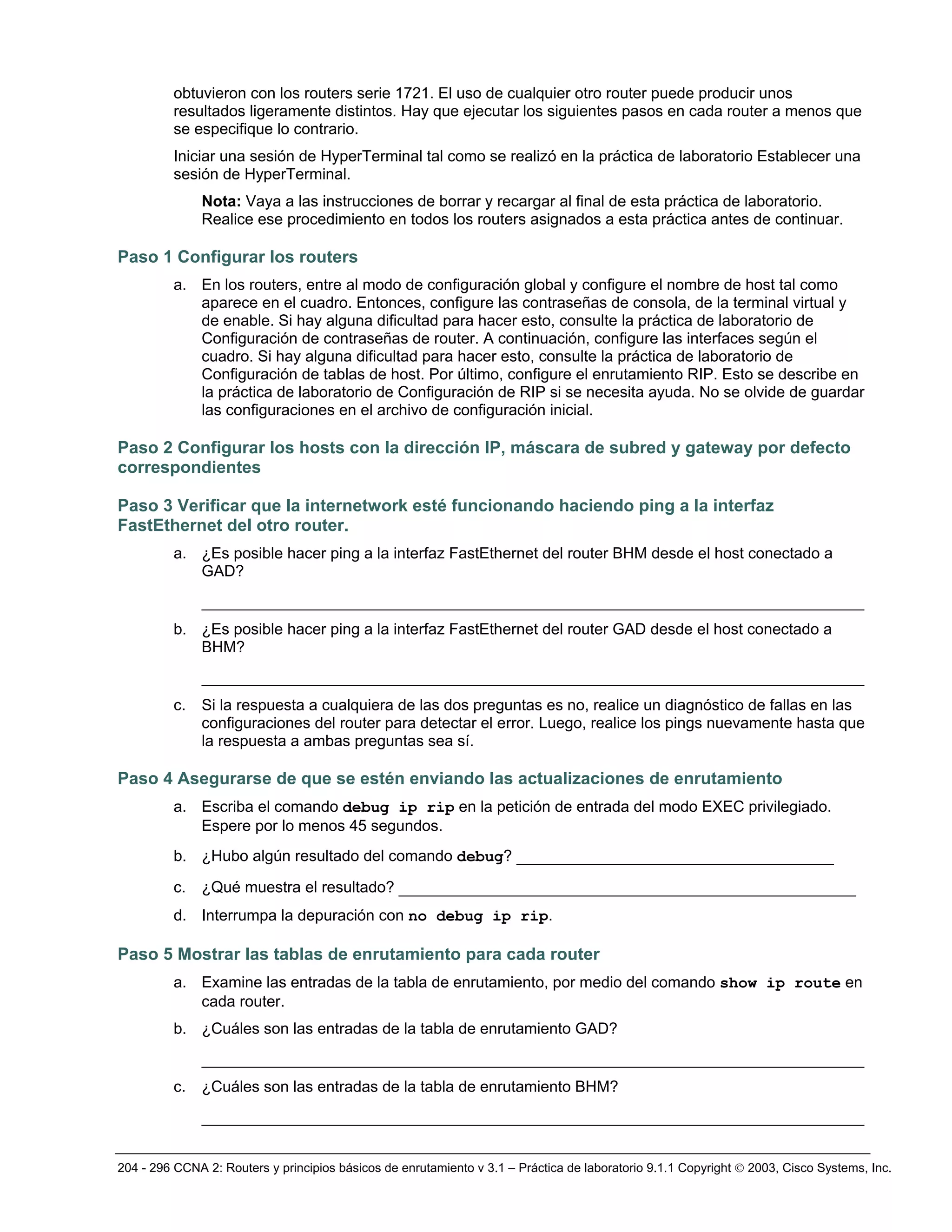 204 - 296 CCNA 2: Routers y principios básicos de enrutamiento v 3.1 – Práctica de laboratorio 9.1.1 Copyright © 2003, Cisco Systems, Inc.
obtuvieron con los routers serie 1721. El uso de cualquier otro router puede producir unos
resultados ligeramente distintos. Hay que ejecutar los siguientes pasos en cada router a menos que
se especifique lo contrario.
Iniciar una sesión de HyperTerminal tal como se realizó en la práctica de laboratorio Establecer una
sesión de HyperTerminal.
Nota: Vaya a las instrucciones de borrar y recargar al final de esta práctica de laboratorio.
Realice ese procedimiento en todos los routers asignados a esta práctica antes de continuar.
Paso 1 Configurar los routers
a. En los routers, entre al modo de configuración global y configure el nombre de host tal como
aparece en el cuadro. Entonces, configure las contraseñas de consola, de la terminal virtual y
de enable. Si hay alguna dificultad para hacer esto, consulte la práctica de laboratorio de
Configuración de contraseñas de router. A continuación, configure las interfaces según el
cuadro. Si hay alguna dificultad para hacer esto, consulte la práctica de laboratorio de
Configuración de tablas de host. Por último, configure el enrutamiento RIP. Esto se describe en
la práctica de laboratorio de Configuración de RIP si se necesita ayuda. No se olvide de guardar
las configuraciones en el archivo de configuración inicial.
Paso 2 Configurar los hosts con la dirección IP, máscara de subred y gateway por defecto
correspondientes
Paso 3 Verificar que la internetwork esté funcionando haciendo ping a la interfaz
FastEthernet del otro router.
a. ¿Es posible hacer ping a la interfaz FastEthernet del router BHM desde el host conectado a
GAD?
_______________________________________________________________________
b. ¿Es posible hacer ping a la interfaz FastEthernet del router GAD desde el host conectado a
BHM?
_______________________________________________________________________
c. Si la respuesta a cualquiera de las dos preguntas es no, realice un diagnóstico de fallas en las
configuraciones del router para detectar el error. Luego, realice los pings nuevamente hasta que
la respuesta a ambas preguntas sea sí.
Paso 4 Asegurarse de que se estén enviando las actualizaciones de enrutamiento
a. Escriba el comando debug ip rip en la petición de entrada del modo EXEC privilegiado.
Espere por lo menos 45 segundos.
b. ¿Hubo algún resultado del comando debug? __________________________________
c. ¿Qué muestra el resultado? _________________________________________________
d. Interrumpa la depuración con no debug ip rip.
Paso 5 Mostrar las tablas de enrutamiento para cada router
a. Examine las entradas de la tabla de enrutamiento, por medio del comando show ip route en
cada router.
b. ¿Cuáles son las entradas de la tabla de enrutamiento GAD?
_______________________________________________________________________
c. ¿Cuáles son las entradas de la tabla de enrutamiento BHM?
_______________________________________________________________________
 