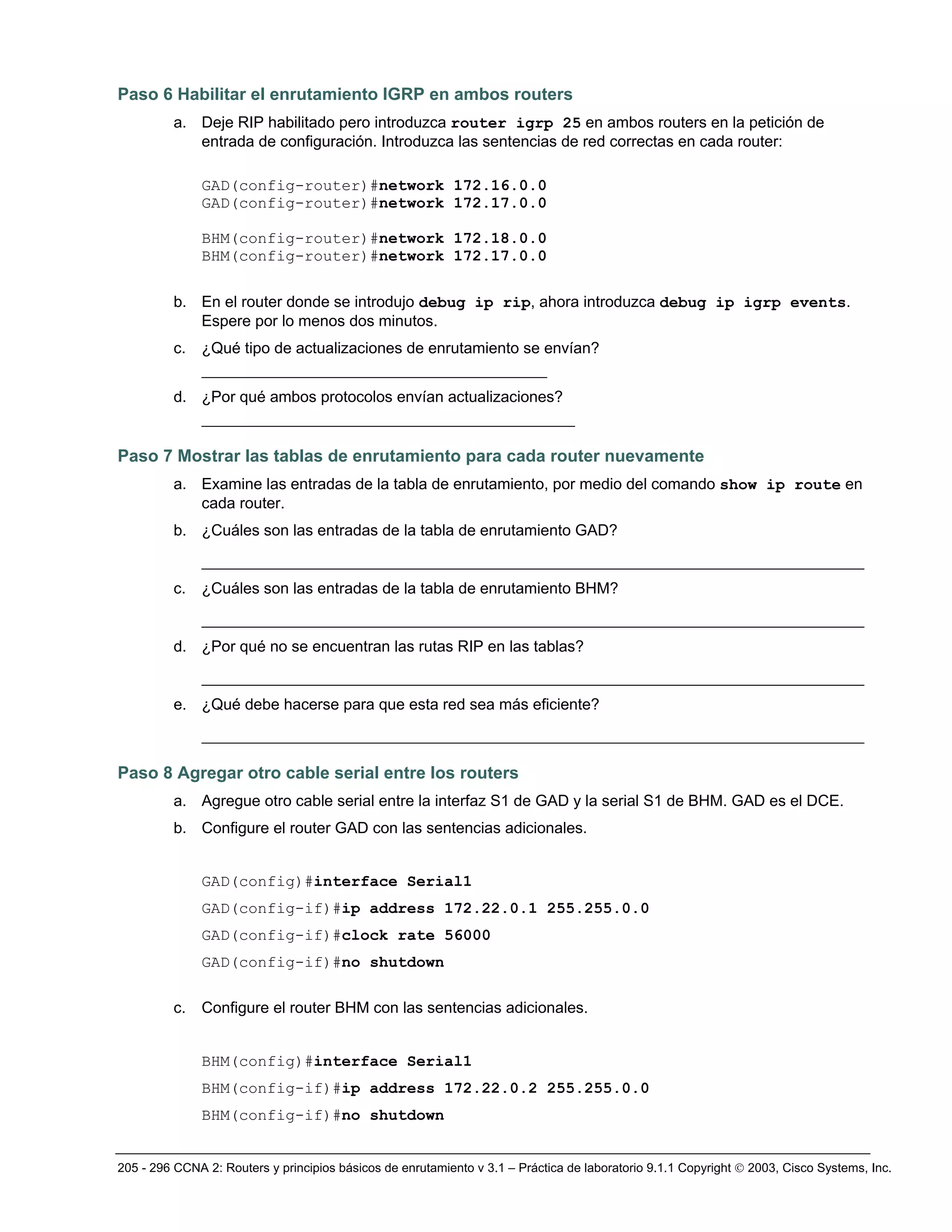 205 - 296 CCNA 2: Routers y principios básicos de enrutamiento v 3.1 – Práctica de laboratorio 9.1.1 Copyright © 2003, Cisco Systems, Inc.
Paso 6 Habilitar el enrutamiento IGRP en ambos routers
a. Deje RIP habilitado pero introduzca router igrp 25 en ambos routers en la petición de
entrada de configuración. Introduzca las sentencias de red correctas en cada router:
GAD(config-router)#network 172.16.0.0
GAD(config-router)#network 172.17.0.0
BHM(config-router)#network 172.18.0.0
BHM(config-router)#network 172.17.0.0
b. En el router donde se introdujo debug ip rip, ahora introduzca debug ip igrp events.
Espere por lo menos dos minutos.
c. ¿Qué tipo de actualizaciones de enrutamiento se envían?
_____________________________________
d. ¿Por qué ambos protocolos envían actualizaciones?
________________________________________
Paso 7 Mostrar las tablas de enrutamiento para cada router nuevamente
a. Examine las entradas de la tabla de enrutamiento, por medio del comando show ip route en
cada router.
b. ¿Cuáles son las entradas de la tabla de enrutamiento GAD?
_______________________________________________________________________
c. ¿Cuáles son las entradas de la tabla de enrutamiento BHM?
_______________________________________________________________________
d. ¿Por qué no se encuentran las rutas RIP en las tablas?
_______________________________________________________________________
e. ¿Qué debe hacerse para que esta red sea más eficiente?
_______________________________________________________________________
Paso 8 Agregar otro cable serial entre los routers
a. Agregue otro cable serial entre la interfaz S1 de GAD y la serial S1 de BHM. GAD es el DCE.
b. Configure el router GAD con las sentencias adicionales.
GAD(config)#interface Serial1
GAD(config-if)#ip address 172.22.0.1 255.255.0.0
GAD(config-if)#clock rate 56000
GAD(config-if)#no shutdown
c. Configure el router BHM con las sentencias adicionales.
BHM(config)#interface Serial1
BHM(config-if)#ip address 172.22.0.2 255.255.0.0
BHM(config-if)#no shutdown
 