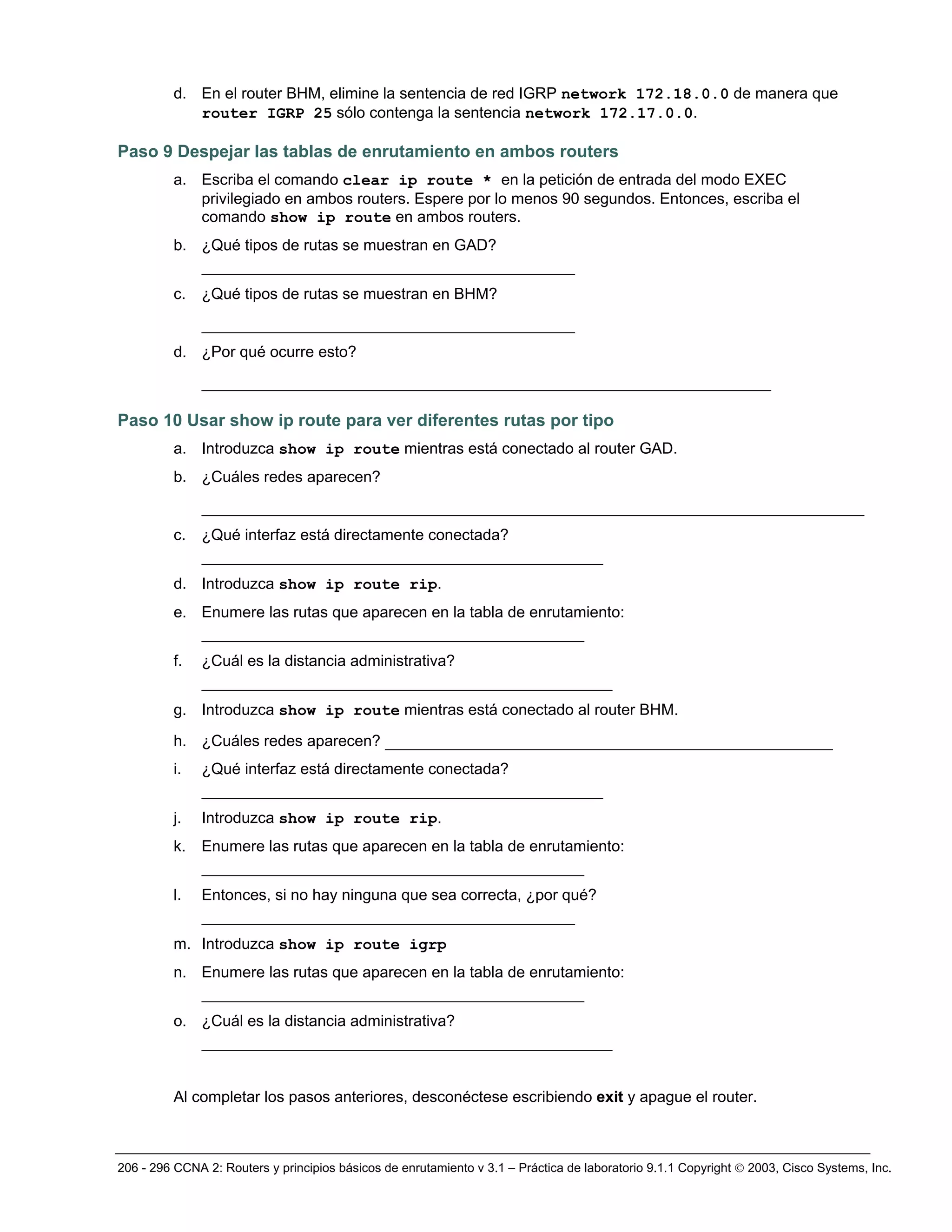 206 - 296 CCNA 2: Routers y principios básicos de enrutamiento v 3.1 – Práctica de laboratorio 9.1.1 Copyright © 2003, Cisco Systems, Inc.
d. En el router BHM, elimine la sentencia de red IGRP network 172.18.0.0 de manera que
router IGRP 25 sólo contenga la sentencia network 172.17.0.0.
Paso 9 Despejar las tablas de enrutamiento en ambos routers
a. Escriba el comando clear ip route * en la petición de entrada del modo EXEC
privilegiado en ambos routers. Espere por lo menos 90 segundos. Entonces, escriba el
comando show ip route en ambos routers.
b. ¿Qué tipos de rutas se muestran en GAD?
________________________________________
c. ¿Qué tipos de rutas se muestran en BHM?
________________________________________
d. ¿Por qué ocurre esto?
_____________________________________________________________
Paso 10 Usar show ip route para ver diferentes rutas por tipo
a. Introduzca show ip route mientras está conectado al router GAD.
b. ¿Cuáles redes aparecen?
_______________________________________________________________________
c. ¿Qué interfaz está directamente conectada?
___________________________________________
d. Introduzca show ip route rip.
e. Enumere las rutas que aparecen en la tabla de enrutamiento:
_________________________________________
f. ¿Cuál es la distancia administrativa?
____________________________________________
g. Introduzca show ip route mientras está conectado al router BHM.
h. ¿Cuáles redes aparecen? ________________________________________________
i. ¿Qué interfaz está directamente conectada?
___________________________________________
j. Introduzca show ip route rip.
k. Enumere las rutas que aparecen en la tabla de enrutamiento:
_________________________________________
l. Entonces, si no hay ninguna que sea correcta, ¿por qué?
________________________________________
m. Introduzca show ip route igrp
n. Enumere las rutas que aparecen en la tabla de enrutamiento:
_________________________________________
o. ¿Cuál es la distancia administrativa?
____________________________________________
Al completar los pasos anteriores, desconéctese escribiendo exit y apague el router.
 