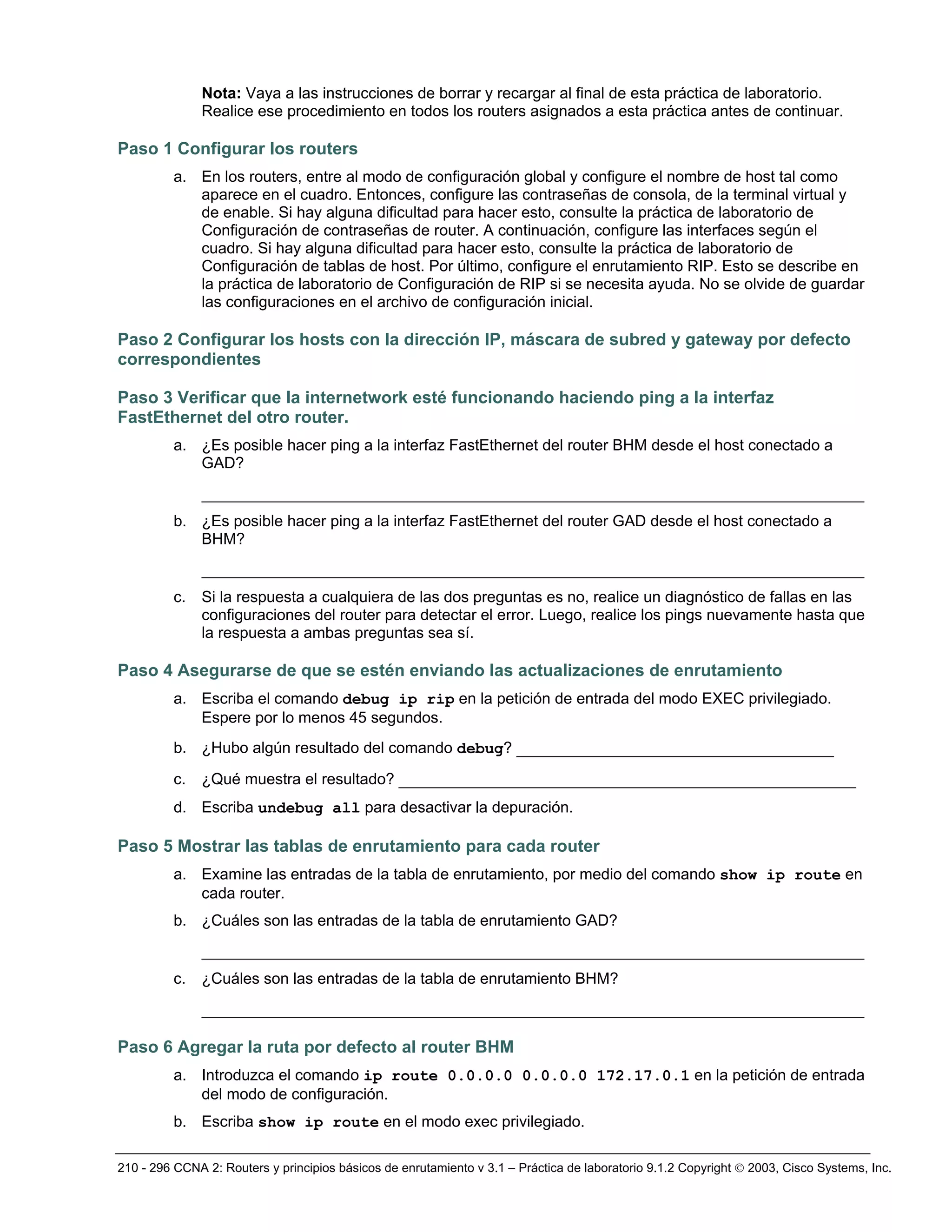 210 - 296 CCNA 2: Routers y principios básicos de enrutamiento v 3.1 – Práctica de laboratorio 9.1.2 Copyright © 2003, Cisco Systems, Inc.
Nota: Vaya a las instrucciones de borrar y recargar al final de esta práctica de laboratorio.
Realice ese procedimiento en todos los routers asignados a esta práctica antes de continuar.
Paso 1 Configurar los routers
a. En los routers, entre al modo de configuración global y configure el nombre de host tal como
aparece en el cuadro. Entonces, configure las contraseñas de consola, de la terminal virtual y
de enable. Si hay alguna dificultad para hacer esto, consulte la práctica de laboratorio de
Configuración de contraseñas de router. A continuación, configure las interfaces según el
cuadro. Si hay alguna dificultad para hacer esto, consulte la práctica de laboratorio de
Configuración de tablas de host. Por último, configure el enrutamiento RIP. Esto se describe en
la práctica de laboratorio de Configuración de RIP si se necesita ayuda. No se olvide de guardar
las configuraciones en el archivo de configuración inicial.
Paso 2 Configurar los hosts con la dirección IP, máscara de subred y gateway por defecto
correspondientes
Paso 3 Verificar que la internetwork esté funcionando haciendo ping a la interfaz
FastEthernet del otro router.
a. ¿Es posible hacer ping a la interfaz FastEthernet del router BHM desde el host conectado a
GAD?
_______________________________________________________________________
b. ¿Es posible hacer ping a la interfaz FastEthernet del router GAD desde el host conectado a
BHM?
_______________________________________________________________________
c. Si la respuesta a cualquiera de las dos preguntas es no, realice un diagnóstico de fallas en las
configuraciones del router para detectar el error. Luego, realice los pings nuevamente hasta que
la respuesta a ambas preguntas sea sí.
Paso 4 Asegurarse de que se estén enviando las actualizaciones de enrutamiento
a. Escriba el comando debug ip rip en la petición de entrada del modo EXEC privilegiado.
Espere por lo menos 45 segundos.
b. ¿Hubo algún resultado del comando debug? __________________________________
c. ¿Qué muestra el resultado? _________________________________________________
d. Escriba undebug all para desactivar la depuración.
Paso 5 Mostrar las tablas de enrutamiento para cada router
a. Examine las entradas de la tabla de enrutamiento, por medio del comando show ip route en
cada router.
b. ¿Cuáles son las entradas de la tabla de enrutamiento GAD?
_______________________________________________________________________
c. ¿Cuáles son las entradas de la tabla de enrutamiento BHM?
_______________________________________________________________________
Paso 6 Agregar la ruta por defecto al router BHM
a. Introduzca el comando ip route 0.0.0.0 0.0.0.0 172.17.0.1 en la petición de entrada
del modo de configuración.
b. Escriba show ip route en el modo exec privilegiado.
 