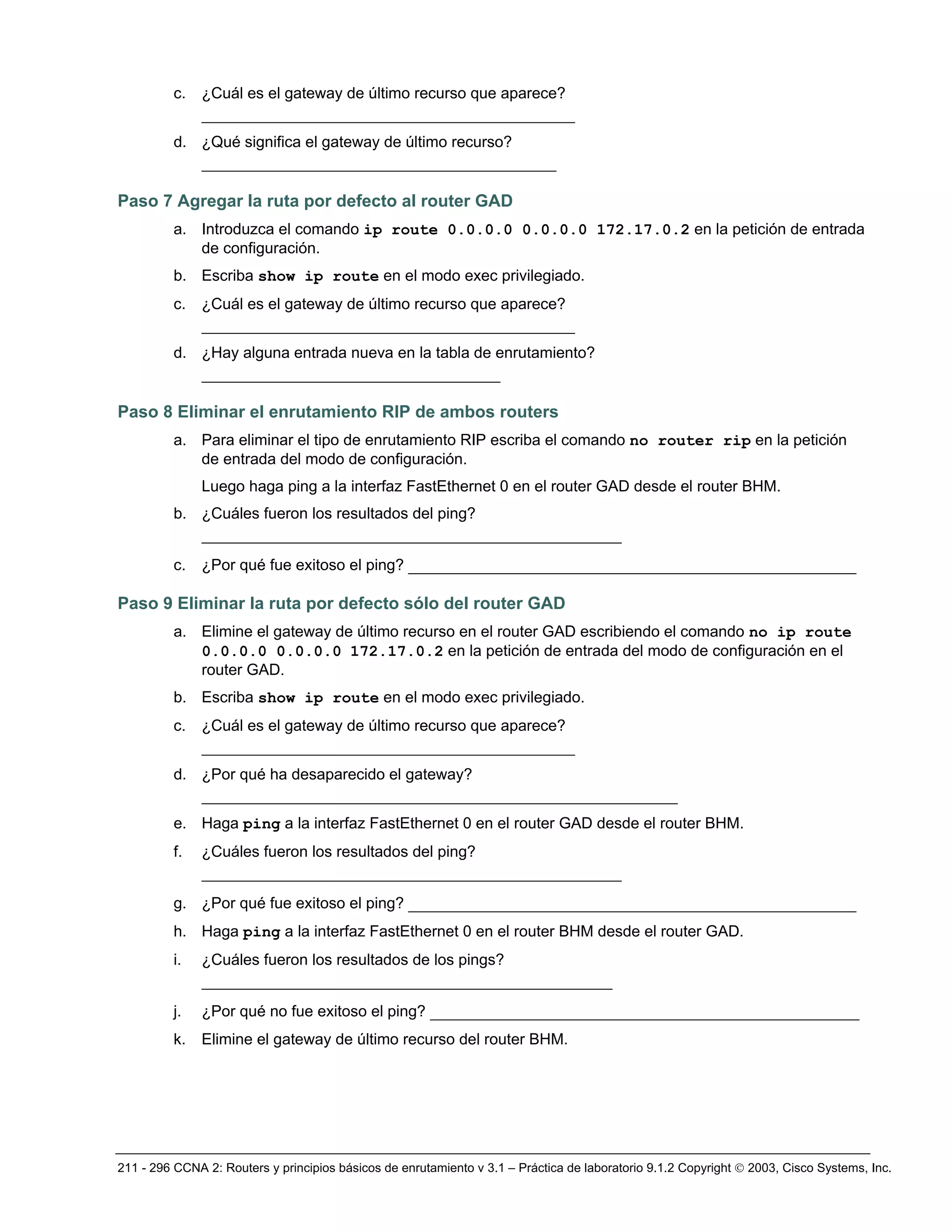 211 - 296 CCNA 2: Routers y principios básicos de enrutamiento v 3.1 – Práctica de laboratorio 9.1.2 Copyright © 2003, Cisco Systems, Inc.
c. ¿Cuál es el gateway de último recurso que aparece?
________________________________________
d. ¿Qué significa el gateway de último recurso?
______________________________________
Paso 7 Agregar la ruta por defecto al router GAD
a. Introduzca el comando ip route 0.0.0.0 0.0.0.0 172.17.0.2 en la petición de entrada
de configuración.
b. Escriba show ip route en el modo exec privilegiado.
c. ¿Cuál es el gateway de último recurso que aparece?
________________________________________
d. ¿Hay alguna entrada nueva en la tabla de enrutamiento?
________________________________
Paso 8 Eliminar el enrutamiento RIP de ambos routers
a. Para eliminar el tipo de enrutamiento RIP escriba el comando no router rip en la petición
de entrada del modo de configuración.
Luego haga ping a la interfaz FastEthernet 0 en el router GAD desde el router BHM.
b. ¿Cuáles fueron los resultados del ping?
_____________________________________________
c. ¿Por qué fue exitoso el ping? ________________________________________________
Paso 9 Eliminar la ruta por defecto sólo del router GAD
a. Elimine el gateway de último recurso en el router GAD escribiendo el comando no ip route
0.0.0.0 0.0.0.0 172.17.0.2 en la petición de entrada del modo de configuración en el
router GAD.
b. Escriba show ip route en el modo exec privilegiado.
c. ¿Cuál es el gateway de último recurso que aparece?
________________________________________
d. ¿Por qué ha desaparecido el gateway?
___________________________________________________
e. Haga ping a la interfaz FastEthernet 0 en el router GAD desde el router BHM.
f. ¿Cuáles fueron los resultados del ping?
_____________________________________________
g. ¿Por qué fue exitoso el ping? ________________________________________________
h. Haga ping a la interfaz FastEthernet 0 en el router BHM desde el router GAD.
i. ¿Cuáles fueron los resultados de los pings?
____________________________________________
j. ¿Por qué no fue exitoso el ping? ______________________________________________
k. Elimine el gateway de último recurso del router BHM.
 