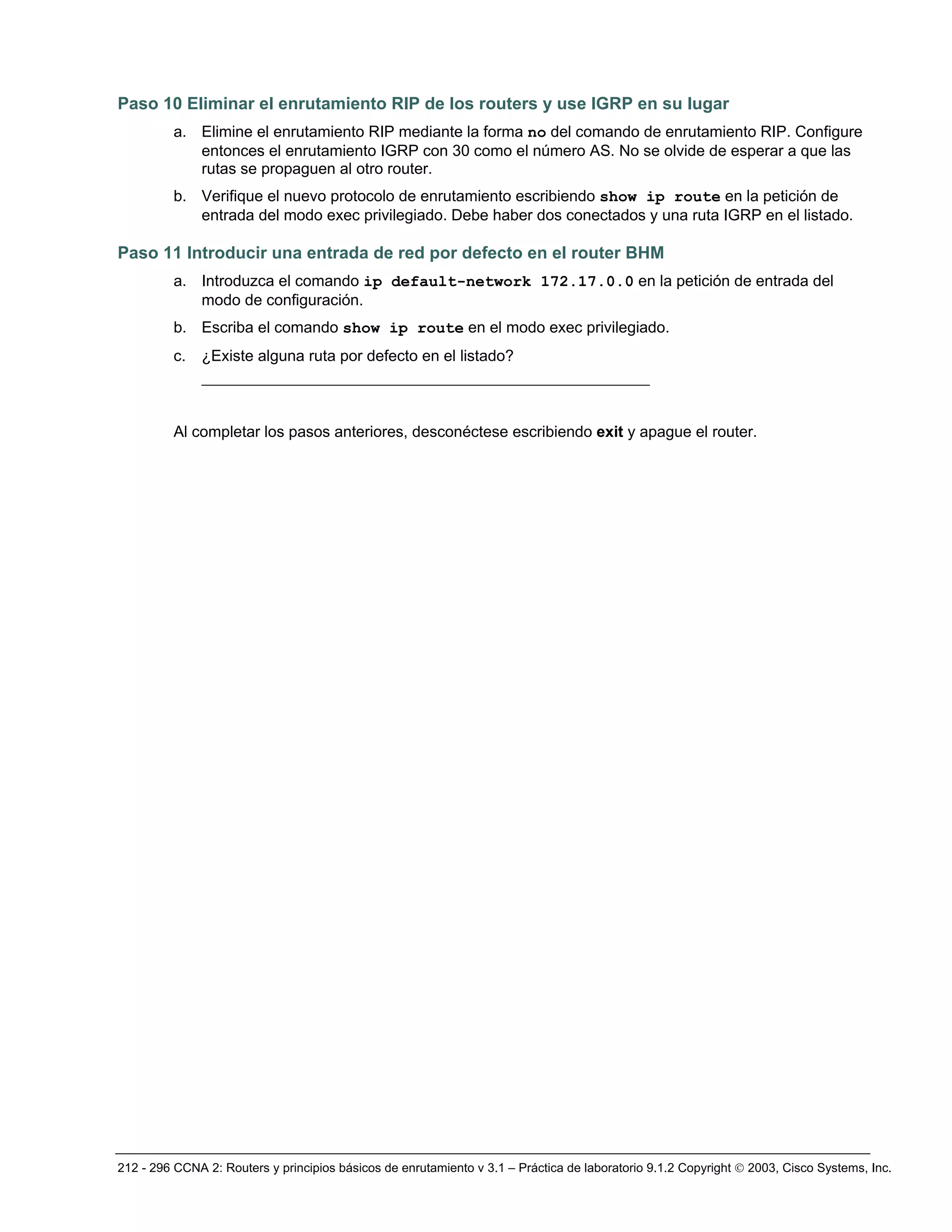 212 - 296 CCNA 2: Routers y principios básicos de enrutamiento v 3.1 – Práctica de laboratorio 9.1.2 Copyright © 2003, Cisco Systems, Inc.
Paso 10 Eliminar el enrutamiento RIP de los routers y use IGRP en su lugar
a. Elimine el enrutamiento RIP mediante la forma no del comando de enrutamiento RIP. Configure
entonces el enrutamiento IGRP con 30 como el número AS. No se olvide de esperar a que las
rutas se propaguen al otro router.
b. Verifique el nuevo protocolo de enrutamiento escribiendo show ip route en la petición de
entrada del modo exec privilegiado. Debe haber dos conectados y una ruta IGRP en el listado.
Paso 11 Introducir una entrada de red por defecto en el router BHM
a. Introduzca el comando ip default-network 172.17.0.0 en la petición de entrada del
modo de configuración.
b. Escriba el comando show ip route en el modo exec privilegiado.
c. ¿Existe alguna ruta por defecto en el listado?
________________________________________________
Al completar los pasos anteriores, desconéctese escribiendo exit y apague el router.
 