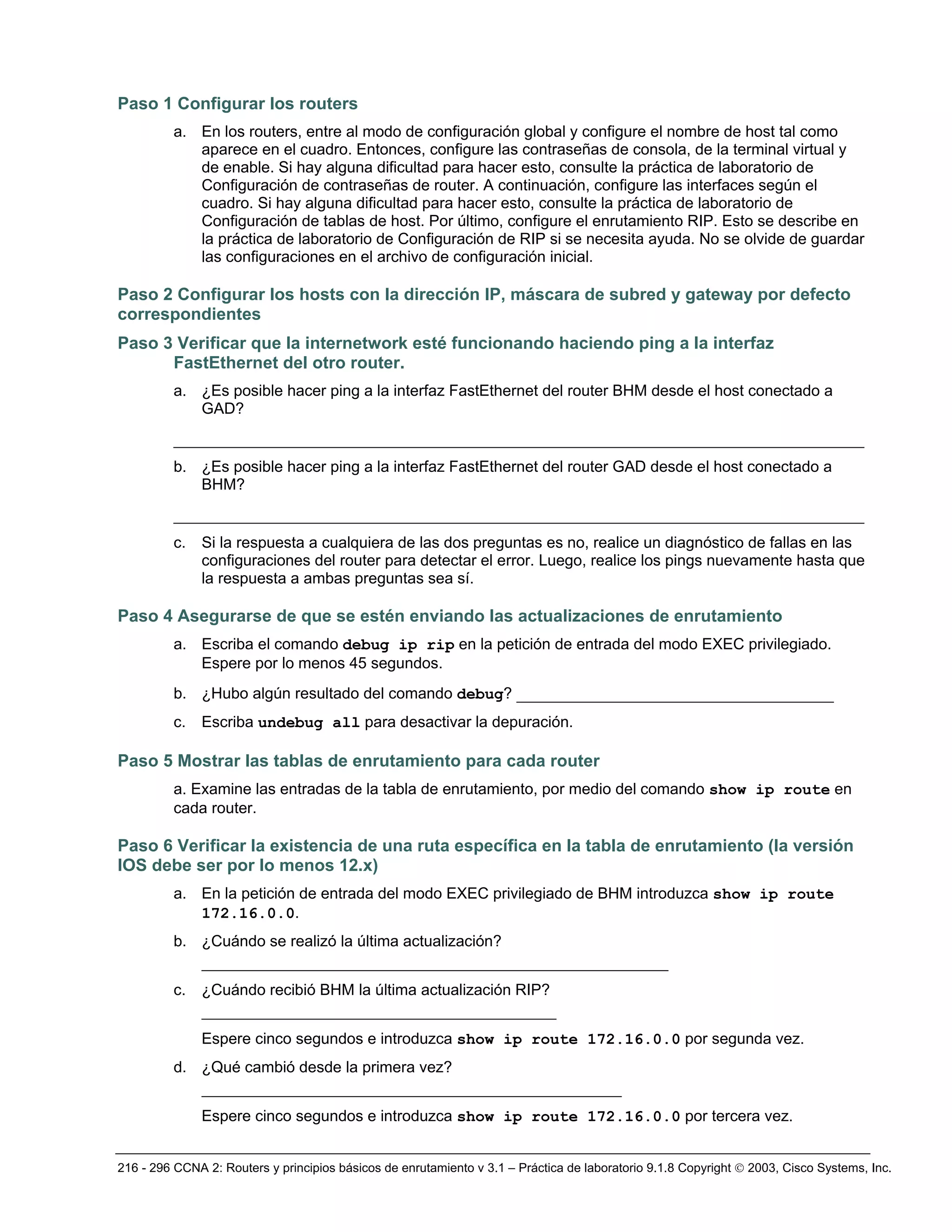 216 - 296 CCNA 2: Routers y principios básicos de enrutamiento v 3.1 – Práctica de laboratorio 9.1.8 Copyright © 2003, Cisco Systems, Inc.
Paso 1 Configurar los routers
a. En los routers, entre al modo de configuración global y configure el nombre de host tal como
aparece en el cuadro. Entonces, configure las contraseñas de consola, de la terminal virtual y
de enable. Si hay alguna dificultad para hacer esto, consulte la práctica de laboratorio de
Configuración de contraseñas de router. A continuación, configure las interfaces según el
cuadro. Si hay alguna dificultad para hacer esto, consulte la práctica de laboratorio de
Configuración de tablas de host. Por último, configure el enrutamiento RIP. Esto se describe en
la práctica de laboratorio de Configuración de RIP si se necesita ayuda. No se olvide de guardar
las configuraciones en el archivo de configuración inicial.
Paso 2 Configurar los hosts con la dirección IP, máscara de subred y gateway por defecto
correspondientes
Paso 3 Verificar que la internetwork esté funcionando haciendo ping a la interfaz
FastEthernet del otro router.
a. ¿Es posible hacer ping a la interfaz FastEthernet del router BHM desde el host conectado a
GAD?
__________________________________________________________________________
b. ¿Es posible hacer ping a la interfaz FastEthernet del router GAD desde el host conectado a
BHM?
__________________________________________________________________________
c. Si la respuesta a cualquiera de las dos preguntas es no, realice un diagnóstico de fallas en las
configuraciones del router para detectar el error. Luego, realice los pings nuevamente hasta que
la respuesta a ambas preguntas sea sí.
Paso 4 Asegurarse de que se estén enviando las actualizaciones de enrutamiento
a. Escriba el comando debug ip rip en la petición de entrada del modo EXEC privilegiado.
Espere por lo menos 45 segundos.
b. ¿Hubo algún resultado del comando debug? __________________________________
c. Escriba undebug all para desactivar la depuración.
Paso 5 Mostrar las tablas de enrutamiento para cada router
a. Examine las entradas de la tabla de enrutamiento, por medio del comando show ip route en
cada router.
Paso 6 Verificar la existencia de una ruta específica en la tabla de enrutamiento (la versión
IOS debe ser por lo menos 12.x)
a. En la petición de entrada del modo EXEC privilegiado de BHM introduzca show ip route
172.16.0.0.
b. ¿Cuándo se realizó la última actualización?
__________________________________________________
c. ¿Cuándo recibió BHM la última actualización RIP?
______________________________________
Espere cinco segundos e introduzca show ip route 172.16.0.0 por segunda vez.
d. ¿Qué cambió desde la primera vez?
_____________________________________________
Espere cinco segundos e introduzca show ip route 172.16.0.0 por tercera vez.
 