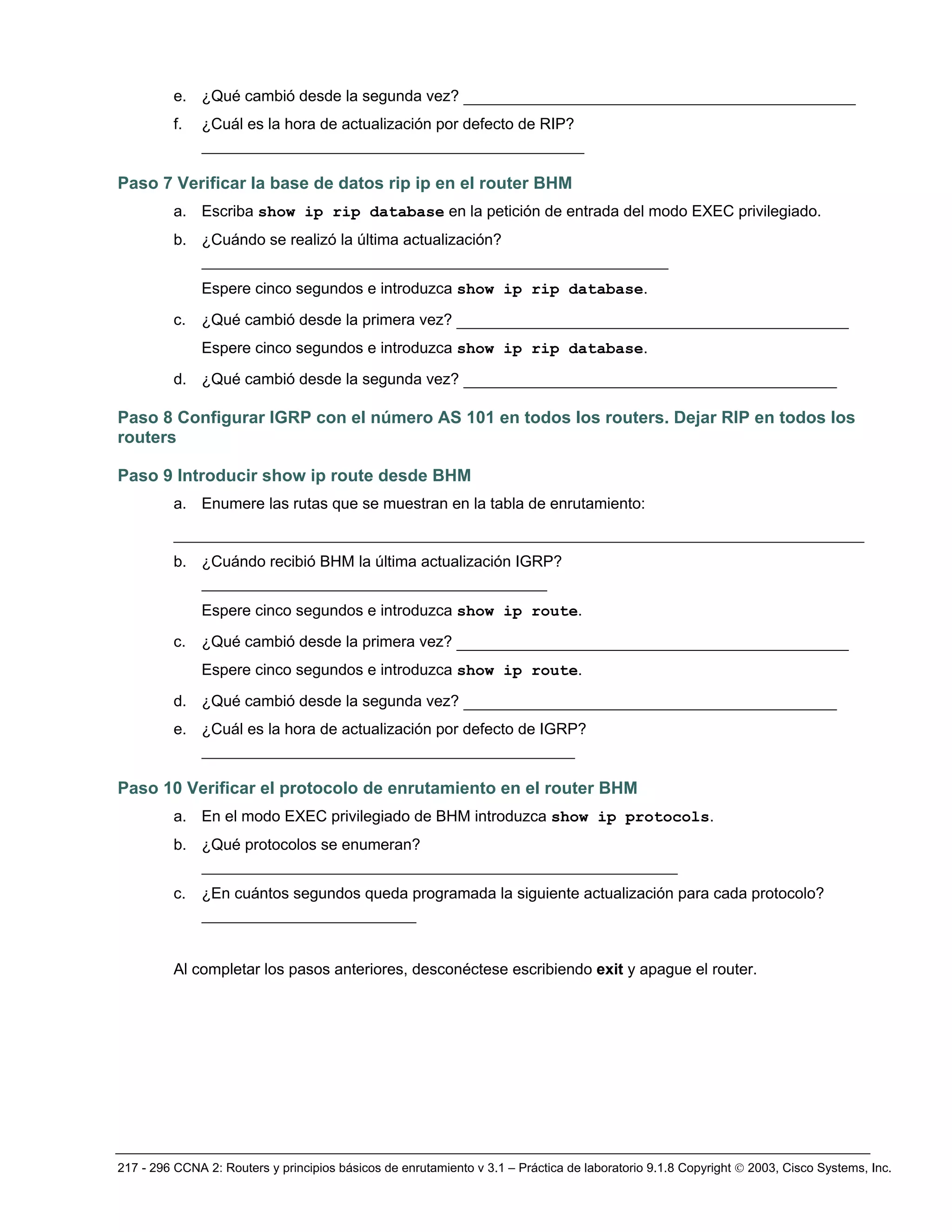 217 - 296 CCNA 2: Routers y principios básicos de enrutamiento v 3.1 – Práctica de laboratorio 9.1.8 Copyright © 2003, Cisco Systems, Inc.
e. ¿Qué cambió desde la segunda vez? __________________________________________
f. ¿Cuál es la hora de actualización por defecto de RIP?
_________________________________________
Paso 7 Verificar la base de datos rip ip en el router BHM
a. Escriba show ip rip database en la petición de entrada del modo EXEC privilegiado.
b. ¿Cuándo se realizó la última actualización?
__________________________________________________
Espere cinco segundos e introduzca show ip rip database.
c. ¿Qué cambió desde la primera vez? __________________________________________
Espere cinco segundos e introduzca show ip rip database.
d. ¿Qué cambió desde la segunda vez? ________________________________________
Paso 8 Configurar IGRP con el número AS 101 en todos los routers. Dejar RIP en todos los
routers
Paso 9 Introducir show ip route desde BHM
a. Enumere las rutas que se muestran en la tabla de enrutamiento:
__________________________________________________________________________
b. ¿Cuándo recibió BHM la última actualización IGRP?
_____________________________________
Espere cinco segundos e introduzca show ip route.
c. ¿Qué cambió desde la primera vez? __________________________________________
Espere cinco segundos e introduzca show ip route.
d. ¿Qué cambió desde la segunda vez? ________________________________________
e. ¿Cuál es la hora de actualización por defecto de IGRP?
________________________________________
Paso 10 Verificar el protocolo de enrutamiento en el router BHM
a. En el modo EXEC privilegiado de BHM introduzca show ip protocols.
b. ¿Qué protocolos se enumeran?
___________________________________________________
c. ¿En cuántos segundos queda programada la siguiente actualización para cada protocolo?
_______________________
Al completar los pasos anteriores, desconéctese escribiendo exit y apague el router.
 