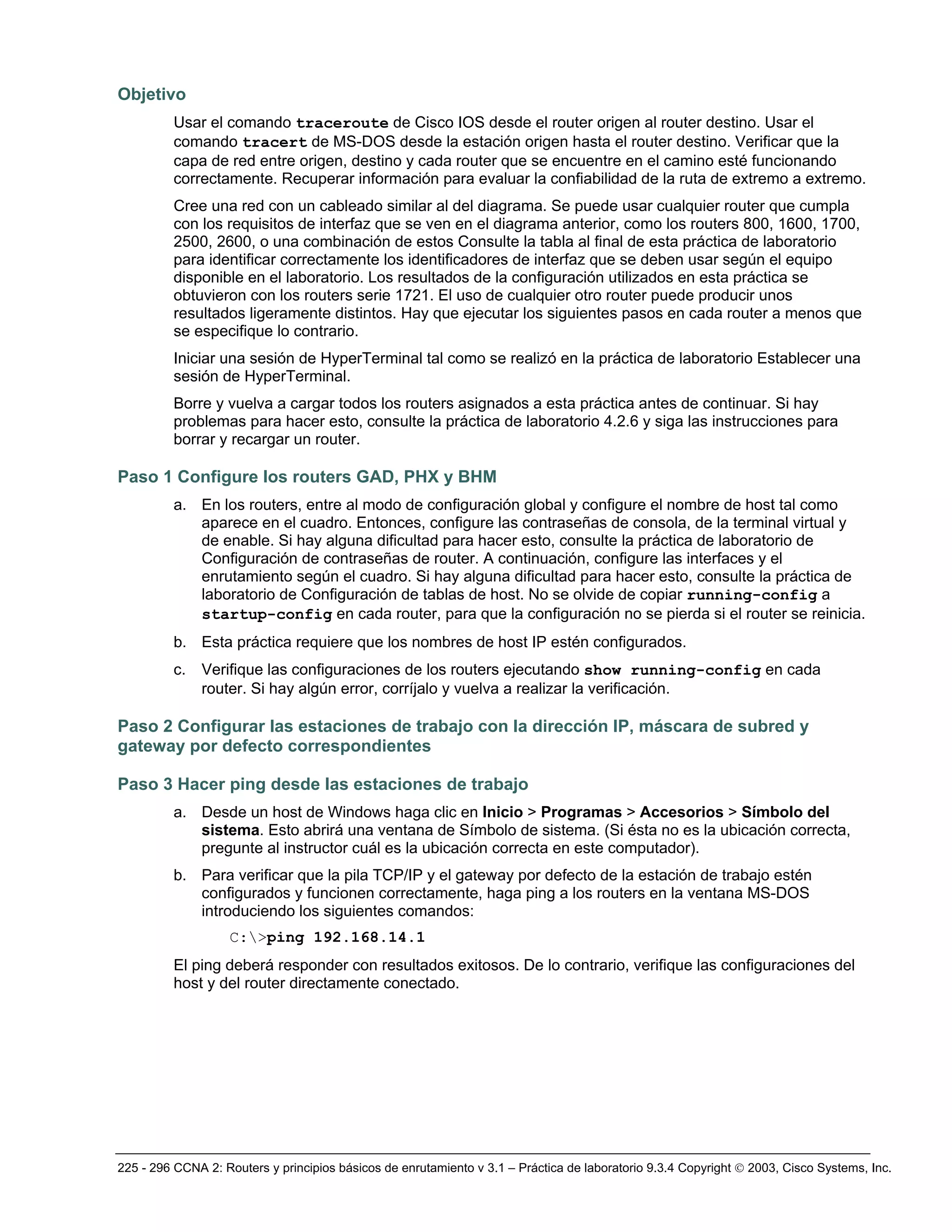 225 - 296 CCNA 2: Routers y principios básicos de enrutamiento v 3.1 – Práctica de laboratorio 9.3.4 Copyright © 2003, Cisco Systems, Inc.
Objetivo
Usar el comando traceroute de Cisco IOS desde el router origen al router destino. Usar el
comando tracert de MS-DOS desde la estación origen hasta el router destino. Verificar que la
capa de red entre origen, destino y cada router que se encuentre en el camino esté funcionando
correctamente. Recuperar información para evaluar la confiabilidad de la ruta de extremo a extremo.
Cree una red con un cableado similar al del diagrama. Se puede usar cualquier router que cumpla
con los requisitos de interfaz que se ven en el diagrama anterior, como los routers 800, 1600, 1700,
2500, 2600, o una combinación de estos Consulte la tabla al final de esta práctica de laboratorio
para identificar correctamente los identificadores de interfaz que se deben usar según el equipo
disponible en el laboratorio. Los resultados de la configuración utilizados en esta práctica se
obtuvieron con los routers serie 1721. El uso de cualquier otro router puede producir unos
resultados ligeramente distintos. Hay que ejecutar los siguientes pasos en cada router a menos que
se especifique lo contrario.
Iniciar una sesión de HyperTerminal tal como se realizó en la práctica de laboratorio Establecer una
sesión de HyperTerminal.
Borre y vuelva a cargar todos los routers asignados a esta práctica antes de continuar. Si hay
problemas para hacer esto, consulte la práctica de laboratorio 4.2.6 y siga las instrucciones para
borrar y recargar un router.
Paso 1 Configure los routers GAD, PHX y BHM
a. En los routers, entre al modo de configuración global y configure el nombre de host tal como
aparece en el cuadro. Entonces, configure las contraseñas de consola, de la terminal virtual y
de enable. Si hay alguna dificultad para hacer esto, consulte la práctica de laboratorio de
Configuración de contraseñas de router. A continuación, configure las interfaces y el
enrutamiento según el cuadro. Si hay alguna dificultad para hacer esto, consulte la práctica de
laboratorio de Configuración de tablas de host. No se olvide de copiar running-config a
startup-config en cada router, para que la configuración no se pierda si el router se reinicia.
b. Esta práctica requiere que los nombres de host IP estén configurados.
c. Verifique las configuraciones de los routers ejecutando show running-config en cada
router. Si hay algún error, corríjalo y vuelva a realizar la verificación.
Paso 2 Configurar las estaciones de trabajo con la dirección IP, máscara de subred y
gateway por defecto correspondientes
Paso 3 Hacer ping desde las estaciones de trabajo
a. Desde un host de Windows haga clic en Inicio > Programas > Accesorios > Símbolo del
sistema. Esto abrirá una ventana de Símbolo de sistema. (Si ésta no es la ubicación correcta,
pregunte al instructor cuál es la ubicación correcta en este computador).
b. Para verificar que la pila TCP/IP y el gateway por defecto de la estación de trabajo estén
configurados y funcionen correctamente, haga ping a los routers en la ventana MS-DOS
introduciendo los siguientes comandos:
C:>ping 192.168.14.1
El ping deberá responder con resultados exitosos. De lo contrario, verifique las configuraciones del
host y del router directamente conectado.
 