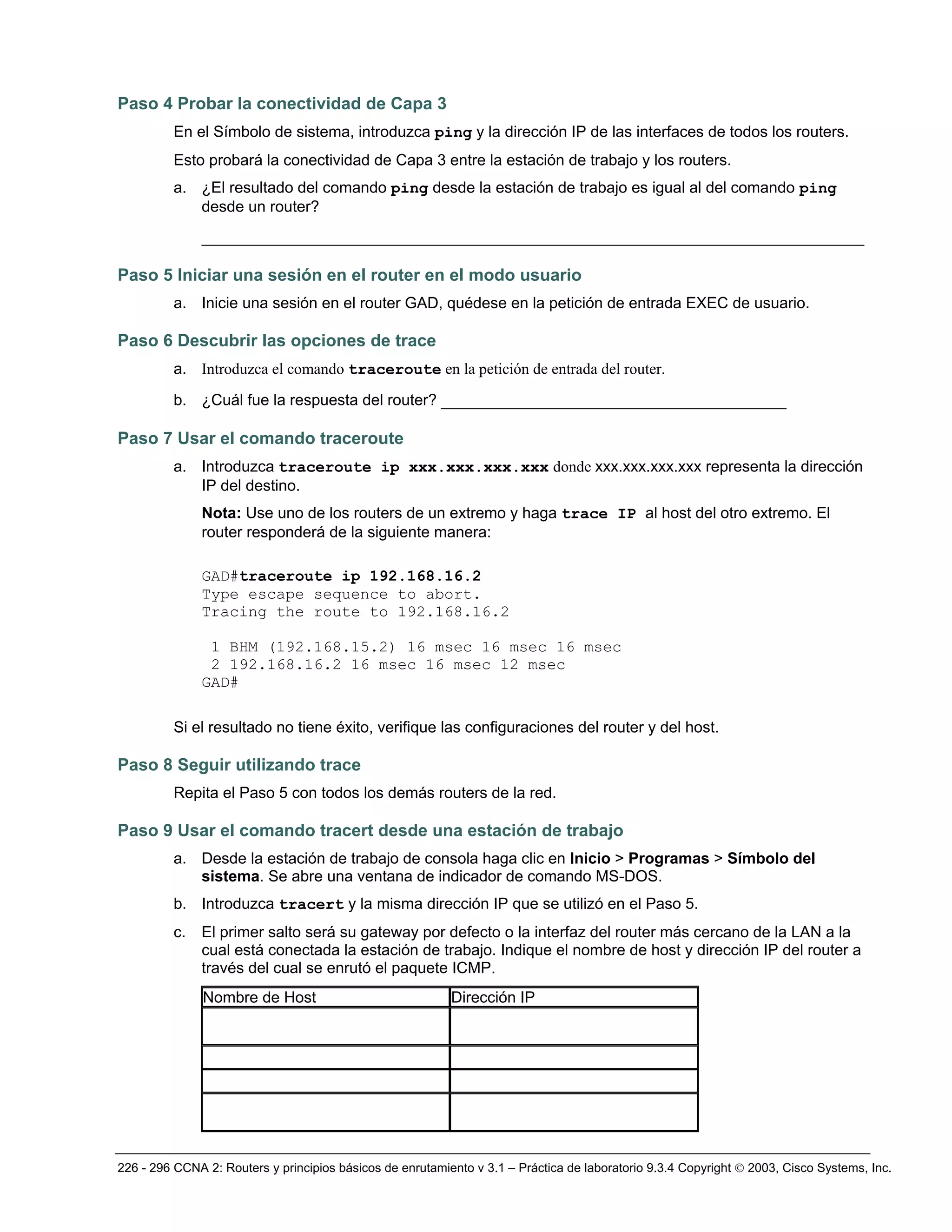 226 - 296 CCNA 2: Routers y principios básicos de enrutamiento v 3.1 – Práctica de laboratorio 9.3.4 Copyright © 2003, Cisco Systems, Inc.
Paso 4 Probar la conectividad de Capa 3
En el Símbolo de sistema, introduzca ping y la dirección IP de las interfaces de todos los routers.
Esto probará la conectividad de Capa 3 entre la estación de trabajo y los routers.
a. ¿El resultado del comando ping desde la estación de trabajo es igual al del comando ping
desde un router?
_______________________________________________________________________
Paso 5 Iniciar una sesión en el router en el modo usuario
a. Inicie una sesión en el router GAD, quédese en la petición de entrada EXEC de usuario.
Paso 6 Descubrir las opciones de trace
a. Introduzca el comando traceroute en la petición de entrada del router.
b. ¿Cuál fue la respuesta del router? _____________________________________
Paso 7 Usar el comando traceroute
a. Introduzca traceroute ip xxx.xxx.xxx.xxx donde xxx.xxx.xxx.xxx representa la dirección
IP del destino.
Nota: Use uno de los routers de un extremo y haga trace IP al host del otro extremo. El
router responderá de la siguiente manera:
GAD#traceroute ip 192.168.16.2
Type escape sequence to abort.
Tracing the route to 192.168.16.2
1 BHM (192.168.15.2) 16 msec 16 msec 16 msec
2 192.168.16.2 16 msec 16 msec 12 msec
GAD#
Si el resultado no tiene éxito, verifique las configuraciones del router y del host.
Paso 8 Seguir utilizando trace
Repita el Paso 5 con todos los demás routers de la red.
Paso 9 Usar el comando tracert desde una estación de trabajo
a. Desde la estación de trabajo de consola haga clic en Inicio > Programas > Símbolo del
sistema. Se abre una ventana de indicador de comando MS-DOS.
b. Introduzca tracert y la misma dirección IP que se utilizó en el Paso 5.
c. El primer salto será su gateway por defecto o la interfaz del router más cercano de la LAN a la
cual está conectada la estación de trabajo. Indique el nombre de host y dirección IP del router a
través del cual se enrutó el paquete ICMP.
Nombre de Host Dirección IP
 