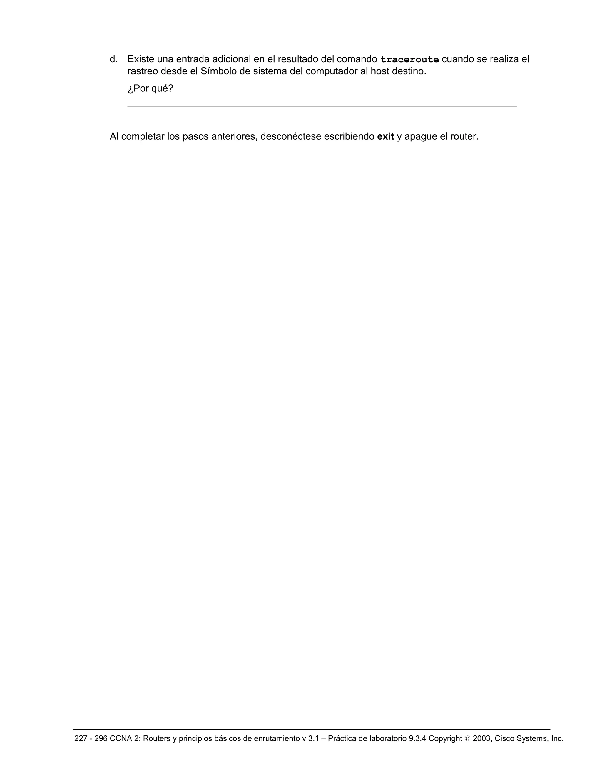 227 - 296 CCNA 2: Routers y principios básicos de enrutamiento v 3.1 – Práctica de laboratorio 9.3.4 Copyright © 2003, Cisco Systems, Inc.
d. Existe una entrada adicional en el resultado del comando traceroute cuando se realiza el
rastreo desde el Símbolo de sistema del computador al host destino.
¿Por qué?
__________________________________________________________________
Al completar los pasos anteriores, desconéctese escribiendo exit y apague el router.
 