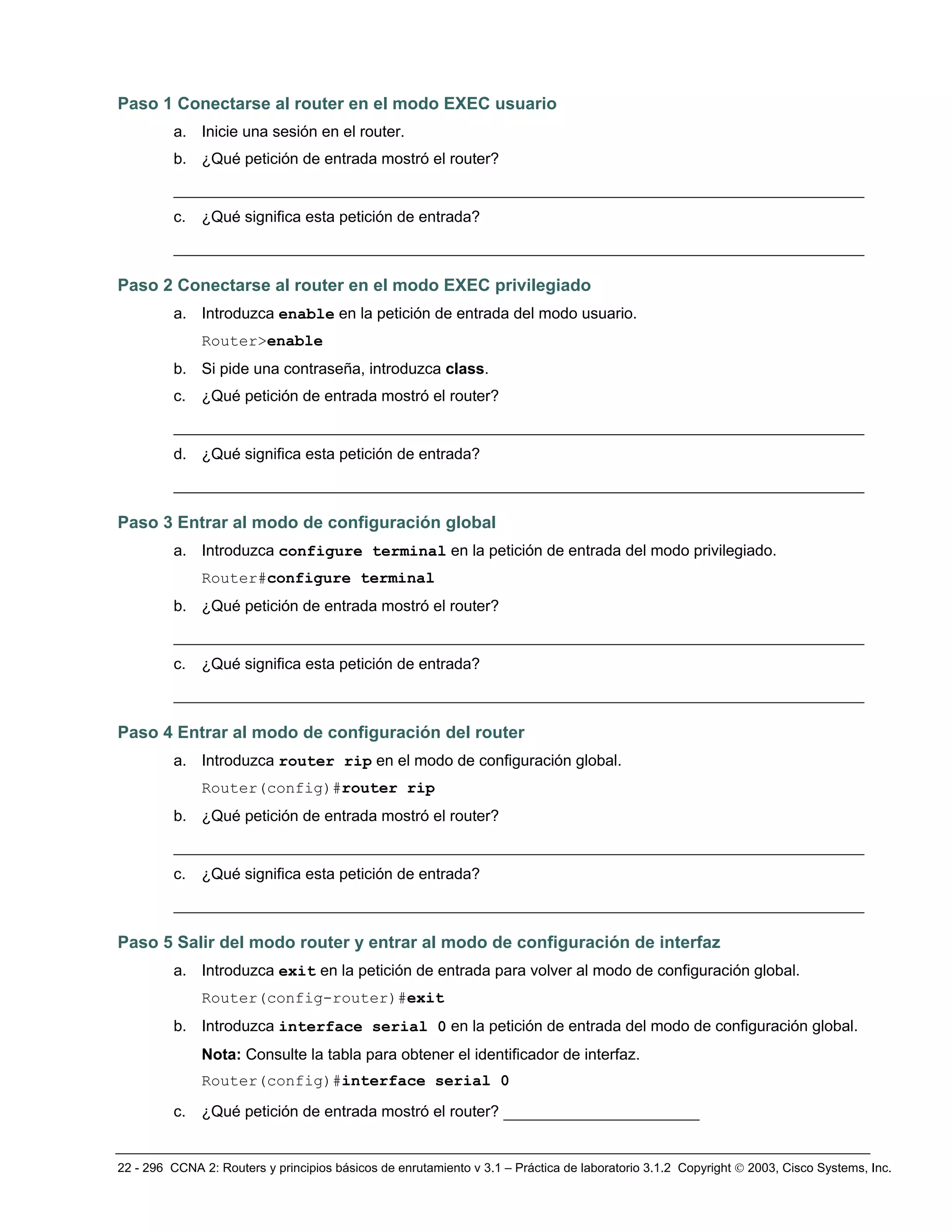 22 - 296 CCNA 2: Routers y principios básicos de enrutamiento v 3.1 – Práctica de laboratorio 3.1.2 Copyright © 2003, Cisco Systems, Inc.
Paso 1 Conectarse al router en el modo EXEC usuario
a. Inicie una sesión en el router.
b. ¿Qué petición de entrada mostró el router?
__________________________________________________________________________
c. ¿Qué significa esta petición de entrada?
__________________________________________________________________________
Paso 2 Conectarse al router en el modo EXEC privilegiado
a. Introduzca enable en la petición de entrada del modo usuario.
Router>enable
b. Si pide una contraseña, introduzca class.
c. ¿Qué petición de entrada mostró el router?
__________________________________________________________________________
d. ¿Qué significa esta petición de entrada?
__________________________________________________________________________
Paso 3 Entrar al modo de configuración global
a. Introduzca configure terminal en la petición de entrada del modo privilegiado.
Router#configure terminal
b. ¿Qué petición de entrada mostró el router?
__________________________________________________________________________
c. ¿Qué significa esta petición de entrada?
__________________________________________________________________________
Paso 4 Entrar al modo de configuración del router
a. Introduzca router rip en el modo de configuración global.
Router(config)#router rip
b. ¿Qué petición de entrada mostró el router?
__________________________________________________________________________
c. ¿Qué significa esta petición de entrada?
__________________________________________________________________________
Paso 5 Salir del modo router y entrar al modo de configuración de interfaz
a. Introduzca exit en la petición de entrada para volver al modo de configuración global.
Router(config-router)#exit
b. Introduzca interface serial 0 en la petición de entrada del modo de configuración global.
Nota: Consulte la tabla para obtener el identificador de interfaz.
Router(config)#interface serial 0
c. ¿Qué petición de entrada mostró el router? _____________________
 