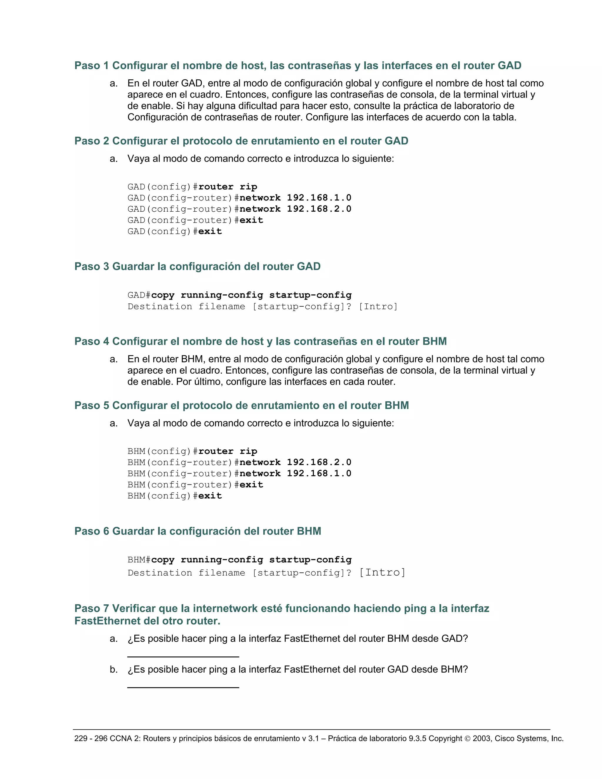 229 - 296 CCNA 2: Routers y principios básicos de enrutamiento v 3.1 – Práctica de laboratorio 9.3.5 Copyright © 2003, Cisco Systems, Inc.
Paso 1 Configurar el nombre de host, las contraseñas y las interfaces en el router GAD
a. En el router GAD, entre al modo de configuración global y configure el nombre de host tal como
aparece en el cuadro. Entonces, configure las contraseñas de consola, de la terminal virtual y
de enable. Si hay alguna dificultad para hacer esto, consulte la práctica de laboratorio de
Configuración de contraseñas de router. Configure las interfaces de acuerdo con la tabla.
Paso 2 Configurar el protocolo de enrutamiento en el router GAD
a. Vaya al modo de comando correcto e introduzca lo siguiente:
GAD(config)#router rip
GAD(config-router)#network 192.168.1.0
GAD(config-router)#network 192.168.2.0
GAD(config-router)#exit
GAD(config)#exit
Paso 3 Guardar la configuración del router GAD
GAD#copy running-config startup-config
Destination filename [startup-config]? [Intro]
Paso 4 Configurar el nombre de host y las contraseñas en el router BHM
a. En el router BHM, entre al modo de configuración global y configure el nombre de host tal como
aparece en el cuadro. Entonces, configure las contraseñas de consola, de la terminal virtual y
de enable. Por último, configure las interfaces en cada router.
Paso 5 Configurar el protocolo de enrutamiento en el router BHM
a. Vaya al modo de comando correcto e introduzca lo siguiente:
BHM(config)#router rip
BHM(config-router)#network 192.168.2.0
BHM(config-router)#network 192.168.1.0
BHM(config-router)#exit
BHM(config)#exit
Paso 6 Guardar la configuración del router BHM
BHM#copy running-config startup-config
Destination filename [startup-config]? [Intro]
Paso 7 Verificar que la internetwork esté funcionando haciendo ping a la interfaz
FastEthernet del otro router.
a. ¿Es posible hacer ping a la interfaz FastEthernet del router BHM desde GAD?
_________________
b. ¿Es posible hacer ping a la interfaz FastEthernet del router GAD desde BHM?
_________________
 