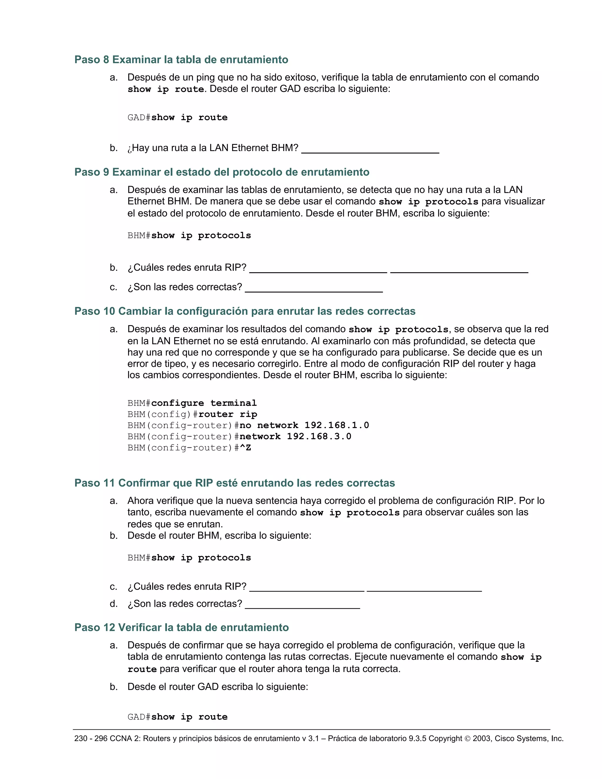 230 - 296 CCNA 2: Routers y principios básicos de enrutamiento v 3.1 – Práctica de laboratorio 9.3.5 Copyright © 2003, Cisco Systems, Inc.
Paso 8 Examinar la tabla de enrutamiento
a. Después de un ping que no ha sido exitoso, verifique la tabla de enrutamiento con el comando
show ip route. Desde el router GAD escriba lo siguiente:
GAD#show ip route
b. ¿Hay una ruta a la LAN Ethernet BHM? _____________________
Paso 9 Examinar el estado del protocolo de enrutamiento
a. Después de examinar las tablas de enrutamiento, se detecta que no hay una ruta a la LAN
Ethernet BHM. De manera que se debe usar el comando show ip protocols para visualizar
el estado del protocolo de enrutamiento. Desde el router BHM, escriba lo siguiente:
BHM#show ip protocols
b. ¿Cuáles redes enruta RIP? _____________________ _____________________
c. ¿Son las redes correctas? _____________________
Paso 10 Cambiar la configuración para enrutar las redes correctas
a. Después de examinar los resultados del comando show ip protocols, se observa que la red
en la LAN Ethernet no se está enrutando. Al examinarlo con más profundidad, se detecta que
hay una red que no corresponde y que se ha configurado para publicarse. Se decide que es un
error de tipeo, y es necesario corregirlo. Entre al modo de configuración RIP del router y haga
los cambios correspondientes. Desde el router BHM, escriba lo siguiente:
BHM#configure terminal
BHM(config)#router rip
BHM(config-router)#no network 192.168.1.0
BHM(config-router)#network 192.168.3.0
BHM(config-router)#^Z
Paso 11 Confirmar que RIP esté enrutando las redes correctas
a. Ahora verifique que la nueva sentencia haya corregido el problema de configuración RIP. Por lo
tanto, escriba nuevamente el comando show ip protocols para observar cuáles son las
redes que se enrutan.
b. Desde el router BHM, escriba lo siguiente:
BHM#show ip protocols
c. ¿Cuáles redes enruta RIP? _____________________ _____________________
d. ¿Son las redes correctas? _____________________
Paso 12 Verificar la tabla de enrutamiento
a. Después de confirmar que se haya corregido el problema de configuración, verifique que la
tabla de enrutamiento contenga las rutas correctas. Ejecute nuevamente el comando show ip
route para verificar que el router ahora tenga la ruta correcta.
b. Desde el router GAD escriba lo siguiente:
GAD#show ip route
 
