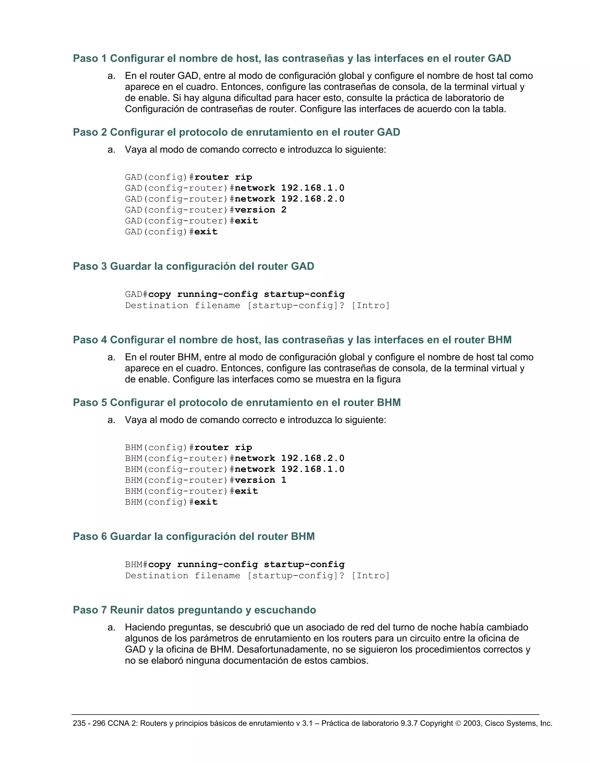 235 - 296 CCNA 2: Routers y principios básicos de enrutamiento v 3.1 – Práctica de laboratorio 9.3.7 Copyright © 2003, Cisco Systems, Inc.
Paso 1 Configurar el nombre de host, las contraseñas y las interfaces en el router GAD
a. En el router GAD, entre al modo de configuración global y configure el nombre de host tal como
aparece en el cuadro. Entonces, configure las contraseñas de consola, de la terminal virtual y
de enable. Si hay alguna dificultad para hacer esto, consulte la práctica de laboratorio de
Configuración de contraseñas de router. Configure las interfaces de acuerdo con la tabla.
Paso 2 Configurar el protocolo de enrutamiento en el router GAD
a. Vaya al modo de comando correcto e introduzca lo siguiente:
GAD(config)#router rip
GAD(config-router)#network 192.168.1.0
GAD(config-router)#network 192.168.2.0
GAD(config-router)#version 2
GAD(config-router)#exit
GAD(config)#exit
Paso 3 Guardar la configuración del router GAD
GAD#copy running-config startup-config
Destination filename [startup-config]? [Intro]
Paso 4 Configurar el nombre de host, las contraseñas y las interfaces en el router BHM
a. En el router BHM, entre al modo de configuración global y configure el nombre de host tal como
aparece en el cuadro. Entonces, configure las contraseñas de consola, de la terminal virtual y
de enable. Configure las interfaces como se muestra en la figura
Paso 5 Configurar el protocolo de enrutamiento en el router BHM
a. Vaya al modo de comando correcto e introduzca lo siguiente:
BHM(config)#router rip
BHM(config-router)#network 192.168.2.0
BHM(config-router)#network 192.168.1.0
BHM(config-router)#version 1
BHM(config-router)#exit
BHM(config)#exit
Paso 6 Guardar la configuración del router BHM
BHM#copy running-config startup-config
Destination filename [startup-config]? [Intro]
Paso 7 Reunir datos preguntando y escuchando
a. Haciendo preguntas, se descubrió que un asociado de red del turno de noche había cambiado
algunos de los parámetros de enrutamiento en los routers para un circuito entre la oficina de
GAD y la oficina de BHM. Desafortunadamente, no se siguieron los procedimientos correctos y
no se elaboró ninguna documentación de estos cambios.
 