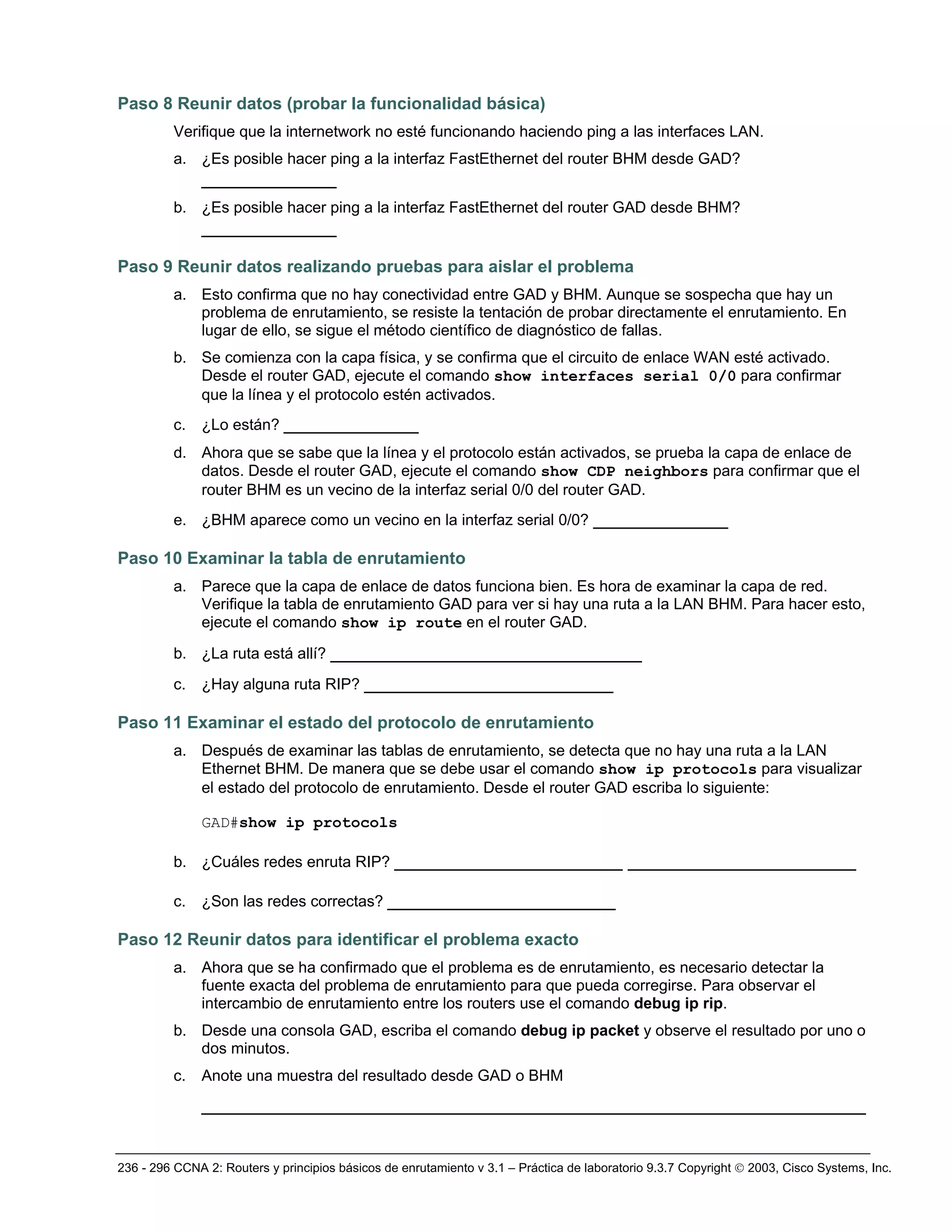 236 - 296 CCNA 2: Routers y principios básicos de enrutamiento v 3.1 – Práctica de laboratorio 9.3.7 Copyright © 2003, Cisco Systems, Inc.
Paso 8 Reunir datos (probar la funcionalidad básica)
Verifique que la internetwork no esté funcionando haciendo ping a las interfaces LAN.
a. ¿Es posible hacer ping a la interfaz FastEthernet del router BHM desde GAD?
_____________
b. ¿Es posible hacer ping a la interfaz FastEthernet del router GAD desde BHM?
_____________
Paso 9 Reunir datos realizando pruebas para aislar el problema
a. Esto confirma que no hay conectividad entre GAD y BHM. Aunque se sospecha que hay un
problema de enrutamiento, se resiste la tentación de probar directamente el enrutamiento. En
lugar de ello, se sigue el método científico de diagnóstico de fallas.
b. Se comienza con la capa física, y se confirma que el circuito de enlace WAN esté activado.
Desde el router GAD, ejecute el comando show interfaces serial 0/0 para confirmar
que la línea y el protocolo estén activados.
c. ¿Lo están? _____________
d. Ahora que se sabe que la línea y el protocolo están activados, se prueba la capa de enlace de
datos. Desde el router GAD, ejecute el comando show CDP neighbors para confirmar que el
router BHM es un vecino de la interfaz serial 0/0 del router GAD.
e. ¿BHM aparece como un vecino en la interfaz serial 0/0? _____________
Paso 10 Examinar la tabla de enrutamiento
a. Parece que la capa de enlace de datos funciona bien. Es hora de examinar la capa de red.
Verifique la tabla de enrutamiento GAD para ver si hay una ruta a la LAN BHM. Para hacer esto,
ejecute el comando show ip route en el router GAD.
b. ¿La ruta está allí? ______________________________
c. ¿Hay alguna ruta RIP? ________________________
Paso 11 Examinar el estado del protocolo de enrutamiento
a. Después de examinar las tablas de enrutamiento, se detecta que no hay una ruta a la LAN
Ethernet BHM. De manera que se debe usar el comando show ip protocols para visualizar
el estado del protocolo de enrutamiento. Desde el router GAD escriba lo siguiente:
GAD#show ip protocols
b. ¿Cuáles redes enruta RIP? ______________________ ______________________
c. ¿Son las redes correctas? ______________________
Paso 12 Reunir datos para identificar el problema exacto
a. Ahora que se ha confirmado que el problema es de enrutamiento, es necesario detectar la
fuente exacta del problema de enrutamiento para que pueda corregirse. Para observar el
intercambio de enrutamiento entre los routers use el comando debug ip rip.
b. Desde una consola GAD, escriba el comando debug ip packet y observe el resultado por uno o
dos minutos.
c. Anote una muestra del resultado desde GAD o BHM
________________________________________________________________
 
