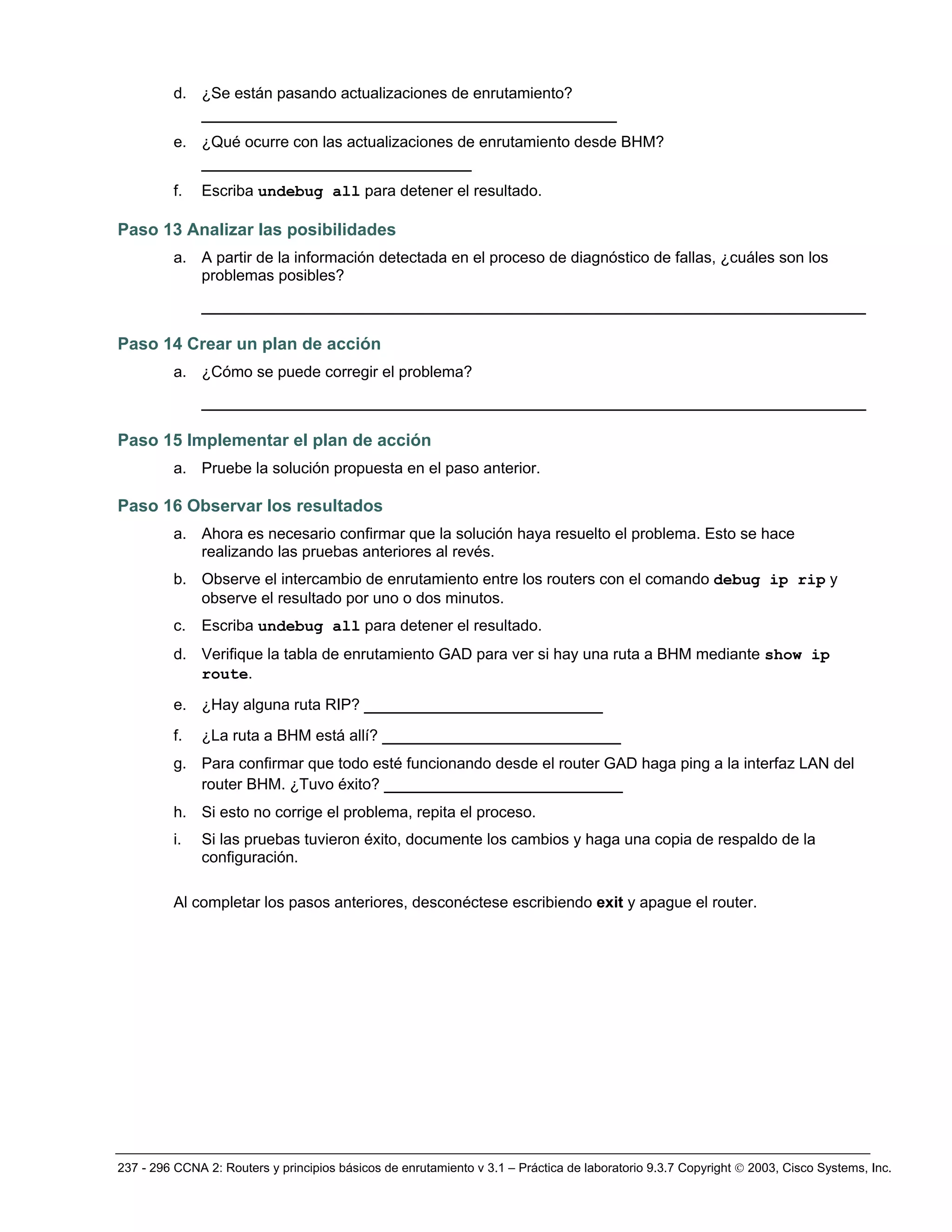237 - 296 CCNA 2: Routers y principios básicos de enrutamiento v 3.1 – Práctica de laboratorio 9.3.7 Copyright © 2003, Cisco Systems, Inc.
d. ¿Se están pasando actualizaciones de enrutamiento?
________________________________________
e. ¿Qué ocurre con las actualizaciones de enrutamiento desde BHM?
__________________________
f. Escriba undebug all para detener el resultado.
Paso 13 Analizar las posibilidades
a. A partir de la información detectada en el proceso de diagnóstico de fallas, ¿cuáles son los
problemas posibles?
________________________________________________________________
Paso 14 Crear un plan de acción
a. ¿Cómo se puede corregir el problema?
________________________________________________________________
Paso 15 Implementar el plan de acción
a. Pruebe la solución propuesta en el paso anterior.
Paso 16 Observar los resultados
a. Ahora es necesario confirmar que la solución haya resuelto el problema. Esto se hace
realizando las pruebas anteriores al revés.
b. Observe el intercambio de enrutamiento entre los routers con el comando debug ip rip y
observe el resultado por uno o dos minutos.
c. Escriba undebug all para detener el resultado.
d. Verifique la tabla de enrutamiento GAD para ver si hay una ruta a BHM mediante show ip
route.
e. ¿Hay alguna ruta RIP? _______________________
f. ¿La ruta a BHM está allí? _______________________
g. Para confirmar que todo esté funcionando desde el router GAD haga ping a la interfaz LAN del
router BHM. ¿Tuvo éxito? _______________________
h. Si esto no corrige el problema, repita el proceso.
i. Si las pruebas tuvieron éxito, documente los cambios y haga una copia de respaldo de la
configuración.
Al completar los pasos anteriores, desconéctese escribiendo exit y apague el router.
 
