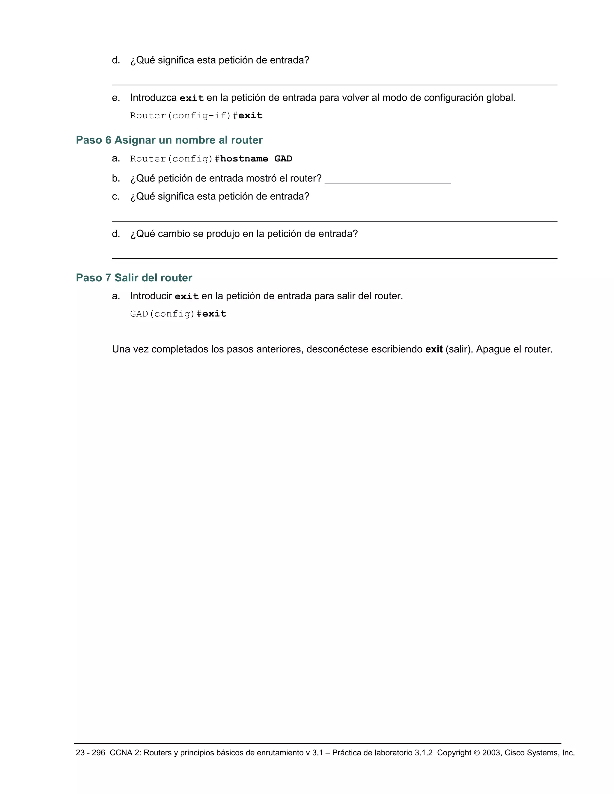 23 - 296 CCNA 2: Routers y principios básicos de enrutamiento v 3.1 – Práctica de laboratorio 3.1.2 Copyright © 2003, Cisco Systems, Inc.
d. ¿Qué significa esta petición de entrada?
__________________________________________________________________________
e. Introduzca exit en la petición de entrada para volver al modo de configuración global.
Router(config-if)#exit
Paso 6 Asignar un nombre al router
a. Router(config)#hostname GAD
b. ¿Qué petición de entrada mostró el router? _____________________
c. ¿Qué significa esta petición de entrada?
__________________________________________________________________________
d. ¿Qué cambio se produjo en la petición de entrada?
__________________________________________________________________________
Paso 7 Salir del router
a. Introducir exit en la petición de entrada para salir del router.
GAD(config)#exit
Una vez completados los pasos anteriores, desconéctese escribiendo exit (salir). Apague el router.
 