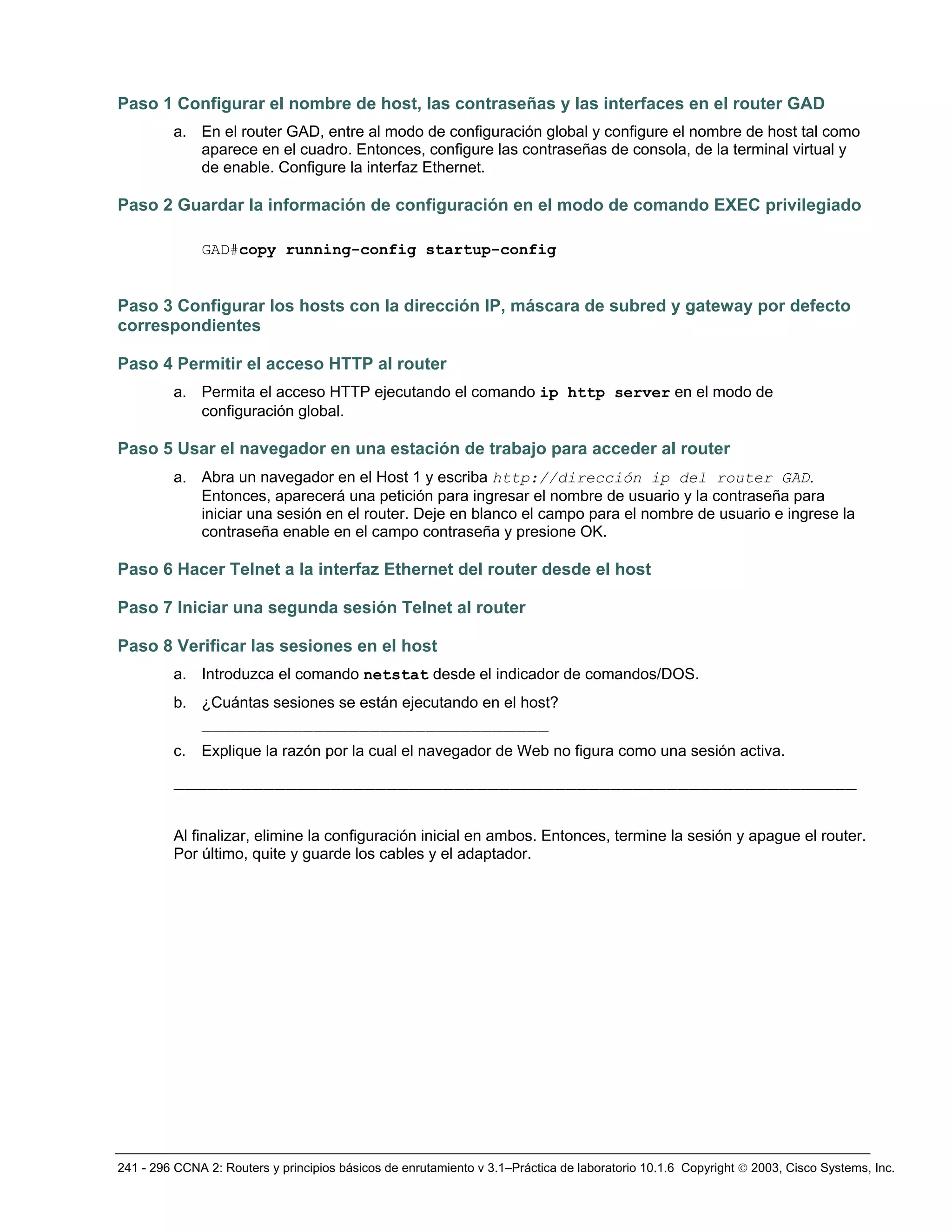 241 - 296 CCNA 2: Routers y principios básicos de enrutamiento v 3.1–Práctica de laboratorio 10.1.6 Copyright © 2003, Cisco Systems, Inc.
Paso 1 Configurar el nombre de host, las contraseñas y las interfaces en el router GAD
a. En el router GAD, entre al modo de configuración global y configure el nombre de host tal como
aparece en el cuadro. Entonces, configure las contraseñas de consola, de la terminal virtual y
de enable. Configure la interfaz Ethernet.
Paso 2 Guardar la información de configuración en el modo de comando EXEC privilegiado
GAD#copy running-config startup-config
Paso 3 Configurar los hosts con la dirección IP, máscara de subred y gateway por defecto
correspondientes
Paso 4 Permitir el acceso HTTP al router
a. Permita el acceso HTTP ejecutando el comando ip http server en el modo de
configuración global.
Paso 5 Usar el navegador en una estación de trabajo para acceder al router
a. Abra un navegador en el Host 1 y escriba http://dirección ip del router GAD.
Entonces, aparecerá una petición para ingresar el nombre de usuario y la contraseña para
iniciar una sesión en el router. Deje en blanco el campo para el nombre de usuario e ingrese la
contraseña enable en el campo contraseña y presione OK.
Paso 6 Hacer Telnet a la interfaz Ethernet del router desde el host
Paso 7 Iniciar una segunda sesión Telnet al router
Paso 8 Verificar las sesiones en el host
a. Introduzca el comando netstat desde el indicador de comandos/DOS.
b. ¿Cuántas sesiones se están ejecutando en el host?
_______________________________
c. Explique la razón por la cual el navegador de Web no figura como una sesión activa.
_____________________________________________________________
Al finalizar, elimine la configuración inicial en ambos. Entonces, termine la sesión y apague el router.
Por último, quite y guarde los cables y el adaptador.
 