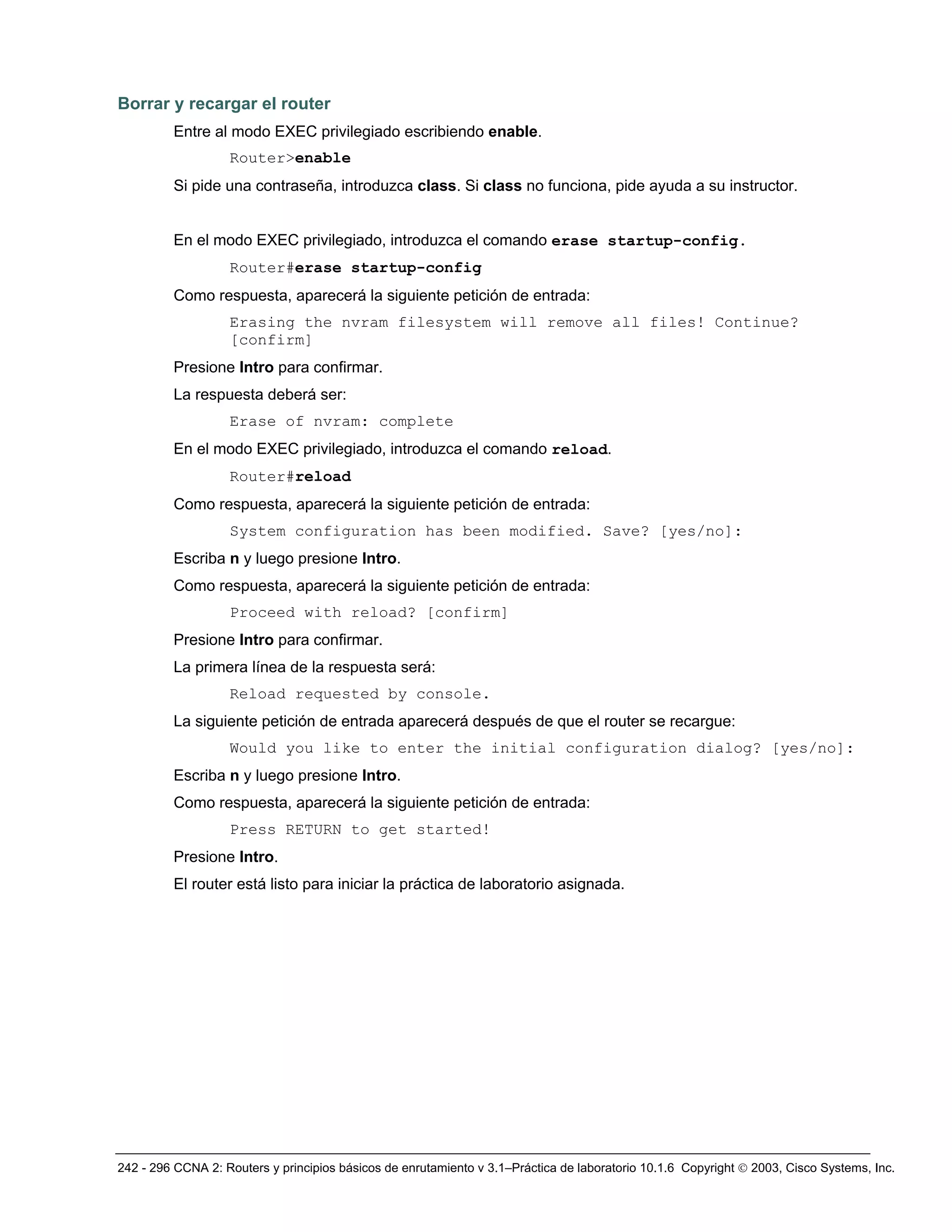 242 - 296 CCNA 2: Routers y principios básicos de enrutamiento v 3.1–Práctica de laboratorio 10.1.6 Copyright © 2003, Cisco Systems, Inc.
Borrar y recargar el router
Entre al modo EXEC privilegiado escribiendo enable.
Router>enable
Si pide una contraseña, introduzca class. Si class no funciona, pide ayuda a su instructor.
En el modo EXEC privilegiado, introduzca el comando erase startup-config.
Router#erase startup-config
Como respuesta, aparecerá la siguiente petición de entrada:
Erasing the nvram filesystem will remove all files! Continue?
[confirm]
Presione Intro para confirmar.
La respuesta deberá ser:
Erase of nvram: complete
En el modo EXEC privilegiado, introduzca el comando reload.
Router#reload
Como respuesta, aparecerá la siguiente petición de entrada:
System configuration has been modified. Save? [yes/no]:
Escriba n y luego presione Intro.
Como respuesta, aparecerá la siguiente petición de entrada:
Proceed with reload? [confirm]
Presione Intro para confirmar.
La primera línea de la respuesta será:
Reload requested by console.
La siguiente petición de entrada aparecerá después de que el router se recargue:
Would you like to enter the initial configuration dialog? [yes/no]:
Escriba n y luego presione Intro.
Como respuesta, aparecerá la siguiente petición de entrada:
Press RETURN to get started!
Presione Intro.
El router está listo para iniciar la práctica de laboratorio asignada.
 