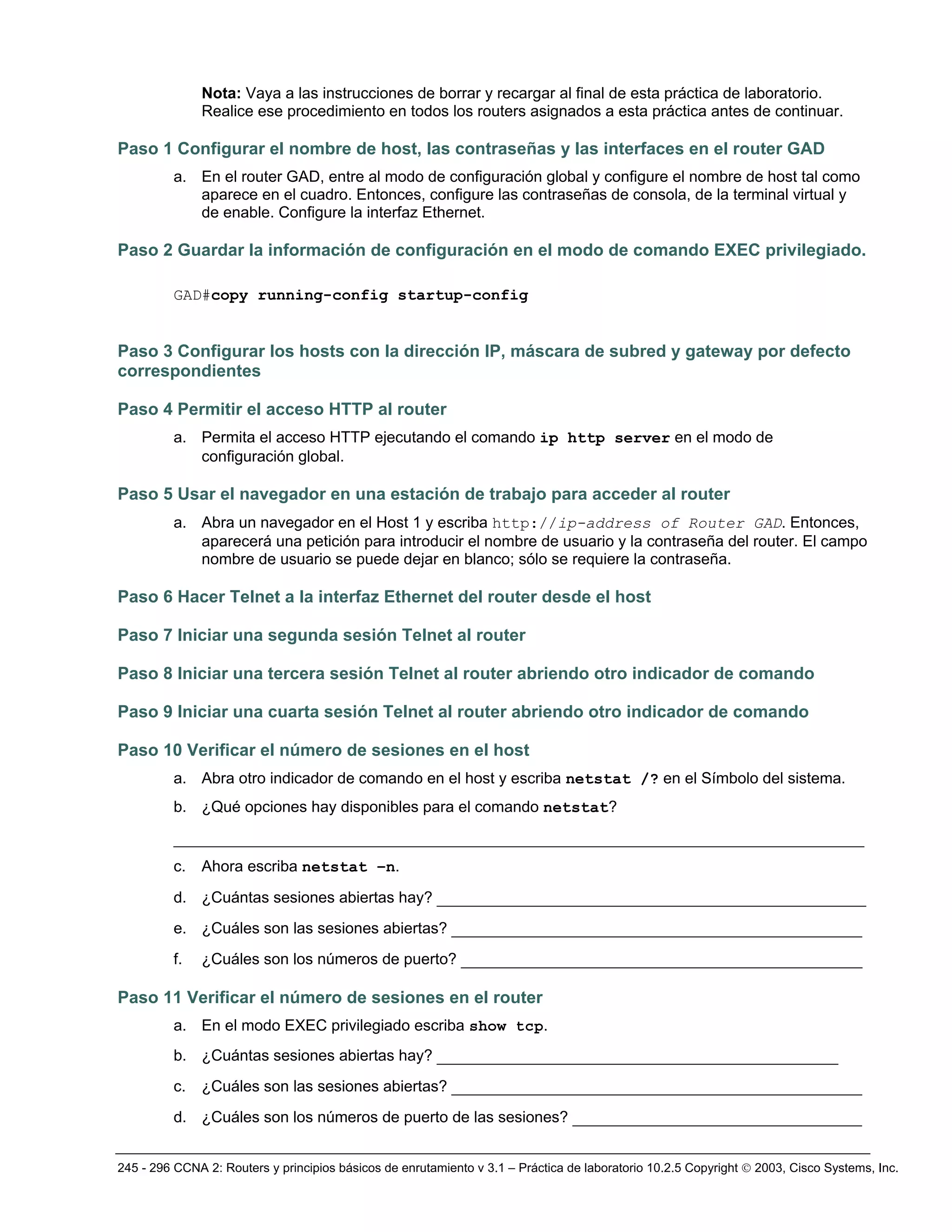245 - 296 CCNA 2: Routers y principios básicos de enrutamiento v 3.1 – Práctica de laboratorio 10.2.5 Copyright © 2003, Cisco Systems, Inc.
Nota: Vaya a las instrucciones de borrar y recargar al final de esta práctica de laboratorio.
Realice ese procedimiento en todos los routers asignados a esta práctica antes de continuar.
Paso 1 Configurar el nombre de host, las contraseñas y las interfaces en el router GAD
a. En el router GAD, entre al modo de configuración global y configure el nombre de host tal como
aparece en el cuadro. Entonces, configure las contraseñas de consola, de la terminal virtual y
de enable. Configure la interfaz Ethernet.
Paso 2 Guardar la información de configuración en el modo de comando EXEC privilegiado.
GAD#copy running-config startup-config
Paso 3 Configurar los hosts con la dirección IP, máscara de subred y gateway por defecto
correspondientes
Paso 4 Permitir el acceso HTTP al router
a. Permita el acceso HTTP ejecutando el comando ip http server en el modo de
configuración global.
Paso 5 Usar el navegador en una estación de trabajo para acceder al router
a. Abra un navegador en el Host 1 y escriba http://ip-address of Router GAD. Entonces,
aparecerá una petición para introducir el nombre de usuario y la contraseña del router. El campo
nombre de usuario se puede dejar en blanco; sólo se requiere la contraseña.
Paso 6 Hacer Telnet a la interfaz Ethernet del router desde el host
Paso 7 Iniciar una segunda sesión Telnet al router
Paso 8 Iniciar una tercera sesión Telnet al router abriendo otro indicador de comando
Paso 9 Iniciar una cuarta sesión Telnet al router abriendo otro indicador de comando
Paso 10 Verificar el número de sesiones en el host
a. Abra otro indicador de comando en el host y escriba netstat /? en el Símbolo del sistema.
b. ¿Qué opciones hay disponibles para el comando netstat?
__________________________________________________________________________
c. Ahora escriba netstat –n.
d. ¿Cuántas sesiones abiertas hay? ______________________________________________
e. ¿Cuáles son las sesiones abiertas? ____________________________________________
f. ¿Cuáles son los números de puerto? ___________________________________________
Paso 11 Verificar el número de sesiones en el router
a. En el modo EXEC privilegiado escriba show tcp.
b. ¿Cuántas sesiones abiertas hay? ___________________________________________
c. ¿Cuáles son las sesiones abiertas? ____________________________________________
d. ¿Cuáles son los números de puerto de las sesiones? _______________________________
 