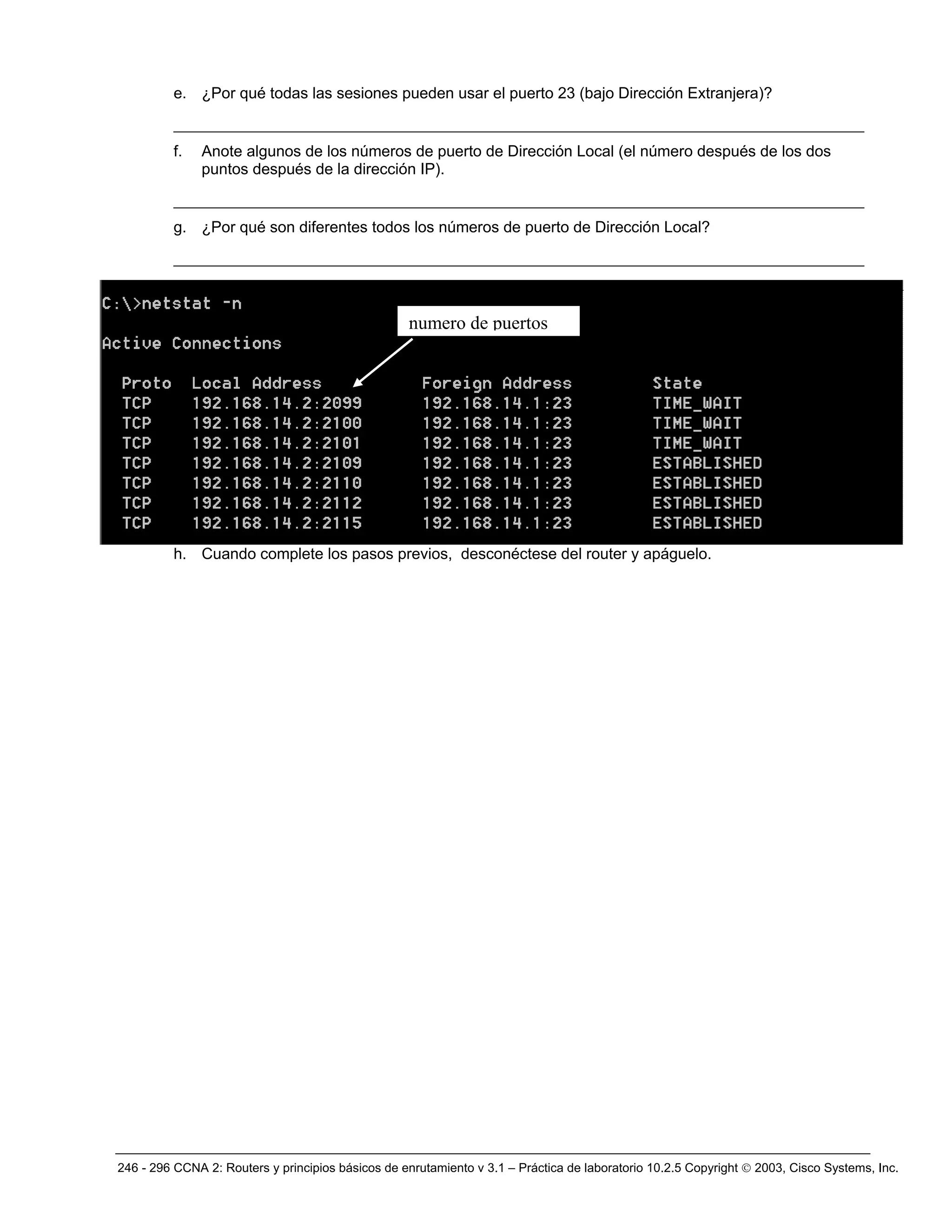 246 - 296 CCNA 2: Routers y principios básicos de enrutamiento v 3.1 – Práctica de laboratorio 10.2.5 Copyright © 2003, Cisco Systems, Inc.
e. ¿Por qué todas las sesiones pueden usar el puerto 23 (bajo Dirección Extranjera)?
__________________________________________________________________________
f. Anote algunos de los números de puerto de Dirección Local (el número después de los dos
puntos después de la dirección IP).
__________________________________________________________________________
g. ¿Por qué son diferentes todos los números de puerto de Dirección Local?
__________________________________________________________________________
h. Cuando complete los pasos previos, desconéctese del router y apáguelo.
numero de puertos
 