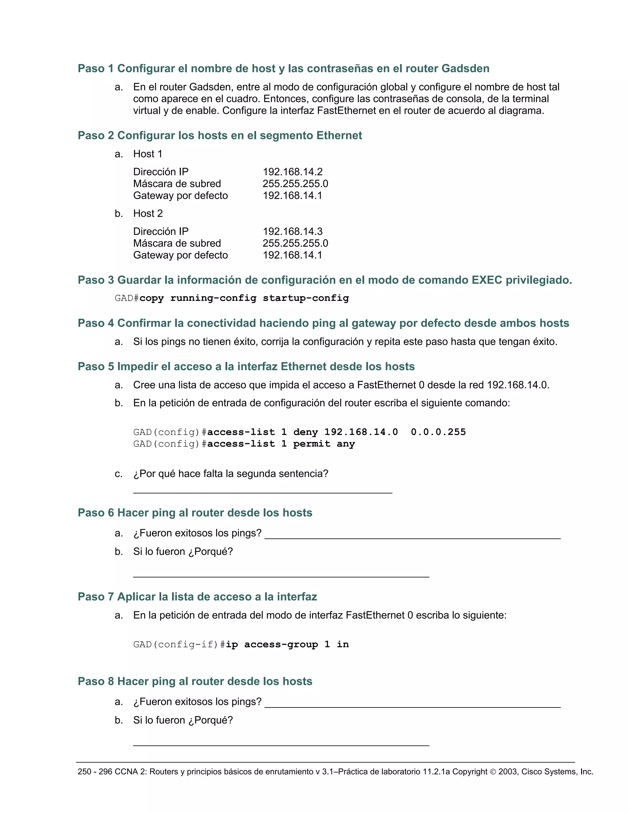 250 - 296 CCNA 2: Routers y principios básicos de enrutamiento v 3.1–Práctica de laboratorio 11.2.1a Copyright © 2003, Cisco Systems, Inc.
Paso 1 Configurar el nombre de host y las contraseñas en el router Gadsden
a. En el router Gadsden, entre al modo de configuración global y configure el nombre de host tal
como aparece en el cuadro. Entonces, configure las contraseñas de consola, de la terminal
virtual y de enable. Configure la interfaz FastEthernet en el router de acuerdo al diagrama.
Paso 2 Configurar los hosts en el segmento Ethernet
a. Host 1
Dirección IP 192.168.14.2
Máscara de subred 255.255.255.0
Gateway por defecto 192.168.14.1
b. Host 2
Dirección IP 192.168.14.3
Máscara de subred 255.255.255.0
Gateway por defecto 192.168.14.1
Paso 3 Guardar la información de configuración en el modo de comando EXEC privilegiado.
GAD#copy running-config startup-config
Paso 4 Confirmar la conectividad haciendo ping al gateway por defecto desde ambos hosts
a. Si los pings no tienen éxito, corrija la configuración y repita este paso hasta que tengan éxito.
Paso 5 Impedir el acceso a la interfaz Ethernet desde los hosts
a. Cree una lista de acceso que impida el acceso a FastEthernet 0 desde la red 192.168.14.0.
b. En la petición de entrada de configuración del router escriba el siguiente comando:
GAD(config)#access-list 1 deny 192.168.14.0 0.0.0.255
GAD(config)#access-list 1 permit any
c. ¿Por qué hace falta la segunda sentencia?
__________________________________________
Paso 6 Hacer ping al router desde los hosts
a. ¿Fueron exitosos los pings? ________________________________________________
b. Si lo fueron ¿Porqué?
________________________________________________
Paso 7 Aplicar la lista de acceso a la interfaz
a. En la petición de entrada del modo de interfaz FastEthernet 0 escriba lo siguiente:
GAD(config-if)#ip access-group 1 in
Paso 8 Hacer ping al router desde los hosts
a. ¿Fueron exitosos los pings? ________________________________________________
b. Si lo fueron ¿Porqué?
________________________________________________
 