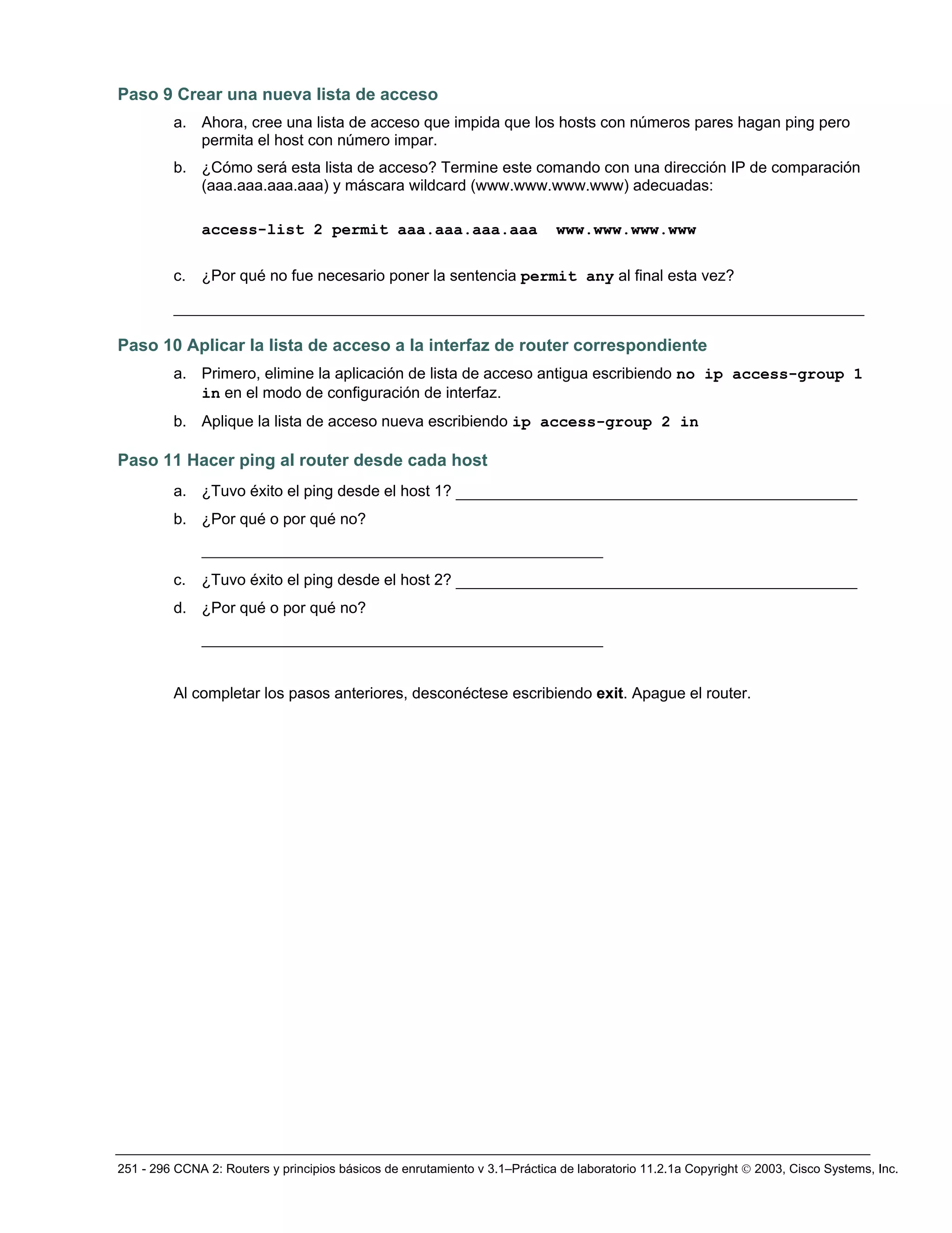 251 - 296 CCNA 2: Routers y principios básicos de enrutamiento v 3.1–Práctica de laboratorio 11.2.1a Copyright © 2003, Cisco Systems, Inc.
Paso 9 Crear una nueva lista de acceso
a. Ahora, cree una lista de acceso que impida que los hosts con números pares hagan ping pero
permita el host con número impar.
b. ¿Cómo será esta lista de acceso? Termine este comando con una dirección IP de comparación
(aaa.aaa.aaa.aaa) y máscara wildcard (www.www.www.www) adecuadas:
access-list 2 permit aaa.aaa.aaa.aaa www.www.www.www
c. ¿Por qué no fue necesario poner la sentencia permit any al final esta vez?
__________________________________________________________________________
Paso 10 Aplicar la lista de acceso a la interfaz de router correspondiente
a. Primero, elimine la aplicación de lista de acceso antigua escribiendo no ip access-group 1
in en el modo de configuración de interfaz.
b. Aplique la lista de acceso nueva escribiendo ip access-group 2 in
Paso 11 Hacer ping al router desde cada host
a. ¿Tuvo éxito el ping desde el host 1? ___________________________________________
b. ¿Por qué o por qué no?
___________________________________________
c. ¿Tuvo éxito el ping desde el host 2? ___________________________________________
d. ¿Por qué o por qué no?
___________________________________________
Al completar los pasos anteriores, desconéctese escribiendo exit. Apague el router.
 