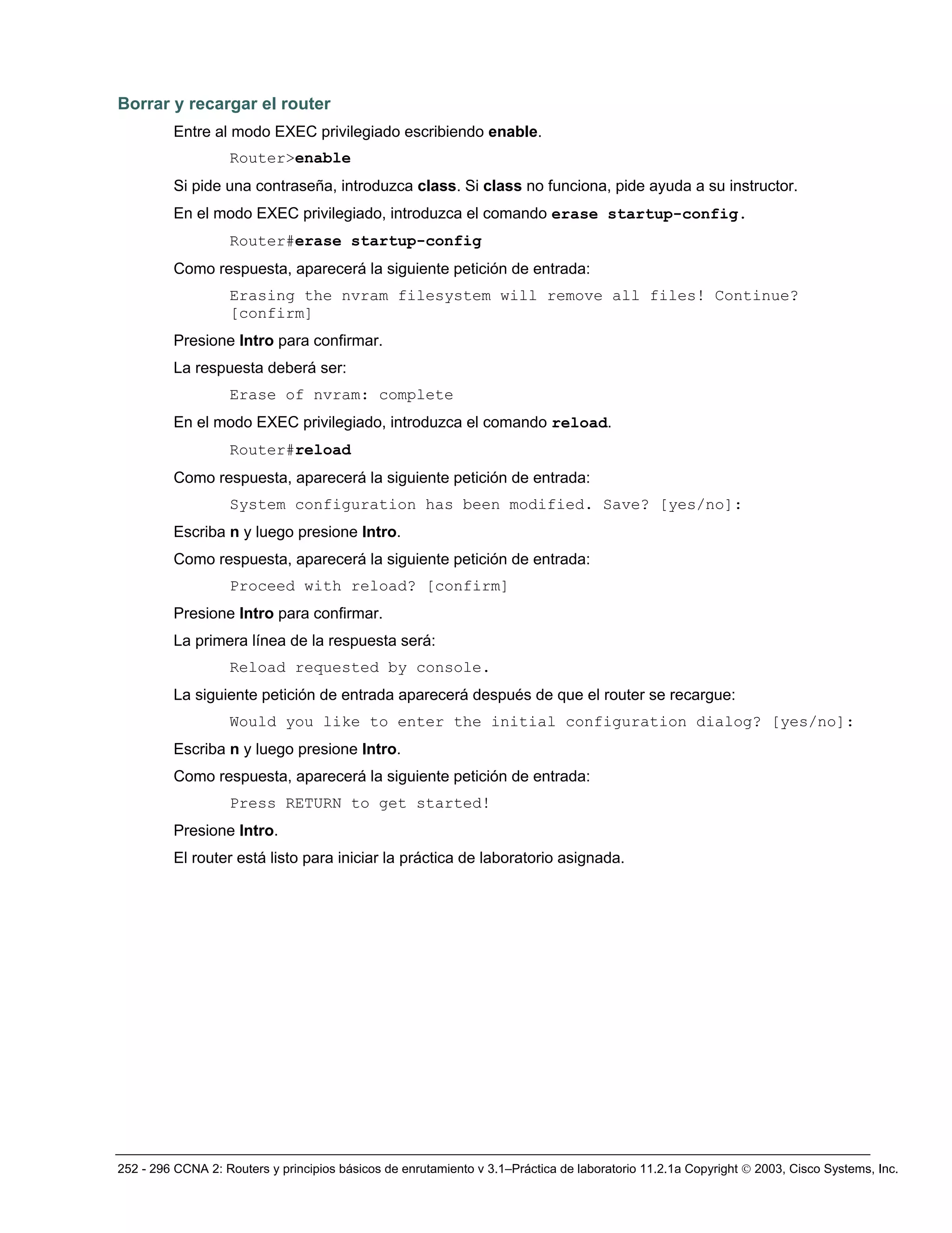 252 - 296 CCNA 2: Routers y principios básicos de enrutamiento v 3.1–Práctica de laboratorio 11.2.1a Copyright © 2003, Cisco Systems, Inc.
Borrar y recargar el router
Entre al modo EXEC privilegiado escribiendo enable.
Router>enable
Si pide una contraseña, introduzca class. Si class no funciona, pide ayuda a su instructor.
En el modo EXEC privilegiado, introduzca el comando erase startup-config.
Router#erase startup-config
Como respuesta, aparecerá la siguiente petición de entrada:
Erasing the nvram filesystem will remove all files! Continue?
[confirm]
Presione Intro para confirmar.
La respuesta deberá ser:
Erase of nvram: complete
En el modo EXEC privilegiado, introduzca el comando reload.
Router#reload
Como respuesta, aparecerá la siguiente petición de entrada:
System configuration has been modified. Save? [yes/no]:
Escriba n y luego presione Intro.
Como respuesta, aparecerá la siguiente petición de entrada:
Proceed with reload? [confirm]
Presione Intro para confirmar.
La primera línea de la respuesta será:
Reload requested by console.
La siguiente petición de entrada aparecerá después de que el router se recargue:
Would you like to enter the initial configuration dialog? [yes/no]:
Escriba n y luego presione Intro.
Como respuesta, aparecerá la siguiente petición de entrada:
Press RETURN to get started!
Presione Intro.
El router está listo para iniciar la práctica de laboratorio asignada.
 