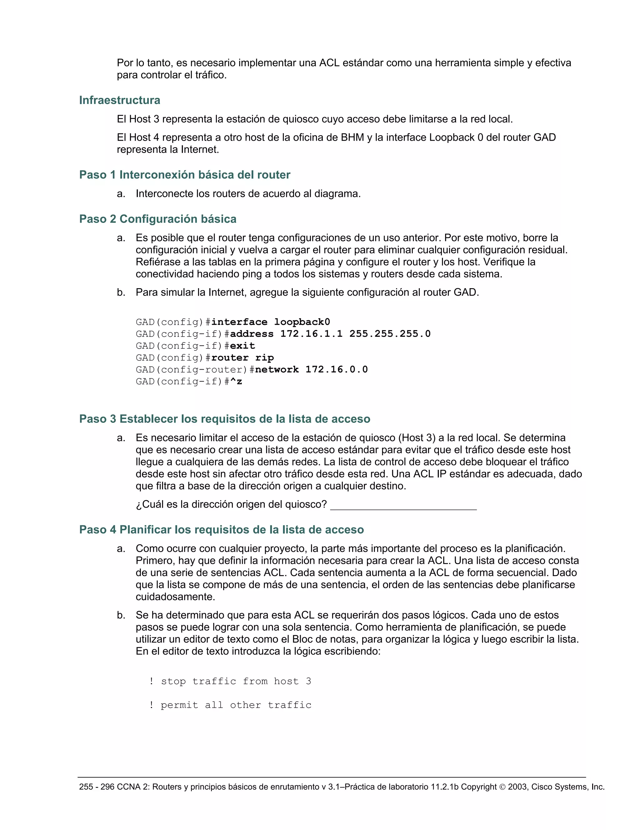 255 - 296 CCNA 2: Routers y principios básicos de enrutamiento v 3.1–Práctica de laboratorio 11.2.1b Copyright © 2003, Cisco Systems, Inc.
Por lo tanto, es necesario implementar una ACL estándar como una herramienta simple y efectiva
para controlar el tráfico.
Infraestructura
El Host 3 representa la estación de quiosco cuyo acceso debe limitarse a la red local.
El Host 4 representa a otro host de la oficina de BHM y la interface Loopback 0 del router GAD
representa la Internet.
Paso 1 Interconexión básica del router
a. Interconecte los routers de acuerdo al diagrama.
Paso 2 Configuración básica
a. Es posible que el router tenga configuraciones de un uso anterior. Por este motivo, borre la
configuración inicial y vuelva a cargar el router para eliminar cualquier configuración residual.
Refiérase a las tablas en la primera página y configure el router y los host. Verifique la
conectividad haciendo ping a todos los sistemas y routers desde cada sistema.
b. Para simular la Internet, agregue la siguiente configuración al router GAD.
GAD(config)#interface loopback0
GAD(config-if)#address 172.16.1.1 255.255.255.0
GAD(config-if)#exit
GAD(config)#router rip
GAD(config-router)#network 172.16.0.0
GAD(config-if)#^z
Paso 3 Establecer los requisitos de la lista de acceso
a. Es necesario limitar el acceso de la estación de quiosco (Host 3) a la red local. Se determina
que es necesario crear una lista de acceso estándar para evitar que el tráfico desde este host
llegue a cualquiera de las demás redes. La lista de control de acceso debe bloquear el tráfico
desde este host sin afectar otro tráfico desde esta red. Una ACL IP estándar es adecuada, dado
que filtra a base de la dirección origen a cualquier destino.
¿Cuál es la dirección origen del quiosco? ____________________________
Paso 4 Planificar los requisitos de la lista de acceso
a. Como ocurre con cualquier proyecto, la parte más importante del proceso es la planificación.
Primero, hay que definir la información necesaria para crear la ACL. Una lista de acceso consta
de una serie de sentencias ACL. Cada sentencia aumenta a la ACL de forma secuencial. Dado
que la lista se compone de más de una sentencia, el orden de las sentencias debe planificarse
cuidadosamente.
b. Se ha determinado que para esta ACL se requerirán dos pasos lógicos. Cada uno de estos
pasos se puede lograr con una sola sentencia. Como herramienta de planificación, se puede
utilizar un editor de texto como el Bloc de notas, para organizar la lógica y luego escribir la lista.
En el editor de texto introduzca la lógica escribiendo:
! stop traffic from host 3
! permit all other traffic
 