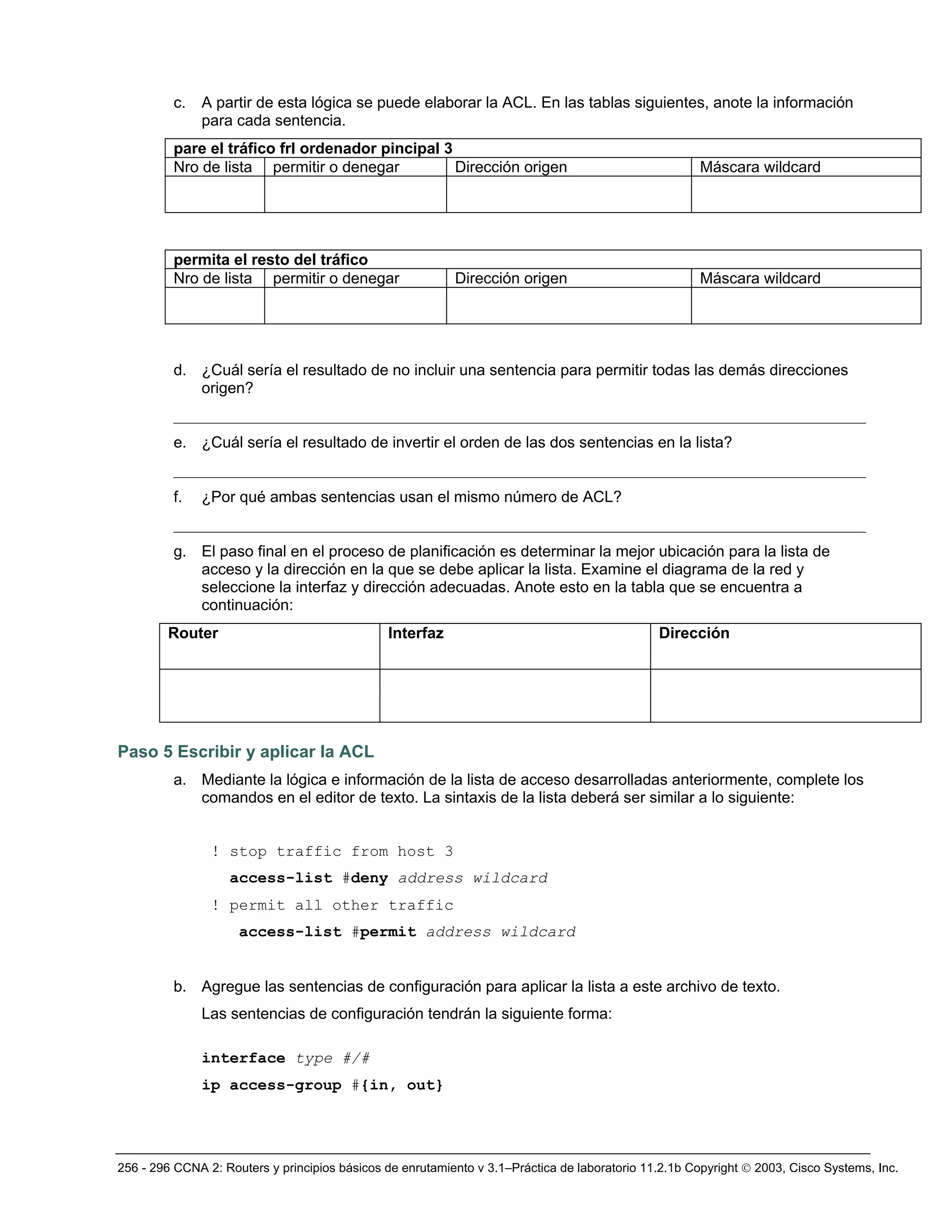 256 - 296 CCNA 2: Routers y principios básicos de enrutamiento v 3.1–Práctica de laboratorio 11.2.1b Copyright © 2003, Cisco Systems, Inc.
c. A partir de esta lógica se puede elaborar la ACL. En las tablas siguientes, anote la información
para cada sentencia.
pare el tráfico frl ordenador pincipal 3
Nro de lista permitir o denegar Dirección origen Máscara wildcard
permita el resto del tráfico
Nro de lista permitir o denegar Dirección origen Máscara wildcard
d. ¿Cuál sería el resultado de no incluir una sentencia para permitir todas las demás direcciones
origen?
_________________________________________________________________________________________
e. ¿Cuál sería el resultado de invertir el orden de las dos sentencias en la lista?
_________________________________________________________________________________________
f. ¿Por qué ambas sentencias usan el mismo número de ACL?
_________________________________________________________________________________________
g. El paso final en el proceso de planificación es determinar la mejor ubicación para la lista de
acceso y la dirección en la que se debe aplicar la lista. Examine el diagrama de la red y
seleccione la interfaz y dirección adecuadas. Anote esto en la tabla que se encuentra a
continuación:
Router Interfaz Dirección
Paso 5 Escribir y aplicar la ACL
a. Mediante la lógica e información de la lista de acceso desarrolladas anteriormente, complete los
comandos en el editor de texto. La sintaxis de la lista deberá ser similar a lo siguiente:
! stop traffic from host 3
access-list #deny address wildcard
! permit all other traffic
access-list #permit address wildcard
b. Agregue las sentencias de configuración para aplicar la lista a este archivo de texto.
Las sentencias de configuración tendrán la siguiente forma:
interface type #/#
ip access-group #{in, out}
 