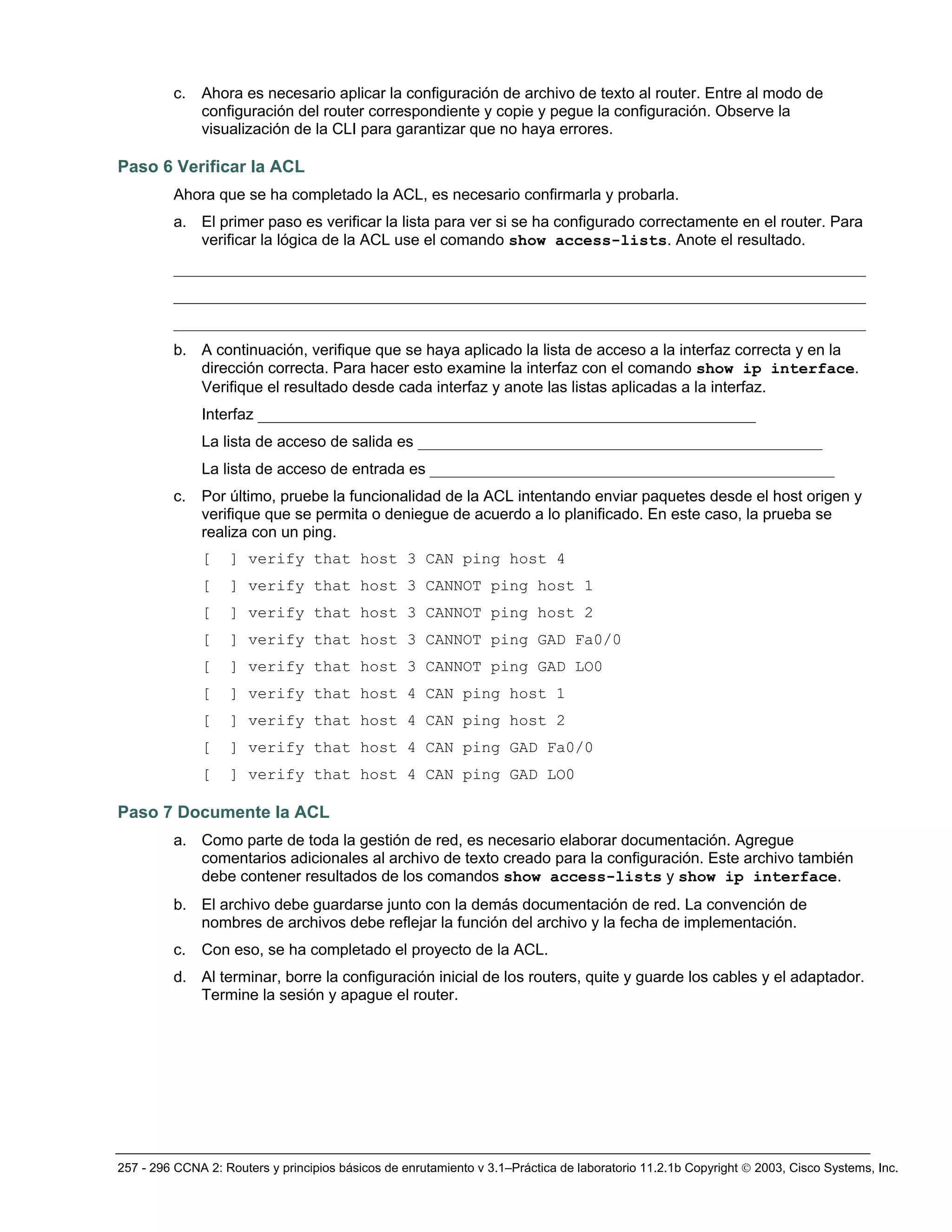 257 - 296 CCNA 2: Routers y principios básicos de enrutamiento v 3.1–Práctica de laboratorio 11.2.1b Copyright © 2003, Cisco Systems, Inc.
c. Ahora es necesario aplicar la configuración de archivo de texto al router. Entre al modo de
configuración del router correspondiente y copie y pegue la configuración. Observe la
visualización de la CLI para garantizar que no haya errores.
Paso 6 Verificar la ACL
Ahora que se ha completado la ACL, es necesario confirmarla y probarla.
a. El primer paso es verificar la lista para ver si se ha configurado correctamente en el router. Para
verificar la lógica de la ACL use el comando show access-lists. Anote el resultado.
_________________________________________________________________________________________
_________________________________________________________________________________________
_________________________________________________________________________________________
b. A continuación, verifique que se haya aplicado la lista de acceso a la interfaz correcta y en la
dirección correcta. Para hacer esto examine la interfaz con el comando show ip interface.
Verifique el resultado desde cada interfaz y anote las listas aplicadas a la interfaz.
Interfaz ________________________________________________________________
La lista de acceso de salida es ____________________________________________________
La lista de acceso de entrada es ____________________________________________________
c. Por último, pruebe la funcionalidad de la ACL intentando enviar paquetes desde el host origen y
verifique que se permita o deniegue de acuerdo a lo planificado. En este caso, la prueba se
realiza con un ping.
[ ] verify that host 3 CAN ping host 4
[ ] verify that host 3 CANNOT ping host 1
[ ] verify that host 3 CANNOT ping host 2
[ ] verify that host 3 CANNOT ping GAD Fa0/0
[ ] verify that host 3 CANNOT ping GAD LO0
[ ] verify that host 4 CAN ping host 1
[ ] verify that host 4 CAN ping host 2
[ ] verify that host 4 CAN ping GAD Fa0/0
[ ] verify that host 4 CAN ping GAD LO0
Paso 7 Documente la ACL
a. Como parte de toda la gestión de red, es necesario elaborar documentación. Agregue
comentarios adicionales al archivo de texto creado para la configuración. Este archivo también
debe contener resultados de los comandos show access-lists y show ip interface.
b. El archivo debe guardarse junto con la demás documentación de red. La convención de
nombres de archivos debe reflejar la función del archivo y la fecha de implementación.
c. Con eso, se ha completado el proyecto de la ACL.
d. Al terminar, borre la configuración inicial de los routers, quite y guarde los cables y el adaptador.
Termine la sesión y apague el router.
 
