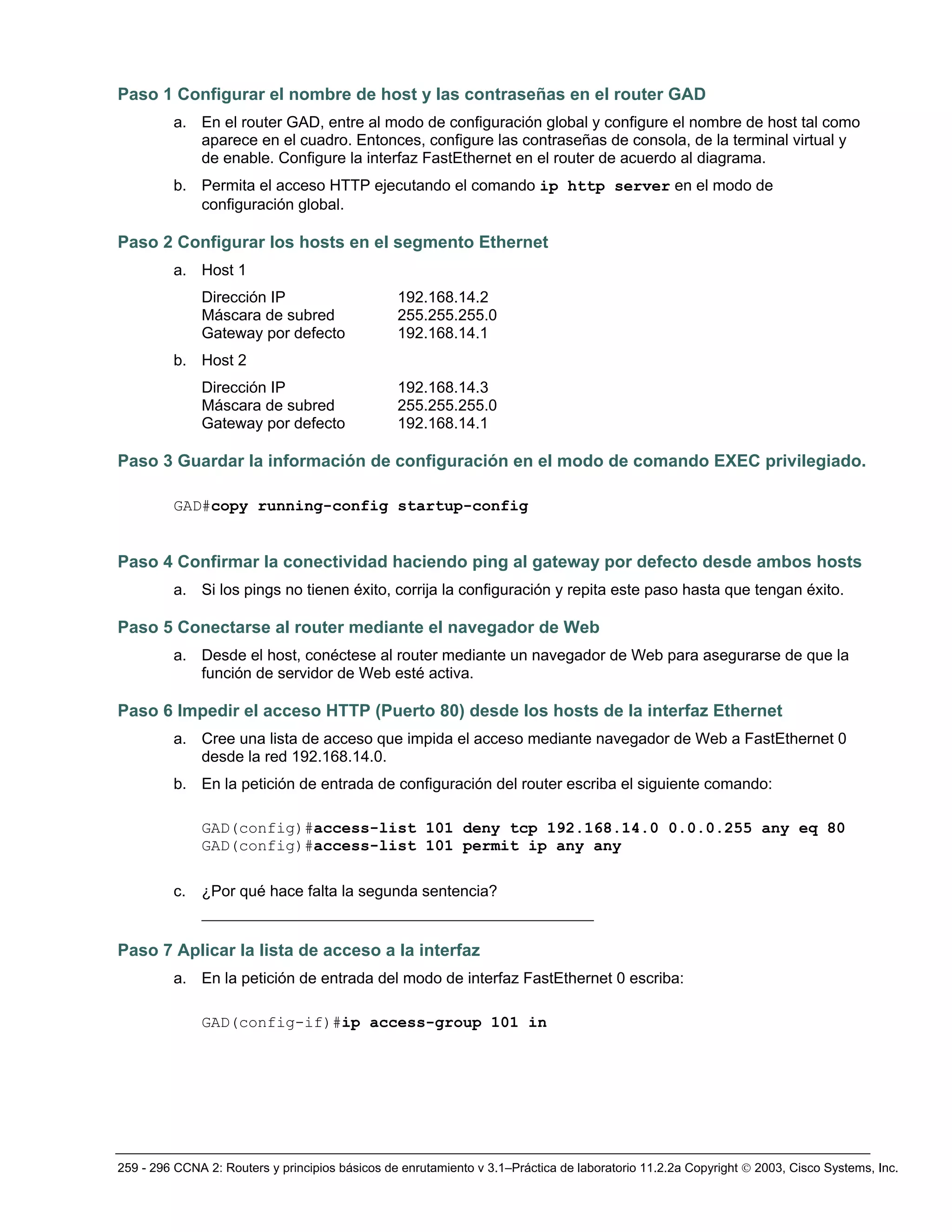 259 - 296 CCNA 2: Routers y principios básicos de enrutamiento v 3.1–Práctica de laboratorio 11.2.2a Copyright © 2003, Cisco Systems, Inc.
Paso 1 Configurar el nombre de host y las contraseñas en el router GAD
a. En el router GAD, entre al modo de configuración global y configure el nombre de host tal como
aparece en el cuadro. Entonces, configure las contraseñas de consola, de la terminal virtual y
de enable. Configure la interfaz FastEthernet en el router de acuerdo al diagrama.
b. Permita el acceso HTTP ejecutando el comando ip http server en el modo de
configuración global.
Paso 2 Configurar los hosts en el segmento Ethernet
a. Host 1
Dirección IP 192.168.14.2
Máscara de subred 255.255.255.0
Gateway por defecto 192.168.14.1
b. Host 2
Dirección IP 192.168.14.3
Máscara de subred 255.255.255.0
Gateway por defecto 192.168.14.1
Paso 3 Guardar la información de configuración en el modo de comando EXEC privilegiado.
GAD#copy running-config startup-config
Paso 4 Confirmar la conectividad haciendo ping al gateway por defecto desde ambos hosts
a. Si los pings no tienen éxito, corrija la configuración y repita este paso hasta que tengan éxito.
Paso 5 Conectarse al router mediante el navegador de Web
a. Desde el host, conéctese al router mediante un navegador de Web para asegurarse de que la
función de servidor de Web esté activa.
Paso 6 Impedir el acceso HTTP (Puerto 80) desde los hosts de la interfaz Ethernet
a. Cree una lista de acceso que impida el acceso mediante navegador de Web a FastEthernet 0
desde la red 192.168.14.0.
b. En la petición de entrada de configuración del router escriba el siguiente comando:
GAD(config)#access-list 101 deny tcp 192.168.14.0 0.0.0.255 any eq 80
GAD(config)#access-list 101 permit ip any any
c. ¿Por qué hace falta la segunda sentencia?
__________________________________________
Paso 7 Aplicar la lista de acceso a la interfaz
a. En la petición de entrada del modo de interfaz FastEthernet 0 escriba:
GAD(config-if)#ip access-group 101 in
 