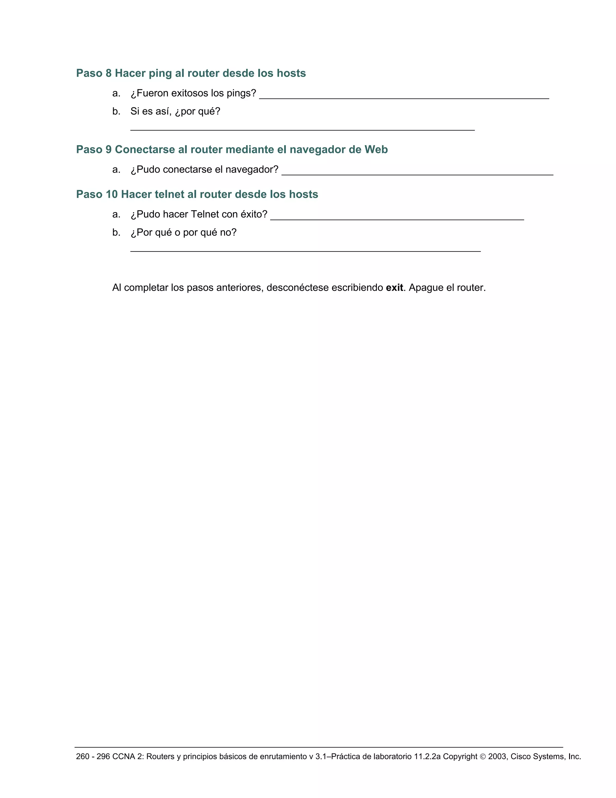 260 - 296 CCNA 2: Routers y principios básicos de enrutamiento v 3.1–Práctica de laboratorio 11.2.2a Copyright © 2003, Cisco Systems, Inc.
Paso 8 Hacer ping al router desde los hosts
a. ¿Fueron exitosos los pings? ________________________________________________
b. Si es así, ¿por qué?
_________________________________________________________
Paso 9 Conectarse al router mediante el navegador de Web
a. ¿Pudo conectarse el navegador? _____________________________________________
Paso 10 Hacer telnet al router desde los hosts
a. ¿Pudo hacer Telnet con éxito? __________________________________________
b. ¿Por qué o por qué no?
__________________________________________________________
Al completar los pasos anteriores, desconéctese escribiendo exit. Apague el router.
 