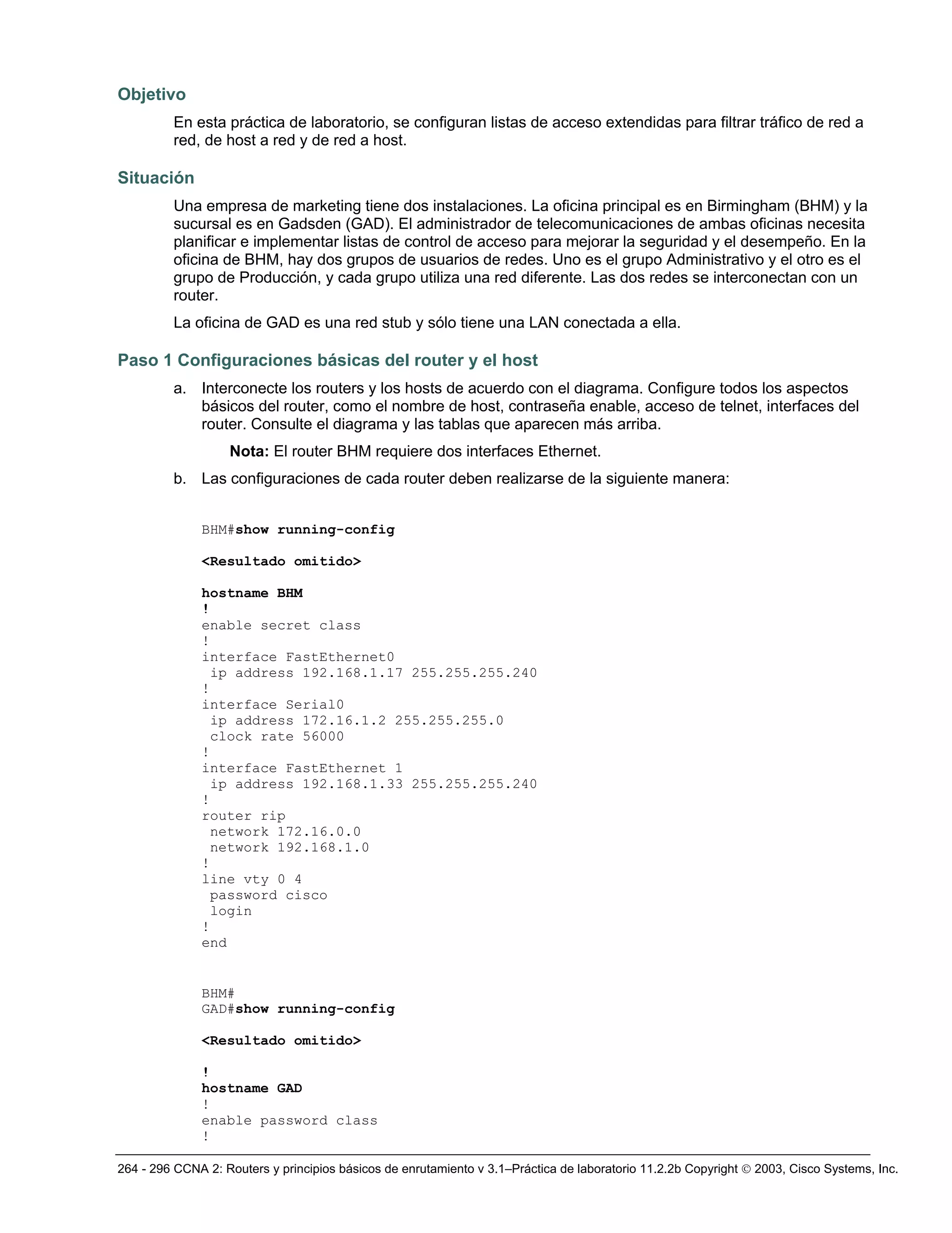 264 - 296 CCNA 2: Routers y principios básicos de enrutamiento v 3.1–Práctica de laboratorio 11.2.2b Copyright © 2003, Cisco Systems, Inc.
Objetivo
En esta práctica de laboratorio, se configuran listas de acceso extendidas para filtrar tráfico de red a
red, de host a red y de red a host.
Situación
Una empresa de marketing tiene dos instalaciones. La oficina principal es en Birmingham (BHM) y la
sucursal es en Gadsden (GAD). El administrador de telecomunicaciones de ambas oficinas necesita
planificar e implementar listas de control de acceso para mejorar la seguridad y el desempeño. En la
oficina de BHM, hay dos grupos de usuarios de redes. Uno es el grupo Administrativo y el otro es el
grupo de Producción, y cada grupo utiliza una red diferente. Las dos redes se interconectan con un
router.
La oficina de GAD es una red stub y sólo tiene una LAN conectada a ella.
Paso 1 Configuraciones básicas del router y el host
a. Interconecte los routers y los hosts de acuerdo con el diagrama. Configure todos los aspectos
básicos del router, como el nombre de host, contraseña enable, acceso de telnet, interfaces del
router. Consulte el diagrama y las tablas que aparecen más arriba.
Nota: El router BHM requiere dos interfaces Ethernet.
b. Las configuraciones de cada router deben realizarse de la siguiente manera:
BHM#show running-config
<Resultado omitido>
hostname BHM
!
enable secret class
!
interface FastEthernet0
ip address 192.168.1.17 255.255.255.240
!
interface Serial0
ip address 172.16.1.2 255.255.255.0
clock rate 56000
!
interface FastEthernet 1
ip address 192.168.1.33 255.255.255.240
!
router rip
network 172.16.0.0
network 192.168.1.0
!
line vty 0 4
password cisco
login
!
end
BHM#
GAD#show running-config
<Resultado omitido>
!
hostname GAD
!
enable password class
!
 