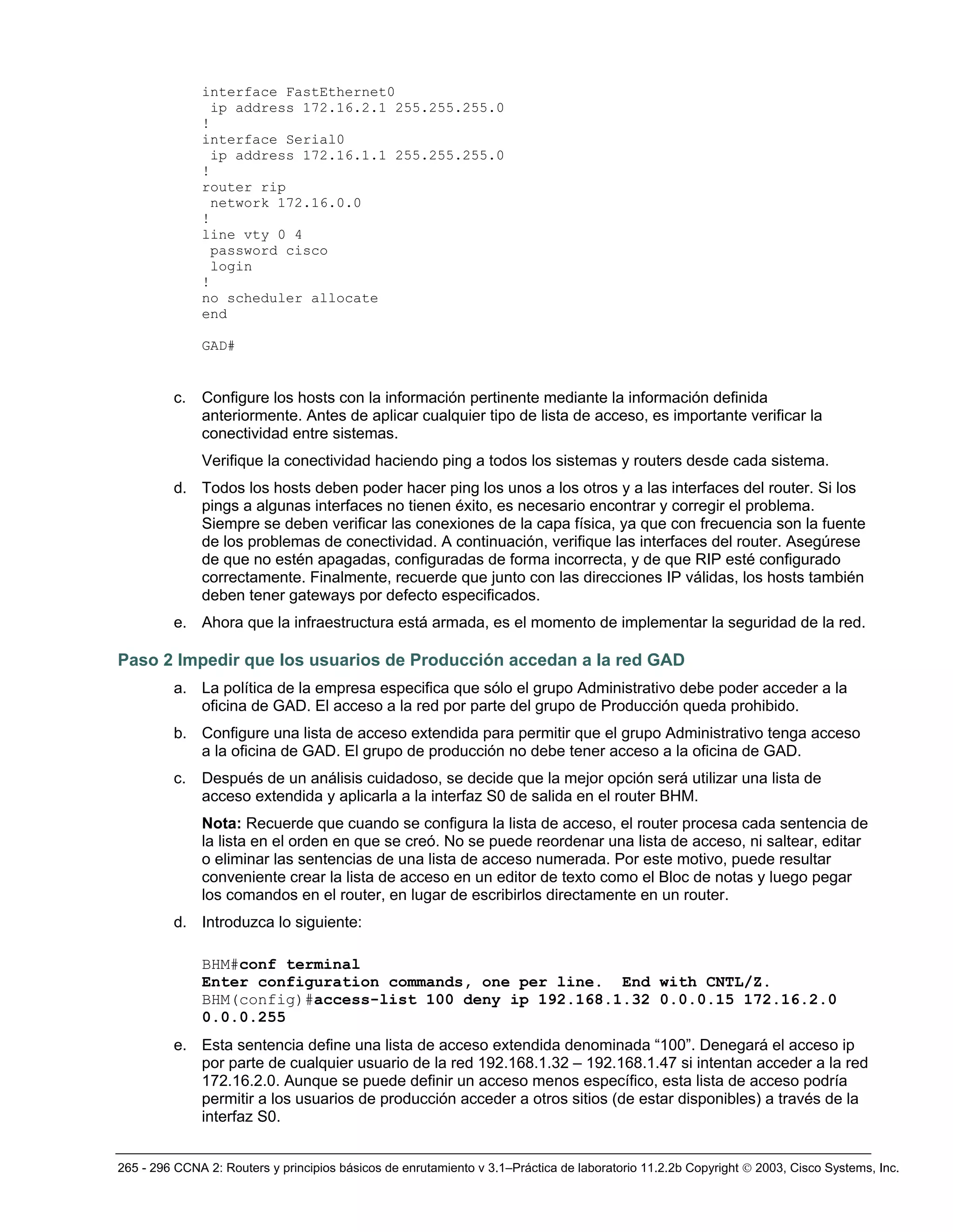 265 - 296 CCNA 2: Routers y principios básicos de enrutamiento v 3.1–Práctica de laboratorio 11.2.2b Copyright © 2003, Cisco Systems, Inc.
interface FastEthernet0
ip address 172.16.2.1 255.255.255.0
!
interface Serial0
ip address 172.16.1.1 255.255.255.0
!
router rip
network 172.16.0.0
!
line vty 0 4
password cisco
login
!
no scheduler allocate
end
GAD#
c. Configure los hosts con la información pertinente mediante la información definida
anteriormente. Antes de aplicar cualquier tipo de lista de acceso, es importante verificar la
conectividad entre sistemas.
Verifique la conectividad haciendo ping a todos los sistemas y routers desde cada sistema.
d. Todos los hosts deben poder hacer ping los unos a los otros y a las interfaces del router. Si los
pings a algunas interfaces no tienen éxito, es necesario encontrar y corregir el problema.
Siempre se deben verificar las conexiones de la capa física, ya que con frecuencia son la fuente
de los problemas de conectividad. A continuación, verifique las interfaces del router. Asegúrese
de que no estén apagadas, configuradas de forma incorrecta, y de que RIP esté configurado
correctamente. Finalmente, recuerde que junto con las direcciones IP válidas, los hosts también
deben tener gateways por defecto especificados.
e. Ahora que la infraestructura está armada, es el momento de implementar la seguridad de la red.
Paso 2 Impedir que los usuarios de Producción accedan a la red GAD
a. La política de la empresa especifica que sólo el grupo Administrativo debe poder acceder a la
oficina de GAD. El acceso a la red por parte del grupo de Producción queda prohibido.
b. Configure una lista de acceso extendida para permitir que el grupo Administrativo tenga acceso
a la oficina de GAD. El grupo de producción no debe tener acceso a la oficina de GAD.
c. Después de un análisis cuidadoso, se decide que la mejor opción será utilizar una lista de
acceso extendida y aplicarla a la interfaz S0 de salida en el router BHM.
Nota: Recuerde que cuando se configura la lista de acceso, el router procesa cada sentencia de
la lista en el orden en que se creó. No se puede reordenar una lista de acceso, ni saltear, editar
o eliminar las sentencias de una lista de acceso numerada. Por este motivo, puede resultar
conveniente crear la lista de acceso en un editor de texto como el Bloc de notas y luego pegar
los comandos en el router, en lugar de escribirlos directamente en un router.
d. Introduzca lo siguiente:
BHM#conf terminal
Enter configuration commands, one per line. End with CNTL/Z.
BHM(config)#access-list 100 deny ip 192.168.1.32 0.0.0.15 172.16.2.0
0.0.0.255
e. Esta sentencia define una lista de acceso extendida denominada “100”. Denegará el acceso ip
por parte de cualquier usuario de la red 192.168.1.32 – 192.168.1.47 si intentan acceder a la red
172.16.2.0. Aunque se puede definir un acceso menos específico, esta lista de acceso podría
permitir a los usuarios de producción acceder a otros sitios (de estar disponibles) a través de la
interfaz S0.
 