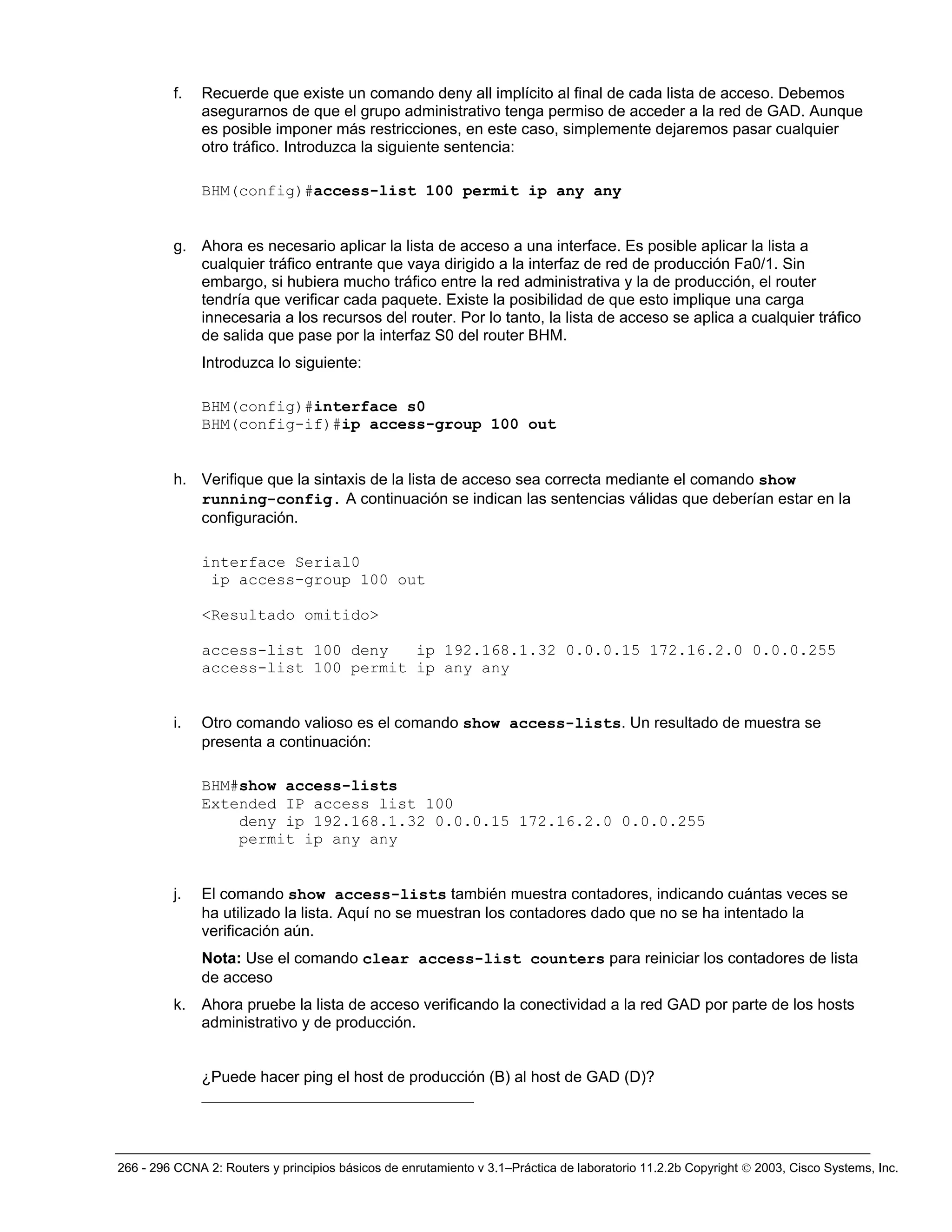 266 - 296 CCNA 2: Routers y principios básicos de enrutamiento v 3.1–Práctica de laboratorio 11.2.2b Copyright © 2003, Cisco Systems, Inc.
f. Recuerde que existe un comando deny all implícito al final de cada lista de acceso. Debemos
asegurarnos de que el grupo administrativo tenga permiso de acceder a la red de GAD. Aunque
es posible imponer más restricciones, en este caso, simplemente dejaremos pasar cualquier
otro tráfico. Introduzca la siguiente sentencia:
BHM(config)#access-list 100 permit ip any any
g. Ahora es necesario aplicar la lista de acceso a una interface. Es posible aplicar la lista a
cualquier tráfico entrante que vaya dirigido a la interfaz de red de producción Fa0/1. Sin
embargo, si hubiera mucho tráfico entre la red administrativa y la de producción, el router
tendría que verificar cada paquete. Existe la posibilidad de que esto implique una carga
innecesaria a los recursos del router. Por lo tanto, la lista de acceso se aplica a cualquier tráfico
de salida que pase por la interfaz S0 del router BHM.
Introduzca lo siguiente:
BHM(config)#interface s0
BHM(config-if)#ip access-group 100 out
h. Verifique que la sintaxis de la lista de acceso sea correcta mediante el comando show
running-config. A continuación se indican las sentencias válidas que deberían estar en la
configuración.
interface Serial0
ip access-group 100 out
<Resultado omitido>
access-list 100 deny ip 192.168.1.32 0.0.0.15 172.16.2.0 0.0.0.255
access-list 100 permit ip any any
i. Otro comando valioso es el comando show access-lists. Un resultado de muestra se
presenta a continuación:
BHM#show access-lists
Extended IP access list 100
deny ip 192.168.1.32 0.0.0.15 172.16.2.0 0.0.0.255
permit ip any any
j. El comando show access-lists también muestra contadores, indicando cuántas veces se
ha utilizado la lista. Aquí no se muestran los contadores dado que no se ha intentado la
verificación aún.
Nota: Use el comando clear access-list counters para reiniciar los contadores de lista
de acceso
k. Ahora pruebe la lista de acceso verificando la conectividad a la red GAD por parte de los hosts
administrativo y de producción.
¿Puede hacer ping el host de producción (B) al host de GAD (D)?
___________________________________
 