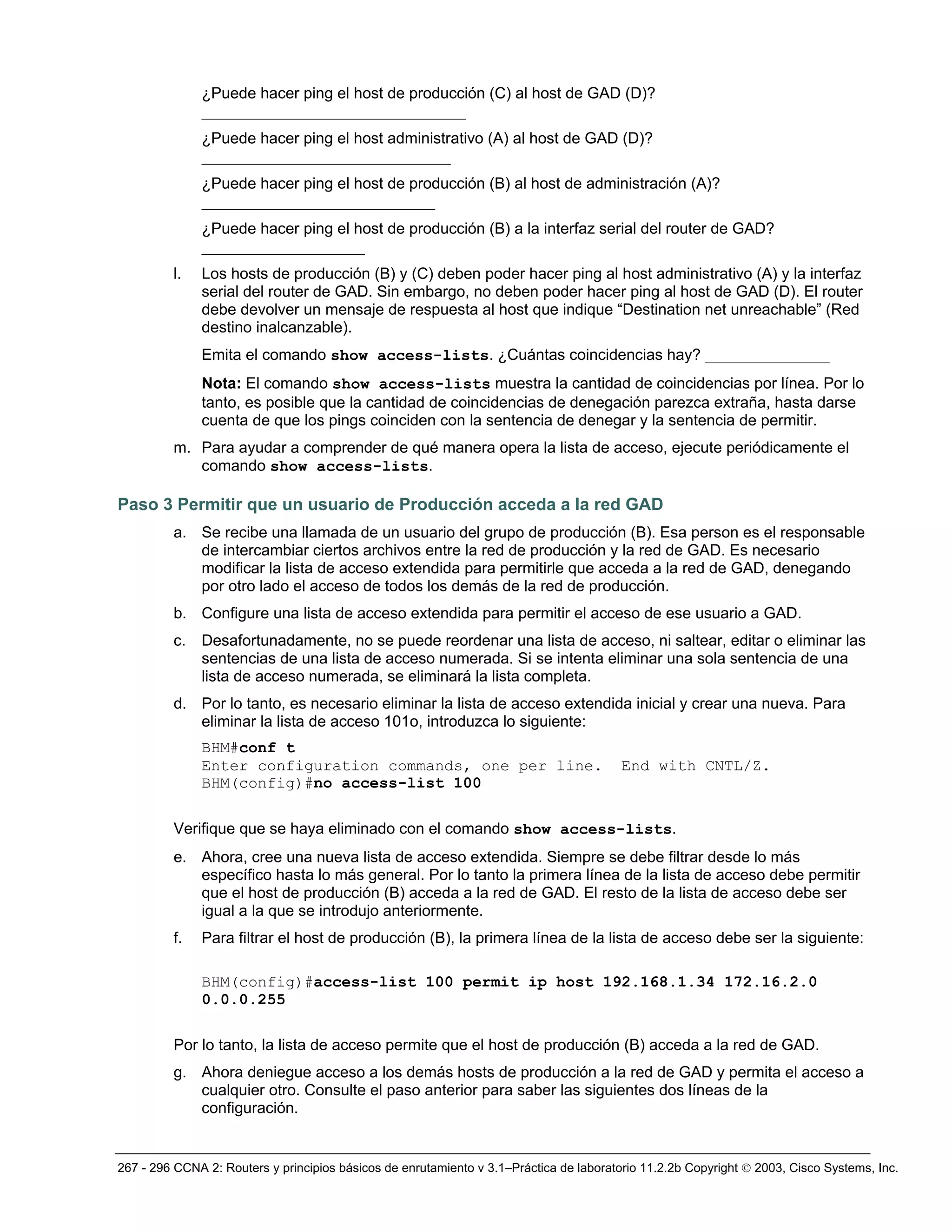 267 - 296 CCNA 2: Routers y principios básicos de enrutamiento v 3.1–Práctica de laboratorio 11.2.2b Copyright © 2003, Cisco Systems, Inc.
¿Puede hacer ping el host de producción (C) al host de GAD (D)?
__________________________________
¿Puede hacer ping el host administrativo (A) al host de GAD (D)?
________________________________
¿Puede hacer ping el host de producción (B) al host de administración (A)?
______________________________
¿Puede hacer ping el host de producción (B) a la interfaz serial del router de GAD?
_____________________
l. Los hosts de producción (B) y (C) deben poder hacer ping al host administrativo (A) y la interfaz
serial del router de GAD. Sin embargo, no deben poder hacer ping al host de GAD (D). El router
debe devolver un mensaje de respuesta al host que indique “Destination net unreachable” (Red
destino inalcanzable).
Emita el comando show access-lists. ¿Cuántas coincidencias hay? ________________
Nota: El comando show access-lists muestra la cantidad de coincidencias por línea. Por lo
tanto, es posible que la cantidad de coincidencias de denegación parezca extraña, hasta darse
cuenta de que los pings coinciden con la sentencia de denegar y la sentencia de permitir.
m. Para ayudar a comprender de qué manera opera la lista de acceso, ejecute periódicamente el
comando show access-lists.
Paso 3 Permitir que un usuario de Producción acceda a la red GAD
a. Se recibe una llamada de un usuario del grupo de producción (B). Esa person es el responsable
de intercambiar ciertos archivos entre la red de producción y la red de GAD. Es necesario
modificar la lista de acceso extendida para permitirle que acceda a la red de GAD, denegando
por otro lado el acceso de todos los demás de la red de producción.
b. Configure una lista de acceso extendida para permitir el acceso de ese usuario a GAD.
c. Desafortunadamente, no se puede reordenar una lista de acceso, ni saltear, editar o eliminar las
sentencias de una lista de acceso numerada. Si se intenta eliminar una sola sentencia de una
lista de acceso numerada, se eliminará la lista completa.
d. Por lo tanto, es necesario eliminar la lista de acceso extendida inicial y crear una nueva. Para
eliminar la lista de acceso 101o, introduzca lo siguiente:
BHM#conf t
Enter configuration commands, one per line. End with CNTL/Z.
BHM(config)#no access-list 100
Verifique que se haya eliminado con el comando show access-lists.
e. Ahora, cree una nueva lista de acceso extendida. Siempre se debe filtrar desde lo más
específico hasta lo más general. Por lo tanto la primera línea de la lista de acceso debe permitir
que el host de producción (B) acceda a la red de GAD. El resto de la lista de acceso debe ser
igual a la que se introdujo anteriormente.
f. Para filtrar el host de producción (B), la primera línea de la lista de acceso debe ser la siguiente:
BHM(config)#access-list 100 permit ip host 192.168.1.34 172.16.2.0
0.0.0.255
Por lo tanto, la lista de acceso permite que el host de producción (B) acceda a la red de GAD.
g. Ahora deniegue acceso a los demás hosts de producción a la red de GAD y permita el acceso a
cualquier otro. Consulte el paso anterior para saber las siguientes dos líneas de la
configuración.
 