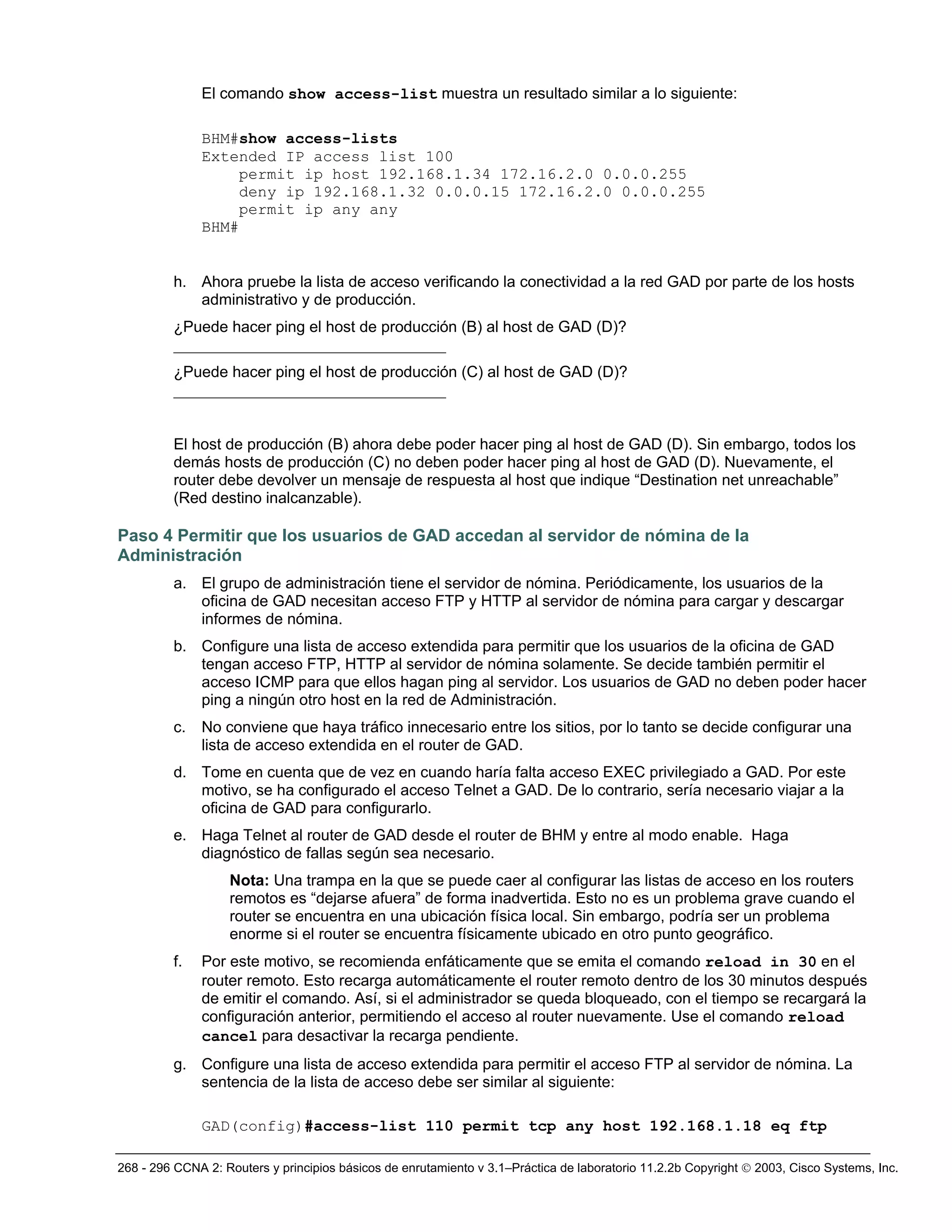 268 - 296 CCNA 2: Routers y principios básicos de enrutamiento v 3.1–Práctica de laboratorio 11.2.2b Copyright © 2003, Cisco Systems, Inc.
El comando show access-list muestra un resultado similar a lo siguiente:
BHM#show access-lists
Extended IP access list 100
permit ip host 192.168.1.34 172.16.2.0 0.0.0.255
deny ip 192.168.1.32 0.0.0.15 172.16.2.0 0.0.0.255
permit ip any any
BHM#
h. Ahora pruebe la lista de acceso verificando la conectividad a la red GAD por parte de los hosts
administrativo y de producción.
¿Puede hacer ping el host de producción (B) al host de GAD (D)?
___________________________________
¿Puede hacer ping el host de producción (C) al host de GAD (D)?
___________________________________
El host de producción (B) ahora debe poder hacer ping al host de GAD (D). Sin embargo, todos los
demás hosts de producción (C) no deben poder hacer ping al host de GAD (D). Nuevamente, el
router debe devolver un mensaje de respuesta al host que indique “Destination net unreachable”
(Red destino inalcanzable).
Paso 4 Permitir que los usuarios de GAD accedan al servidor de nómina de la
Administración
a. El grupo de administración tiene el servidor de nómina. Periódicamente, los usuarios de la
oficina de GAD necesitan acceso FTP y HTTP al servidor de nómina para cargar y descargar
informes de nómina.
b. Configure una lista de acceso extendida para permitir que los usuarios de la oficina de GAD
tengan acceso FTP, HTTP al servidor de nómina solamente. Se decide también permitir el
acceso ICMP para que ellos hagan ping al servidor. Los usuarios de GAD no deben poder hacer
ping a ningún otro host en la red de Administración.
c. No conviene que haya tráfico innecesario entre los sitios, por lo tanto se decide configurar una
lista de acceso extendida en el router de GAD.
d. Tome en cuenta que de vez en cuando haría falta acceso EXEC privilegiado a GAD. Por este
motivo, se ha configurado el acceso Telnet a GAD. De lo contrario, sería necesario viajar a la
oficina de GAD para configurarlo.
e. Haga Telnet al router de GAD desde el router de BHM y entre al modo enable. Haga
diagnóstico de fallas según sea necesario.
Nota: Una trampa en la que se puede caer al configurar las listas de acceso en los routers
remotos es “dejarse afuera” de forma inadvertida. Esto no es un problema grave cuando el
router se encuentra en una ubicación física local. Sin embargo, podría ser un problema
enorme si el router se encuentra físicamente ubicado en otro punto geográfico.
f. Por este motivo, se recomienda enfáticamente que se emita el comando reload in 30 en el
router remoto. Esto recarga automáticamente el router remoto dentro de los 30 minutos después
de emitir el comando. Así, si el administrador se queda bloqueado, con el tiempo se recargará la
configuración anterior, permitiendo el acceso al router nuevamente. Use el comando reload
cancel para desactivar la recarga pendiente.
g. Configure una lista de acceso extendida para permitir el acceso FTP al servidor de nómina. La
sentencia de la lista de acceso debe ser similar al siguiente:
GAD(config)#access-list 110 permit tcp any host 192.168.1.18 eq ftp
 