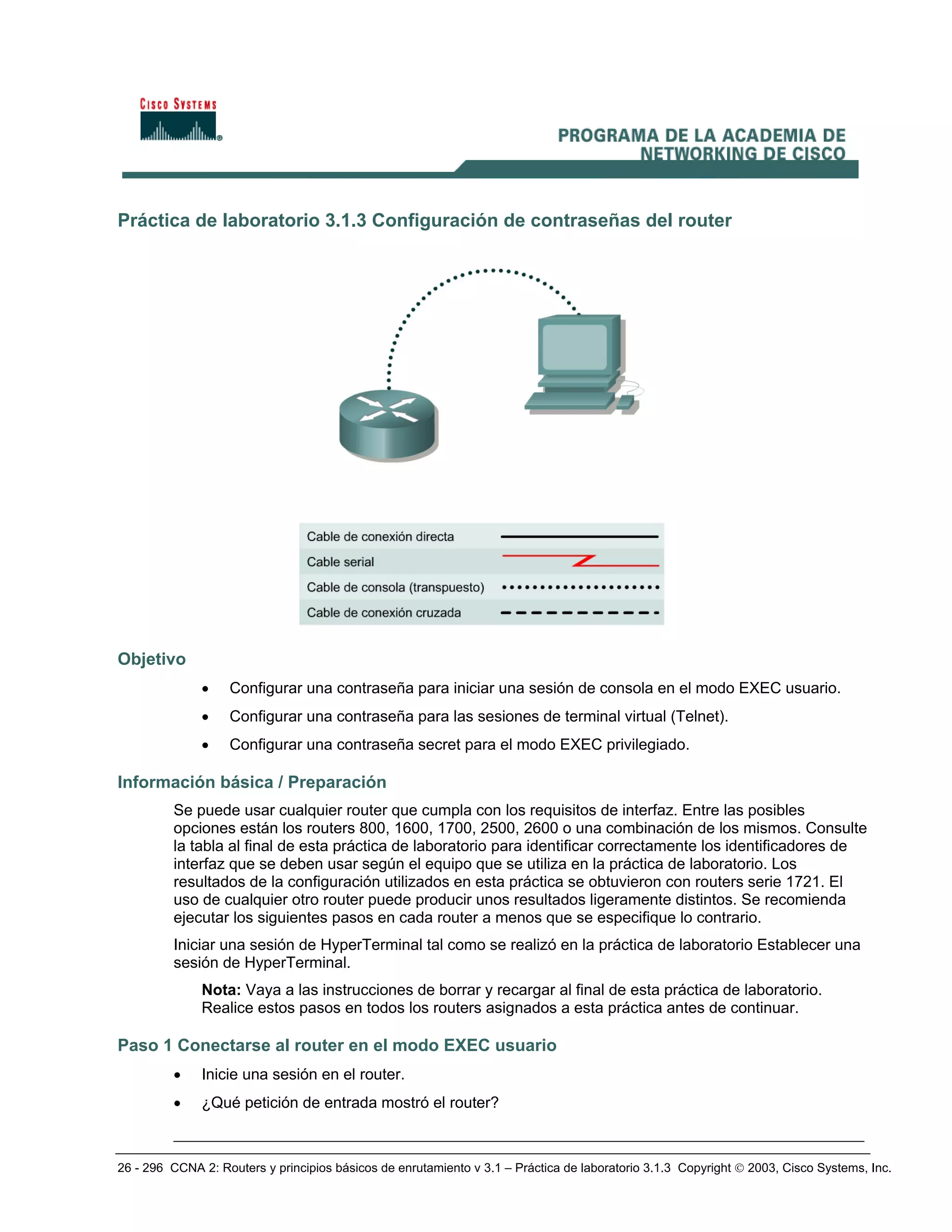 26 - 296 CCNA 2: Routers y principios básicos de enrutamiento v 3.1 – Práctica de laboratorio 3.1.3 Copyright © 2003, Cisco Systems, Inc.
Práctica de laboratorio 3.1.3 Configuración de contraseñas del router
Objetivo
• Configurar una contraseña para iniciar una sesión de consola en el modo EXEC usuario.
• Configurar una contraseña para las sesiones de terminal virtual (Telnet).
• Configurar una contraseña secret para el modo EXEC privilegiado.
Información básica / Preparación
Se puede usar cualquier router que cumpla con los requisitos de interfaz. Entre las posibles
opciones están los routers 800, 1600, 1700, 2500, 2600 o una combinación de los mismos. Consulte
la tabla al final de esta práctica de laboratorio para identificar correctamente los identificadores de
interfaz que se deben usar según el equipo que se utiliza en la práctica de laboratorio. Los
resultados de la configuración utilizados en esta práctica se obtuvieron con routers serie 1721. El
uso de cualquier otro router puede producir unos resultados ligeramente distintos. Se recomienda
ejecutar los siguientes pasos en cada router a menos que se especifique lo contrario.
Iniciar una sesión de HyperTerminal tal como se realizó en la práctica de laboratorio Establecer una
sesión de HyperTerminal.
Nota: Vaya a las instrucciones de borrar y recargar al final de esta práctica de laboratorio.
Realice estos pasos en todos los routers asignados a esta práctica antes de continuar.
Paso 1 Conectarse al router en el modo EXEC usuario
• Inicie una sesión en el router.
• ¿Qué petición de entrada mostró el router?
__________________________________________________________________________
 